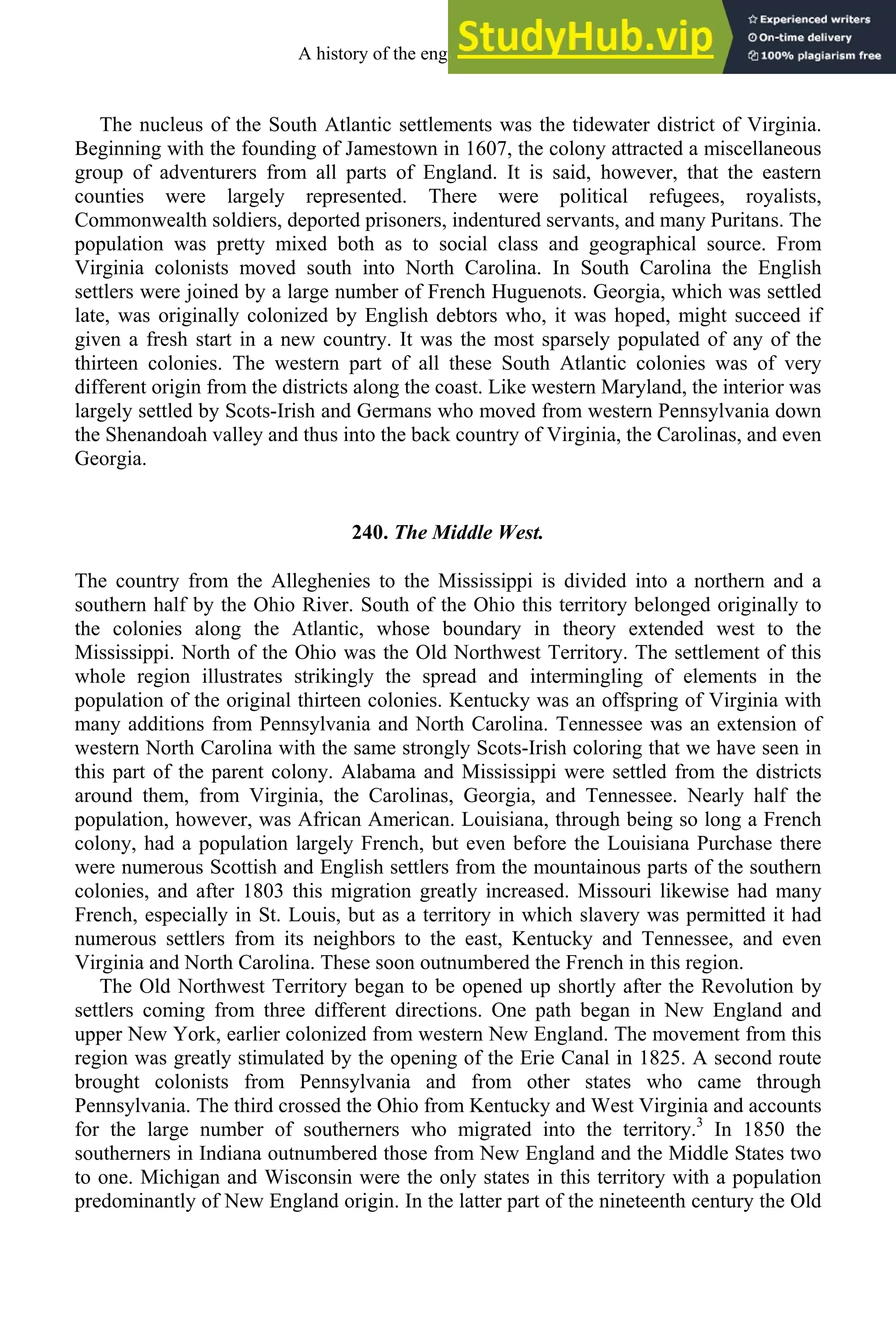 The nucleus of the South Atlantic settlements was the tidewater district of Virginia.
Beginning with the founding of Jamestown in 1607, the colony attracted a miscellaneous
group of adventurers from all parts of England. It is said, however, that the eastern
counties were largely represented. There were political refugees, royalists,
Commonwealth soldiers, deported prisoners, indentured servants, and many Puritans. The
population was pretty mixed both as to social class and geographical source. From
Virginia colonists moved south into North Carolina. In South Carolina the English
settlers were joined by a large number of French Huguenots. Georgia, which was settled
late, was originally colonized by English debtors who, it was hoped, might succeed if
given a fresh start in a new country. It was the most sparsely populated of any of the
thirteen colonies. The western part of all these South Atlantic colonies was of very
different origin from the districts along the coast. Like western Maryland, the interior was
largely settled by Scots-Irish and Germans who moved from western Pennsylvania down
the Shenandoah valley and thus into the back country of Virginia, the Carolinas, and even
Georgia.
240. The Middle West.
The country from the Alleghenies to the Mississippi is divided into a northern and a
southern half by the Ohio River. South of the Ohio this territory belonged originally to
the colonies along the Atlantic, whose boundary in theory extended west to the
Mississippi. North of the Ohio was the Old Northwest Territory. The settlement of this
whole region illustrates strikingly the spread and intermingling of elements in the
population of the original thirteen colonies. Kentucky was an offspring of Virginia with
many additions from Pennsylvania and North Carolina. Tennessee was an extension of
western North Carolina with the same strongly Scots-Irish coloring that we have seen in
this part of the parent colony. Alabama and Mississippi were settled from the districts
around them, from Virginia, the Carolinas, Georgia, and Tennessee. Nearly half the
population, however, was African American. Louisiana, through being so long a French
colony, had a population largely French, but even before the Louisiana Purchase there
were numerous Scottish and English settlers from the mountainous parts of the southern
colonies, and after 1803 this migration greatly increased. Missouri likewise had many
French, especially in St. Louis, but as a territory in which slavery was permitted it had
numerous settlers from its neighbors to the east, Kentucky and Tennessee, and even
Virginia and North Carolina. These soon outnumbered the French in this region.
The Old Northwest Territory began to be opened up shortly after the Revolution by
settlers coming from three different directions. One path began in New England and
upper New York, earlier colonized from western New England. The movement from this
region was greatly stimulated by the opening of the Erie Canal in 1825. A second route
brought colonists from Pennsylvania and from other states who came through
Pennsylvania. The third crossed the Ohio from Kentucky and West Virginia and accounts
for the large number of southerners who migrated into the territory.3
In 1850 the
southerners in Indiana outnumbered those from New England and the Middle States two
to one. Michigan and Wisconsin were the only states in this territory with a population
predominantly of New England origin. In the latter part of the nineteenth century the Old
A history of the english language 334
 