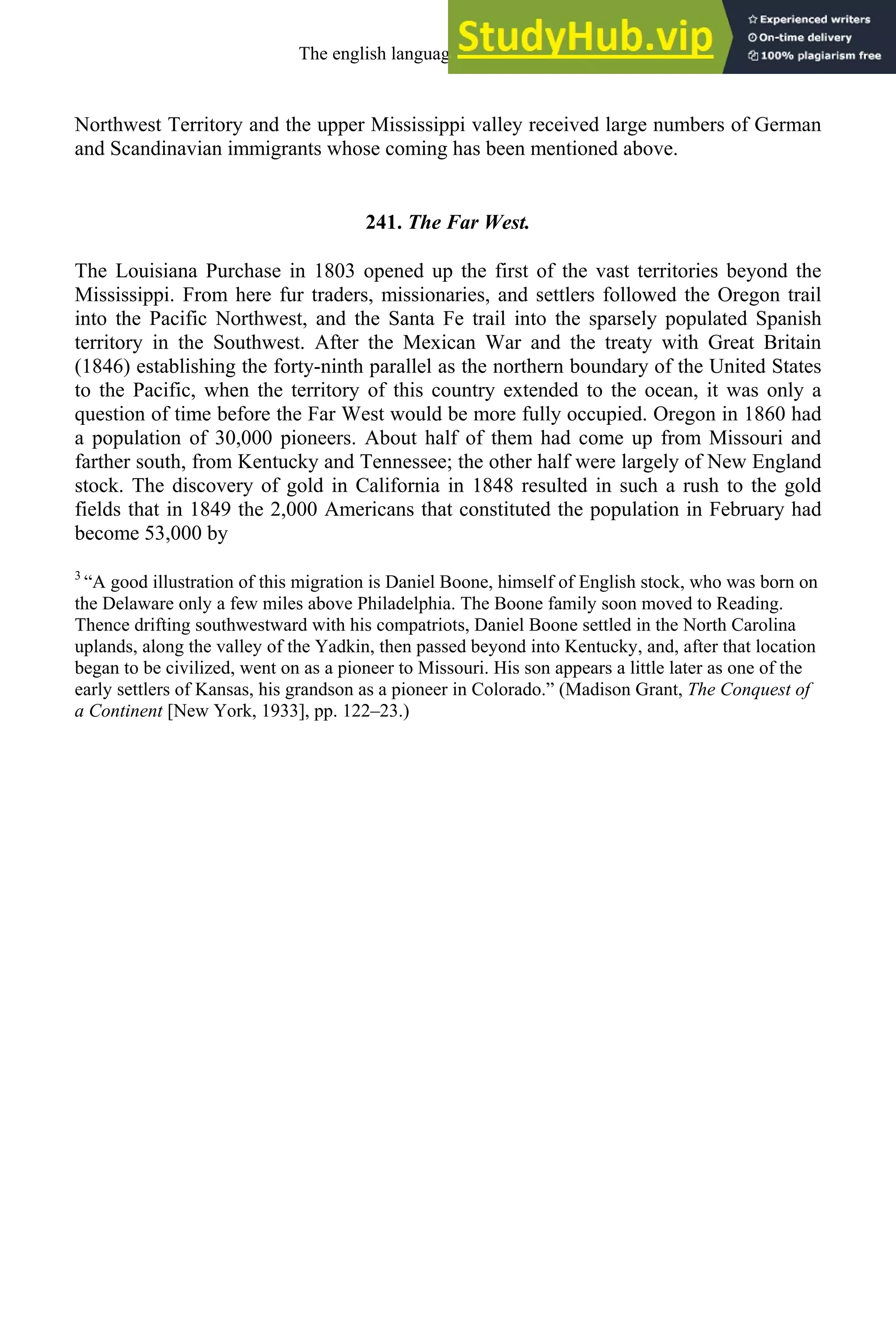 Northwest Territory and the upper Mississippi valley received large numbers of German
and Scandinavian immigrants whose coming has been mentioned above.
241. The Far West.
The Louisiana Purchase in 1803 opened up the first of the vast territories beyond the
Mississippi. From here fur traders, missionaries, and settlers followed the Oregon trail
into the Pacific Northwest, and the Santa Fe trail into the sparsely populated Spanish
territory in the Southwest. After the Mexican War and the treaty with Great Britain
(1846) establishing the forty-ninth parallel as the northern boundary of the United States
to the Pacific, when the territory of this country extended to the ocean, it was only a
question of time before the Far West would be more fully occupied. Oregon in 1860 had
a population of 30,000 pioneers. About half of them had come up from Missouri and
farther south, from Kentucky and Tennessee; the other half were largely of New England
stock. The discovery of gold in California in 1848 resulted in such a rush to the gold
fields that in 1849 the 2,000 Americans that constituted the population in February had
become 53,000 by
3
“A good illustration of this migration is Daniel Boone, himself of English stock, who was born on
the Delaware only a few miles above Philadelphia. The Boone family soon moved to Reading.
Thence drifting southwestward with his compatriots, Daniel Boone settled in the North Carolina
uplands, along the valley of the Yadkin, then passed beyond into Kentucky, and, after that location
began to be civilized, went on as a pioneer to Missouri. His son appears a little later as one of the
early settlers of Kansas, his grandson as a pioneer in Colorado.” (Madison Grant, The Conquest of
a Continent [New York, 1933], pp. 122–23.)
The english language in america 335
 