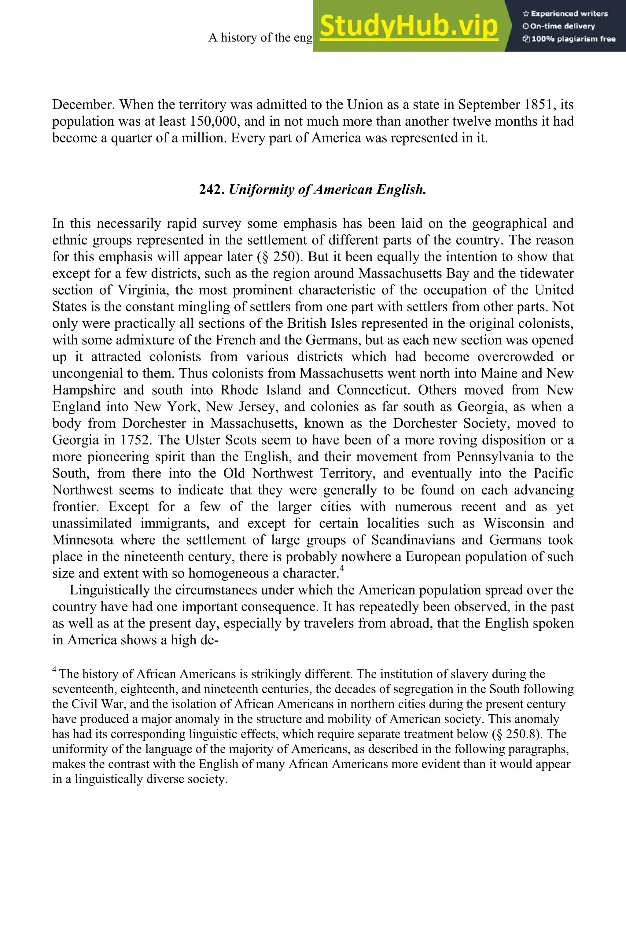 December. When the territory was admitted to the Union as a state in September 1851, its
population was at least 150,000, and in not much more than another twelve months it had
become a quarter of a million. Every part of America was represented in it.
242. Uniformity of American English.
In this necessarily rapid survey some emphasis has been laid on the geographical and
ethnic groups represented in the settlement of different parts of the country. The reason
for this emphasis will appear later (§ 250). But it been equally the intention to show that
except for a few districts, such as the region around Massachusetts Bay and the tidewater
section of Virginia, the most prominent characteristic of the occupation of the United
States is the constant mingling of settlers from one part with settlers from other parts. Not
only were practically all sections of the British Isles represented in the original colonists,
with some admixture of the French and the Germans, but as each new section was opened
up it attracted colonists from various districts which had become overcrowded or
uncongenial to them. Thus colonists from Massachusetts went north into Maine and New
Hampshire and south into Rhode Island and Connecticut. Others moved from New
England into New York, New Jersey, and colonies as far south as Georgia, as when a
body from Dorchester in Massachusetts, known as the Dorchester Society, moved to
Georgia in 1752. The Ulster Scots seem to have been of a more roving disposition or a
more pioneering spirit than the English, and their movement from Pennsylvania to the
South, from there into the Old Northwest Territory, and eventually into the Pacific
Northwest seems to indicate that they were generally to be found on each advancing
frontier. Except for a few of the larger cities with numerous recent and as yet
unassimilated immigrants, and except for certain localities such as Wisconsin and
Minnesota where the settlement of large groups of Scandinavians and Germans took
place in the nineteenth century, there is probably nowhere a European population of such
size and extent with so homogeneous a character.4
Linguistically the circumstances under which the American population spread over the
country have had one important consequence. It has repeatedly been observed, in the past
as well as at the present day, especially by travelers from abroad, that the English spoken
in America shows a high de-
4
The history of African Americans is strikingly different. The institution of slavery during the
seventeenth, eighteenth, and nineteenth centuries, the decades of segregation in the South following
the Civil War, and the isolation of African Americans in northern cities during the present century
have produced a major anomaly in the structure and mobility of American society. This anomaly
has had its corresponding linguistic effects, which require separate treatment below (§ 250.8). The
uniformity of the language of the majority of Americans, as described in the following paragraphs,
makes the contrast with the English of many African Americans more evident than it would appear
in a linguistically diverse society.
A history of the english language 336
 