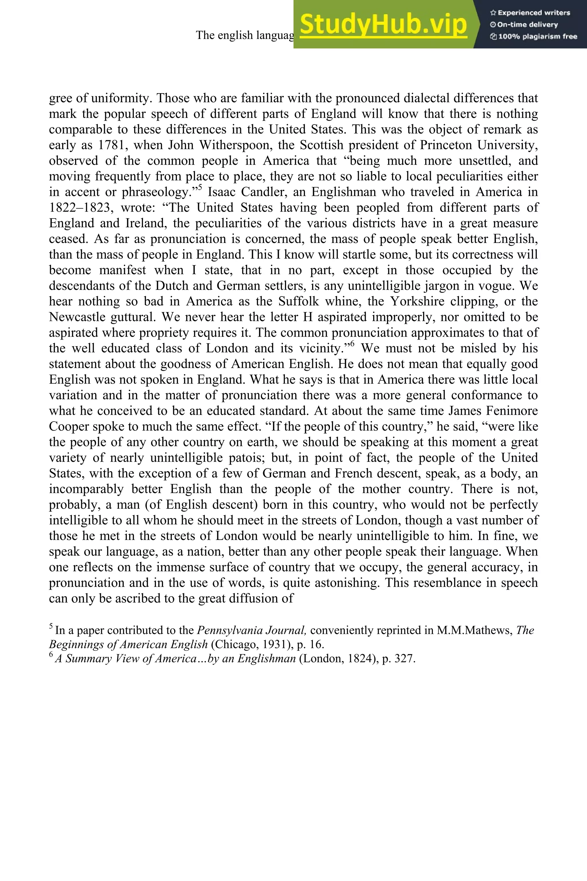 gree of uniformity. Those who are familiar with the pronounced dialectal differences that
mark the popular speech of different parts of England will know that there is nothing
comparable to these differences in the United States. This was the object of remark as
early as 1781, when John Witherspoon, the Scottish president of Princeton University,
observed of the common people in America that “being much more unsettled, and
moving frequently from place to place, they are not so liable to local peculiarities either
in accent or phraseology.”5
Isaac Candler, an Englishman who traveled in America in
1822–1823, wrote: “The United States having been peopled from different parts of
England and Ireland, the peculiarities of the various districts have in a great measure
ceased. As far as pronunciation is concerned, the mass of people speak better English,
than the mass of people in England. This I know will startle some, but its correctness will
become manifest when I state, that in no part, except in those occupied by the
descendants of the Dutch and German settlers, is any unintelligible jargon in vogue. We
hear nothing so bad in America as the Suffolk whine, the Yorkshire clipping, or the
Newcastle guttural. We never hear the letter H aspirated improperly, nor omitted to be
aspirated where propriety requires it. The common pronunciation approximates to that of
the well educated class of London and its vicinity.”6
We must not be misled by his
statement about the goodness of American English. He does not mean that equally good
English was not spoken in England. What he says is that in America there was little local
variation and in the matter of pronunciation there was a more general conformance to
what he conceived to be an educated standard. At about the same time James Fenimore
Cooper spoke to much the same effect. “If the people of this country,” he said, “were like
the people of any other country on earth, we should be speaking at this moment a great
variety of nearly unintelligible patois; but, in point of fact, the people of the United
States, with the exception of a few of German and French descent, speak, as a body, an
incomparably better English than the people of the mother country. There is not,
probably, a man (of English descent) born in this country, who would not be perfectly
intelligible to all whom he should meet in the streets of London, though a vast number of
those he met in the streets of London would be nearly unintelligible to him. In fine, we
speak our language, as a nation, better than any other people speak their language. When
one reflects on the immense surface of country that we occupy, the general accuracy, in
pronunciation and in the use of words, is quite astonishing. This resemblance in speech
can only be ascribed to the great diffusion of
5
In a paper contributed to the Pennsylvania Journal, conveniently reprinted in M.M.Mathews, The
Beginnings of American English (Chicago, 1931), p. 16.
6
A Summary View of America…by an Englishman (London, 1824), p. 327.
The english language in america 337
 