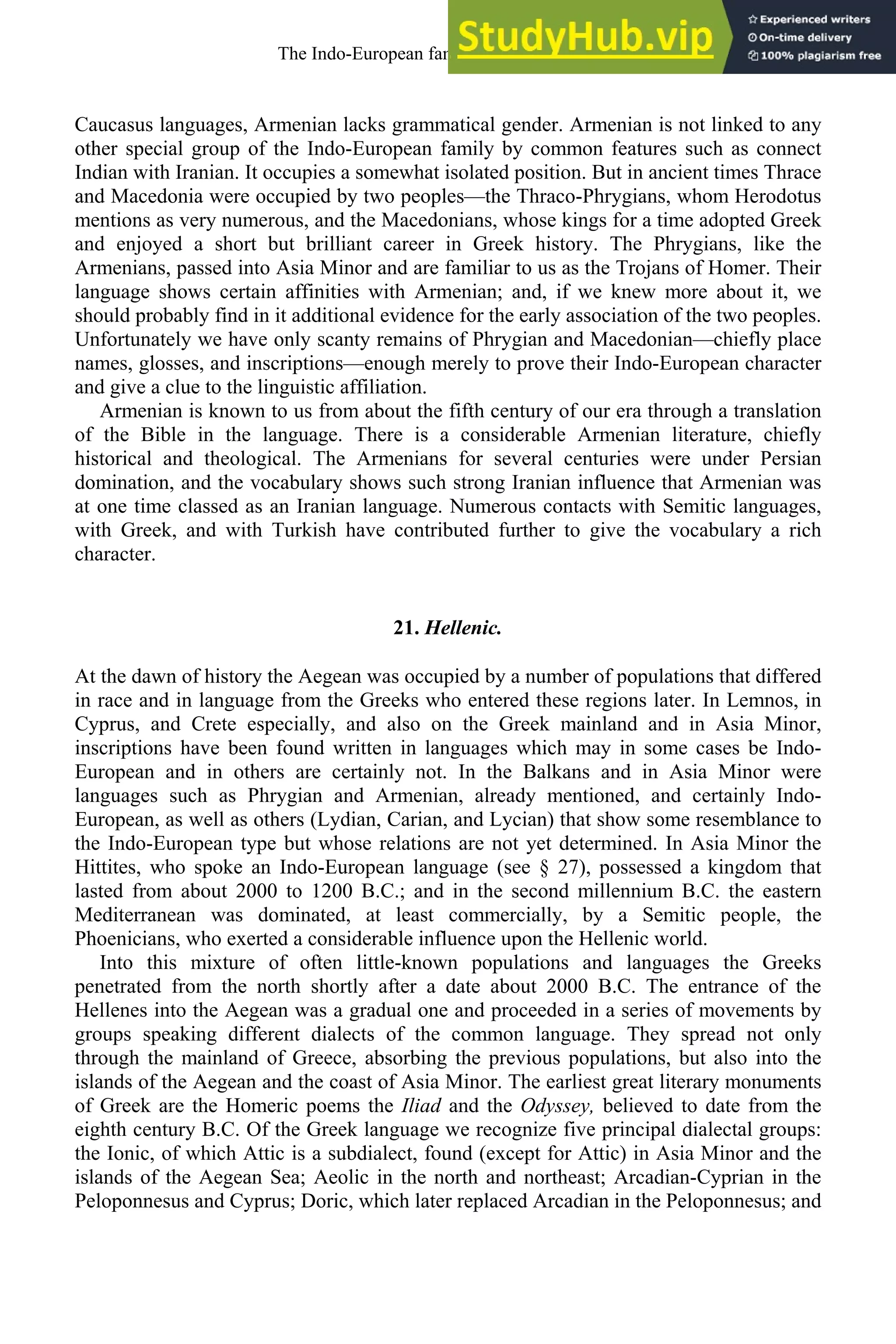 Caucasus languages, Armenian lacks grammatical gender. Armenian is not linked to any
other special group of the Indo-European family by common features such as connect
Indian with Iranian. It occupies a somewhat isolated position. But in ancient times Thrace
and Macedonia were occupied by two peoples—the Thraco-Phrygians, whom Herodotus
mentions as very numerous, and the Macedonians, whose kings for a time adopted Greek
and enjoyed a short but brilliant career in Greek history. The Phrygians, like the
Armenians, passed into Asia Minor and are familiar to us as the Trojans of Homer. Their
language shows certain affinities with Armenian; and, if we knew more about it, we
should probably find in it additional evidence for the early association of the two peoples.
Unfortunately we have only scanty remains of Phrygian and Macedonian—chiefly place
names, glosses, and inscriptions—enough merely to prove their Indo-European character
and give a clue to the linguistic affiliation.
Armenian is known to us from about the fifth century of our era through a translation
of the Bible in the language. There is a considerable Armenian literature, chiefly
historical and theological. The Armenians for several centuries were under Persian
domination, and the vocabulary shows such strong Iranian influence that Armenian was
at one time classed as an Iranian language. Numerous contacts with Semitic languages,
with Greek, and with Turkish have contributed further to give the vocabulary a rich
character.
21. Hellenic.
At the dawn of history the Aegean was occupied by a number of populations that differed
in race and in language from the Greeks who entered these regions later. In Lemnos, in
Cyprus, and Crete especially, and also on the Greek mainland and in Asia Minor,
inscriptions have been found written in languages which may in some cases be Indo-
European and in others are certainly not. In the Balkans and in Asia Minor were
languages such as Phrygian and Armenian, already mentioned, and certainly Indo-
European, as well as others (Lydian, Carian, and Lycian) that show some resemblance to
the Indo-European type but whose relations are not yet determined. In Asia Minor the
Hittites, who spoke an Indo-European language (see § 27), possessed a kingdom that
lasted from about 2000 to 1200 B.C.; and in the second millennium B.C. the eastern
Mediterranean was dominated, at least commercially, by a Semitic people, the
Phoenicians, who exerted a considerable influence upon the Hellenic world.
Into this mixture of often little-known populations and languages the Greeks
penetrated from the north shortly after a date about 2000 B.C. The entrance of the
Hellenes into the Aegean was a gradual one and proceeded in a series of movements by
groups speaking different dialects of the common language. They spread not only
through the mainland of Greece, absorbing the previous populations, but also into the
islands of the Aegean and the coast of Asia Minor. The earliest great literary monuments
of Greek are the Homeric poems the Iliad and the Odyssey, believed to date from the
eighth century B.C. Of the Greek language we recognize five principal dialectal groups:
the Ionic, of which Attic is a subdialect, found (except for Attic) in Asia Minor and the
islands of the Aegean Sea; Aeolic in the north and northeast; Arcadian-Cyprian in the
Peloponnesus and Cyprus; Doric, which later replaced Arcadian in the Peloponnesus; and
The Indo-European family of languages 23
 
