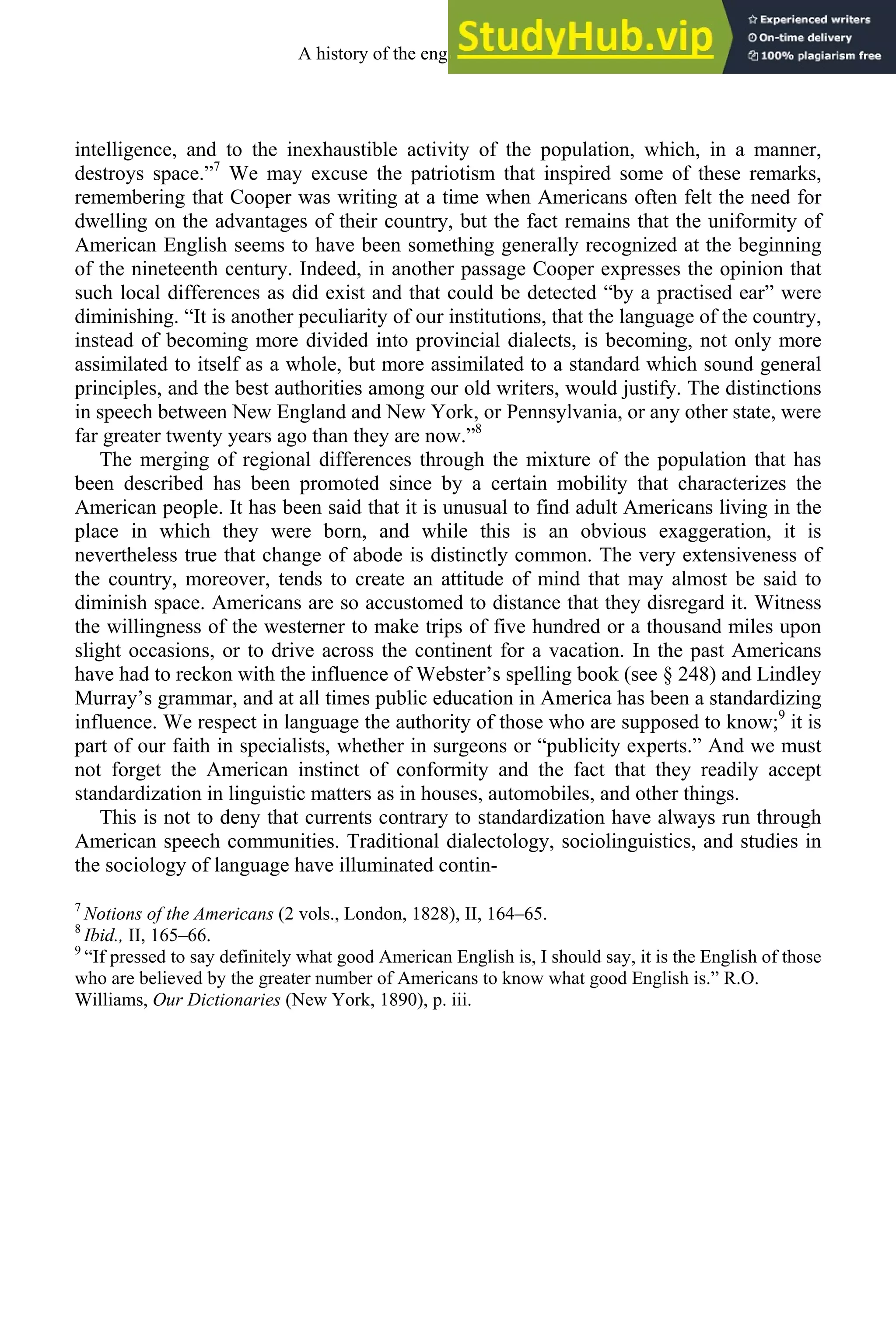 intelligence, and to the inexhaustible activity of the population, which, in a manner,
destroys space.”7
We may excuse the patriotism that inspired some of these remarks,
remembering that Cooper was writing at a time when Americans often felt the need for
dwelling on the advantages of their country, but the fact remains that the uniformity of
American English seems to have been something generally recognized at the beginning
of the nineteenth century. Indeed, in another passage Cooper expresses the opinion that
such local differences as did exist and that could be detected “by a practised ear” were
diminishing. “It is another peculiarity of our institutions, that the language of the country,
instead of becoming more divided into provincial dialects, is becoming, not only more
assimilated to itself as a whole, but more assimilated to a standard which sound general
principles, and the best authorities among our old writers, would justify. The distinctions
in speech between New England and New York, or Pennsylvania, or any other state, were
far greater twenty years ago than they are now.”8
The merging of regional differences through the mixture of the population that has
been described has been promoted since by a certain mobility that characterizes the
American people. It has been said that it is unusual to find adult Americans living in the
place in which they were born, and while this is an obvious exaggeration, it is
nevertheless true that change of abode is distinctly common. The very extensiveness of
the country, moreover, tends to create an attitude of mind that may almost be said to
diminish space. Americans are so accustomed to distance that they disregard it. Witness
the willingness of the westerner to make trips of five hundred or a thousand miles upon
slight occasions, or to drive across the continent for a vacation. In the past Americans
have had to reckon with the influence of Webster’s spelling book (see § 248) and Lindley
Murray’s grammar, and at all times public education in America has been a standardizing
influence. We respect in language the authority of those who are supposed to know;9
it is
part of our faith in specialists, whether in surgeons or “publicity experts.” And we must
not forget the American instinct of conformity and the fact that they readily accept
standardization in linguistic matters as in houses, automobiles, and other things.
This is not to deny that currents contrary to standardization have always run through
American speech communities. Traditional dialectology, sociolinguistics, and studies in
the sociology of language have illuminated contin-
7
Notions of the Americans (2 vols., London, 1828), II, 164–65.
8
Ibid., II, 165–66.
9
“If pressed to say definitely what good American English is, I should say, it is the English of those
who are believed by the greater number of Americans to know what good English is.” R.O.
Williams, Our Dictionaries (New York, 1890), p. iii.
A history of the english language 338
 