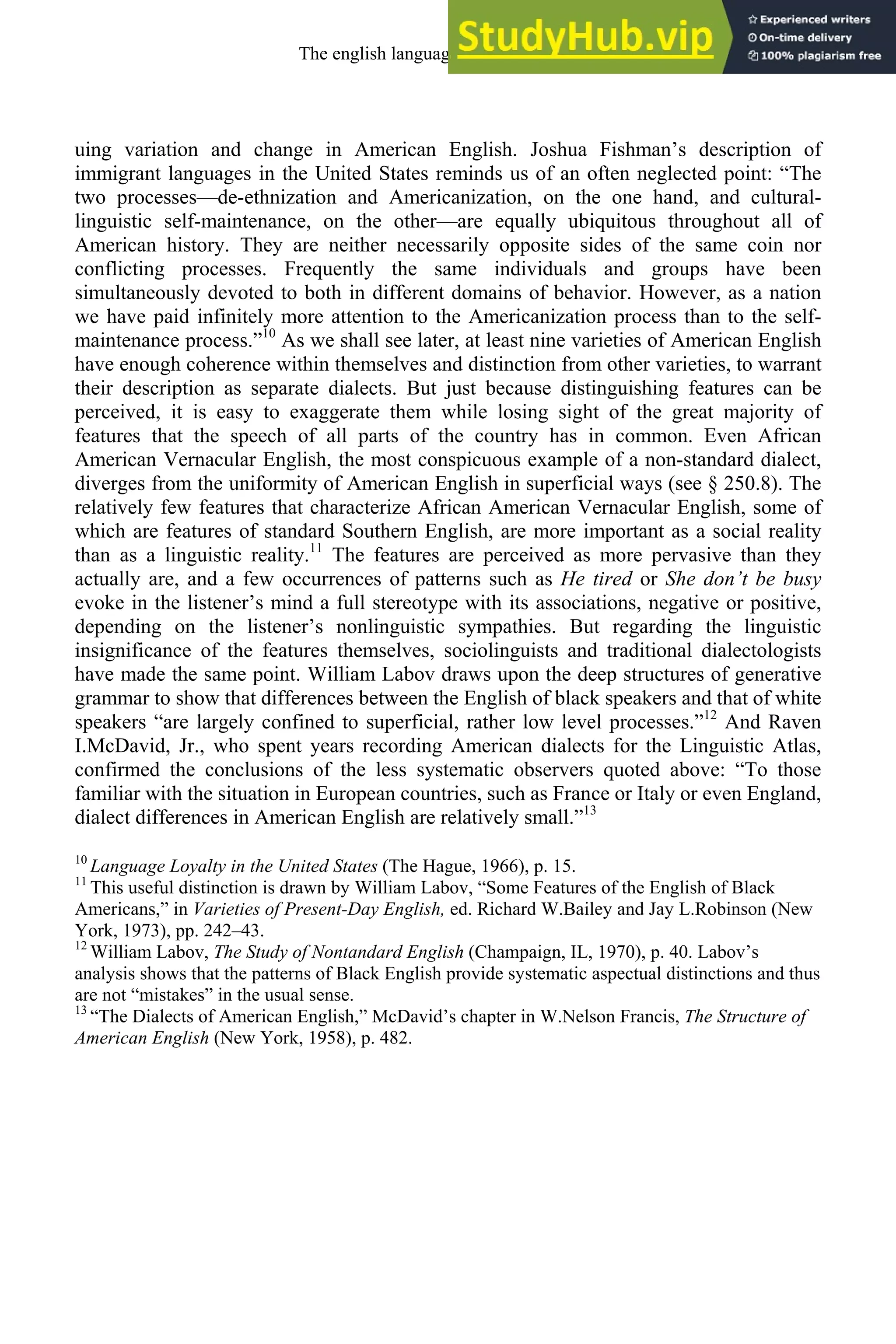 uing variation and change in American English. Joshua Fishman’s description of
immigrant languages in the United States reminds us of an often neglected point: “The
two processes—de-ethnization and Americanization, on the one hand, and cultural-
linguistic self-maintenance, on the other—are equally ubiquitous throughout all of
American history. They are neither necessarily opposite sides of the same coin nor
conflicting processes. Frequently the same individuals and groups have been
simultaneously devoted to both in different domains of behavior. However, as a nation
we have paid infinitely more attention to the Americanization process than to the self-
maintenance process.”10
As we shall see later, at least nine varieties of American English
have enough coherence within themselves and distinction from other varieties, to warrant
their description as separate dialects. But just because distinguishing features can be
perceived, it is easy to exaggerate them while losing sight of the great majority of
features that the speech of all parts of the country has in common. Even African
American Vernacular English, the most conspicuous example of a non-standard dialect,
diverges from the uniformity of American English in superficial ways (see § 250.8). The
relatively few features that characterize African American Vernacular English, some of
which are features of standard Southern English, are more important as a social reality
than as a linguistic reality.11
The features are perceived as more pervasive than they
actually are, and a few occurrences of patterns such as He tired or She don’t be busy
evoke in the listener’s mind a full stereotype with its associations, negative or positive,
depending on the listener’s nonlinguistic sympathies. But regarding the linguistic
insignificance of the features themselves, sociolinguists and traditional dialectologists
have made the same point. William Labov draws upon the deep structures of generative
grammar to show that differences between the English of black speakers and that of white
speakers “are largely confined to superficial, rather low level processes.”12
And Raven
I.McDavid, Jr., who spent years recording American dialects for the Linguistic Atlas,
confirmed the conclusions of the less systematic observers quoted above: “To those
familiar with the situation in European countries, such as France or Italy or even England,
dialect differences in American English are relatively small.”13
10
Language Loyalty i