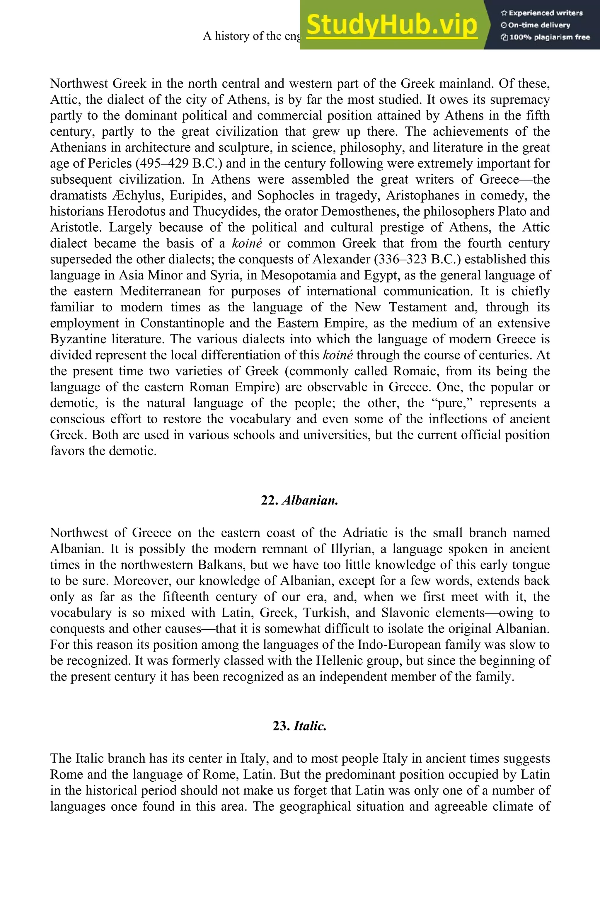 Northwest Greek in the north central and western part of the Greek mainland. Of these,
Attic, the dialect of the city of Athens, is by far the most studied. It owes its supremacy
partly to the dominant political and commercial position attained by Athens in the fifth
century, partly to the great civilization that grew up there. The achievements of the
Athenians in architecture and sculpture, in science, philosophy, and literature in the great
age of Pericles (495–429 B.C.) and in the century following were extremely important for
subsequent civilization. In Athens were assembled the great writers of Greece—the
dramatists Æchylus, Euripides, and Sophocles in tragedy, Aristophanes in comedy, the
historians Herodotus and Thucydides, the orator Demosthenes, the philosophers Plato and
Aristotle. Largely because of the political and cultural prestige of Athens, the Attic
dialect became the basis of a koiné or common Greek that from the fourth century
superseded the other dialects; the conquests of Alexander (336–323 B.C.) established this
language in Asia Minor and Syria, in Mesopotamia and Egypt, as the general language of
the eastern Mediterranean for purposes of international communication. It is chiefly
familiar to modern times as the language of the New Testament and, through its
employment in Constantinople and the Eastern Empire, as the medium of an extensive
Byzantine literature. The various dialects into which the language of modern Greece is
divided represent the local differentiation of this koiné through the course of centuries. At
the present time two varieties of Greek (commonly called Romaic, from its being the
language of the eastern Roman Empire) are observable in Greece. One, the popular or
demotic, is the natural language of the people; the other, the “pure,” represents a
conscious effort to restore the vocabulary and even some of the inflections of ancient
Greek. Both are used in various schools and universities, but the current official position
favors the demotic.
22. Albanian.
Northwest of Greece on the eastern coast of the Adriatic is the small branch named
Albanian. It is possibly the modern remnant of Illyrian, a language spoken in ancient
times in the northwestern Balkans, but we have too little knowledge of this early tongue
to be sure. Moreover, our knowledge of Albanian, except for a few words, extends back
only as far as the fifteenth century of our era, and, when we first meet with it, the
vocabulary is so mixed with Latin, Greek, Turkish, and Slavonic elements—owing to
conquests and other causes—that it is somewhat difficult to isolate the original Albanian.
For this reason its position among the languages of the Indo-European family was slow to
be recognized. It was formerly classed with the Hellenic group, but since the beginning of
the present century it has been recognized as an independent member of the family.
23. Italic.
The Italic branch has its center in Italy, and to most people Italy in ancient times suggests
Rome and the language of Rome, Latin. But the predominant position occupied by Latin
in the historical period should not make us forget that Latin was only one of a number of
languages once found in this area. The geographical situation and agreeable climate of
A history of the english language 24
 