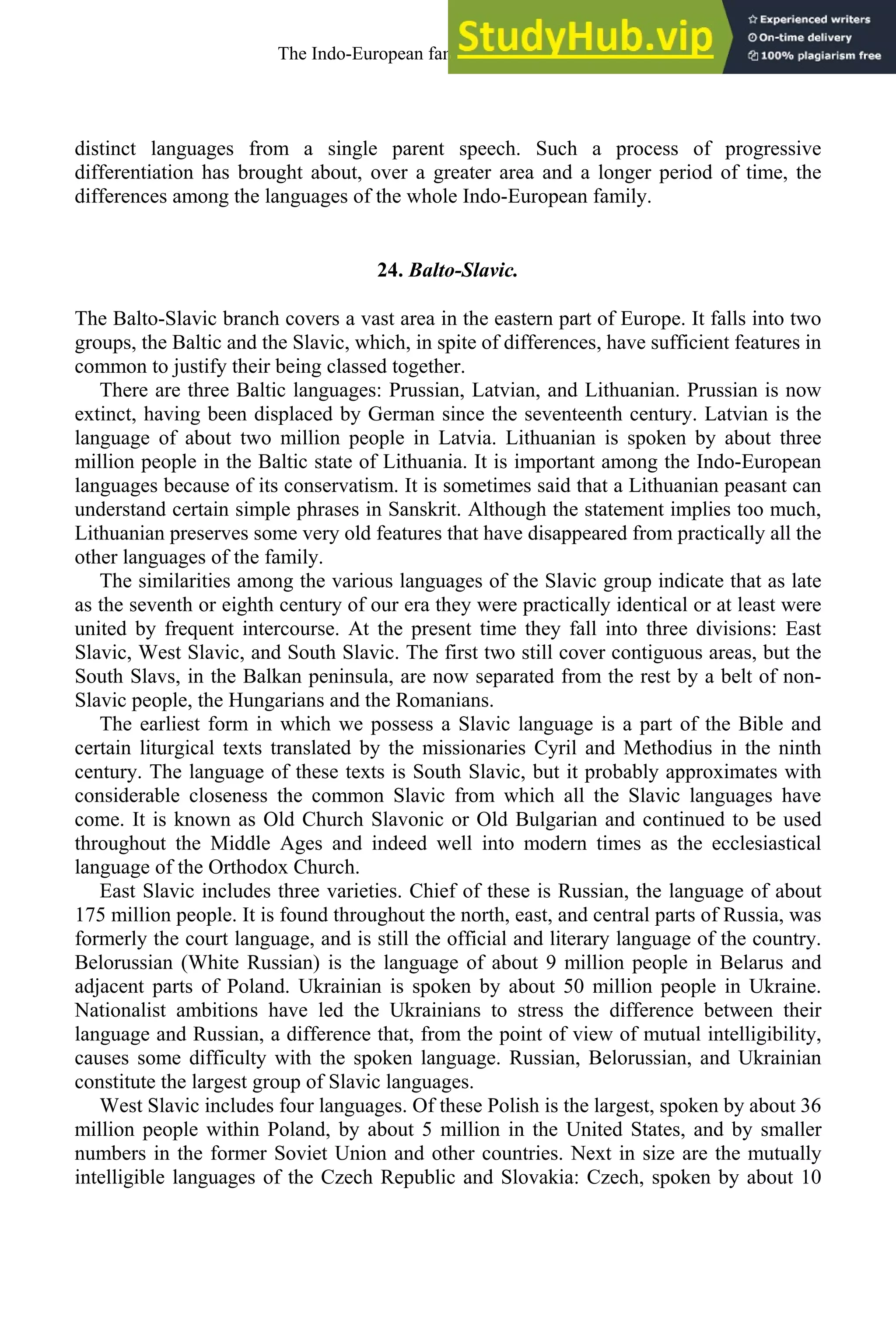 distinct languages from a single parent speech. Such a process of progressive
differentiation has brought about, over a greater area and a longer period of time, the
differences among the languages of the whole Indo-European family.
24. Balto-Slavic.
The Balto-Slavic branch covers a vast area in the eastern part of Europe. It falls into two
groups, the Baltic and the Slavic, which, in spite of differences, have sufficient features in
common to justify their being classed together.
There are three Baltic languages: Prussian, Latvian, and Lithuanian. Prussian is now
extinct, having been displaced by German since the seventeenth century. Latvian is the
language of about two million people in Latvia. Lithuanian is spoken by about three
million people in the Baltic state of Lithuania. It is important among the Indo-European
languages because of its conservatism. It is sometimes said that a Lithuanian peasant can
understand certain simple phrases in Sanskrit. Although the statement implies too much,
Lithuanian preserves some very old features that have disappeared from practically all the
other languages of the family.
The similarities among the various languages of the Slavic group indicate that as late
as the seventh or eighth century of our era they were practically identical or at least were
united by frequent intercourse. At the present time they fall into three divisions: East
Slavic, West Slavic, and South Slavic. The first two still cover contiguous areas, but the
South Slavs, in the Balkan peninsula, are now separated from the rest by a belt of non-
Slavic people, the Hungarians and the Romanians.
The earliest form in which we possess a Slavic language is a part of the Bible and
certain liturgical texts translated by the missionaries Cyril and Methodius in the ninth
century. The language of these texts is South Slavic, but it probably approximates with
considerable closeness the common Slavic from which all the Slavic languages have
come. It is known as Old Church Slavonic or Old Bulgarian and continued to be used
throughout the Middle Ages and indeed well into modern times as the ecclesiastical
language of the Orthodox Church.
East Slavic includes three varieties. Chief of these is Russian, the language of about
175 million people. It is found throughout the north, east, and central parts of Russia, was
formerly the court language, and is still the official and literary language of the country.
Belorussian (White Russian) is the language of about 9 million people in Belarus and
adjacent parts of Poland. Ukrainian is spoken by about 50 million people in Ukraine.
Nationalist ambitions have led the Ukrainians to stress the difference between their
language and Russian, a difference that, from the point of view of mutual intelligibility,
causes some difficulty with the spoken language. Russian, Belorussian, and Ukrainian
constitute the largest group of Slavic languages.
West Slavic includes four languages. Of these Polish is the largest, spoken by about 36
million people within Poland, by about 5 million in the United States, and by smaller
numbers in the former Soviet Union and other countries. Next in size are the mutually
intelligible languages of the Czech Republic and Slovakia: Czech, spoken by about 10
The Indo-European family of languages 27
 