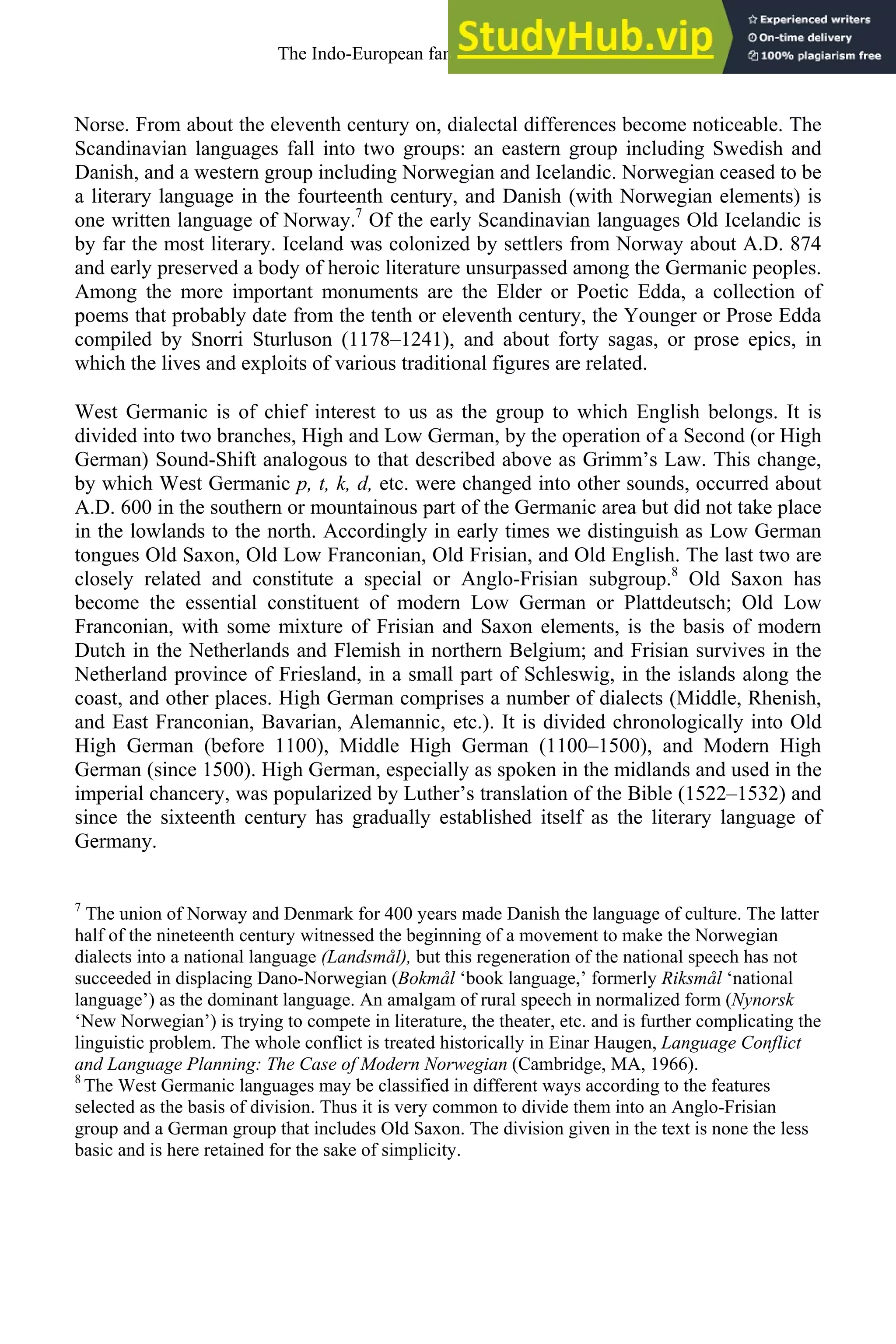 Norse. From about the eleventh century on, dialectal differences become noticeable. The
Scandinavian languages fall into two groups: an eastern group including Swedish and
Danish, and a western group including Norwegian and Icelandic. Norwegian ceased to be
a literary language in the fourteenth century, and Danish (with Norwegian elements) is
one written language of Norway.7
Of the early Scandinavian languages Old Icelandic is
by far the most literary. Iceland was colonized by settlers from Norway about A.D. 874
and early preserved a body of heroic literature unsurpassed among the Germanic peoples.
Among the more important monuments are the Elder or Poetic Edda, a collection of
poems that probably date from the tenth or eleventh century, the Younger or Prose Edda
compiled by Snorri Sturluson (1178–1241), and about forty sagas, or prose epics, in
which the lives and exploits of various traditional figures are related.
West Germanic is of chief interest to us as the group to which English belongs. It is
divided into two branches, High and Low German, by the operation of a Second (or High
German) Sound-Shift analogous to that described above as Grimm’s Law. This change,
by which West Germanic p, t, k, d, etc. were changed into other sounds, occurred about
A.D. 600 in the southern or mountainous part of the Germanic area but did not take place
in the lowlands to the north. Accordingly in early times we distinguish as Low German
tongues Old Saxon, Old Low Franconian, Old Frisian, and Old English. The last two are
closely related and constitute a special or Anglo-Frisian subgroup.8
Old Saxon has
become the essential constituent of modern Low German or Plattdeutsch; Old Low
Franconian, with some mixture of Frisian and Saxon elements, is the basis of modern
Dutch in the Netherlands and Flemish in northern Belgium; and Frisian survives in the
Netherland province of Friesland, in a small part of Schleswig, in the islands along the
coast, and other places. High German comprises a number of dialects (Middle, Rhenish,
and East Franconian, Bavarian, Alemannic, etc.). It is divided chronologically into Old
High German (before 1100), Middle High German (1100–1500), and Modern High
German (since 1500). High German, especially as spoken in the midlands and used in the
imperial chancery, was popularized by Luther’s translation of the Bible (1522–1532) and
since the sixteenth century has gradually established itself as the literary language of
Germany.
7
The union of Norway and Denmark for 400 years made Danish the language of culture. The latter
half of the nineteenth century witnessed the beginning of a movement to make the Norwegian
dialects into a national language (Landsmål), but this regeneration of the national speech has not
succeeded in displacing Dano-Norwegian (Bokmål ‘book language,’ formerly Riksmål ‘national
language’) as the dominant language. An amalgam of rural speech in normalized form (Nynorsk
‘New Norwegian’) is trying to compete in literature, the theater, etc. and is further complicating the
linguistic problem. The whole conflict is treated historically in Einar Haugen, Language Conflict
and Language Planning: The Case of Modern Norwegian (Cambridge, MA, 1966).
8
The West Germanic languages may be classified in different ways according to the features
selected as the basis of division. Thus it is very common to divide them into an Anglo-Frisian
group and a German group that includes Old Saxon. The division given in the text is none the less
basic and is here retained for the sake of simplicity.
The Indo-European family of languages 29
 