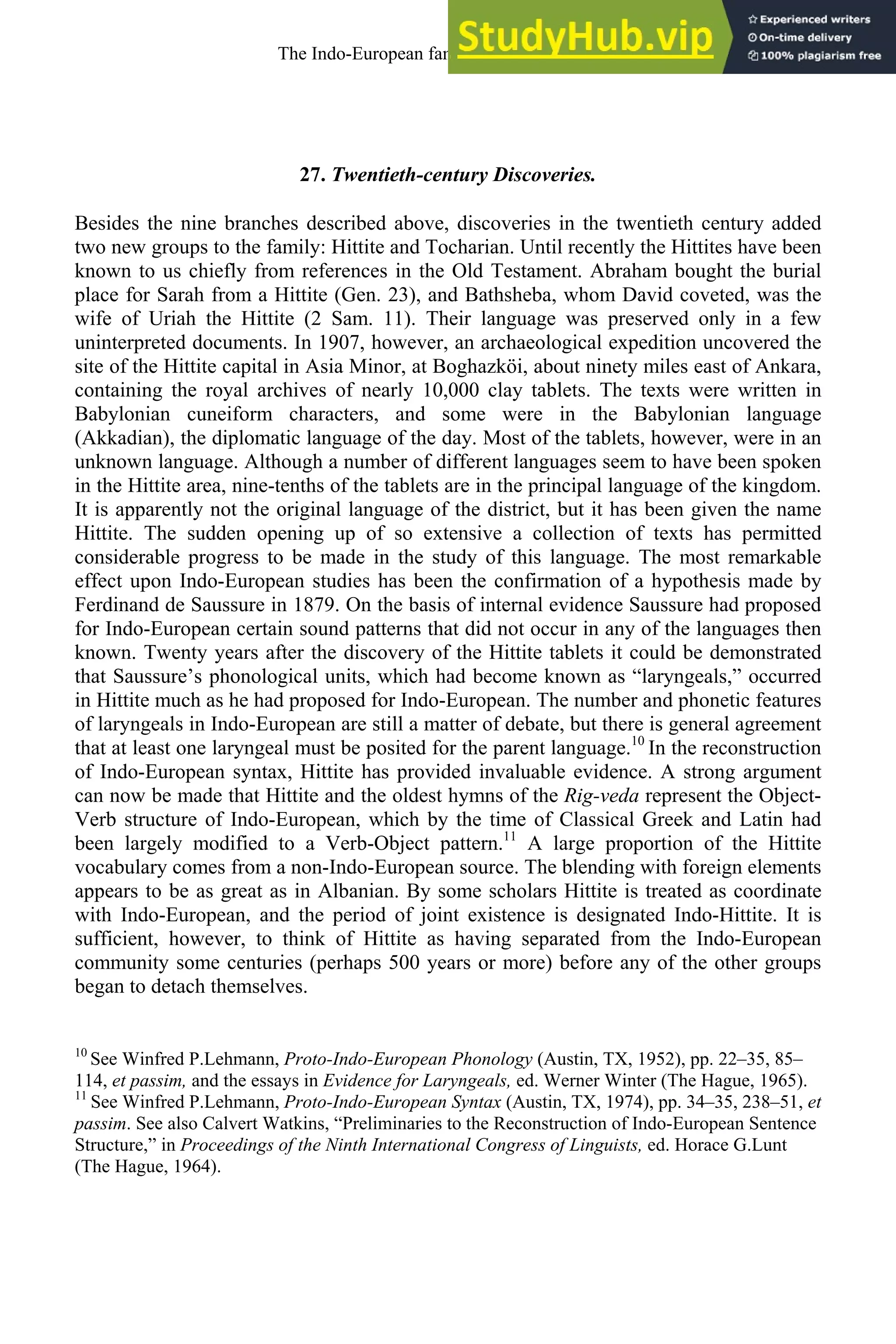 27. Twentieth-century Discoveries.
Besides the nine branches described above, discoveries in the twentieth century added
two new groups to the family: Hittite and Tocharian. Until recently the Hittites have been
known to us chiefly from references in the Old Testament. Abraham bought the burial
place for Sarah from a Hittite (Gen. 23), and Bathsheba, whom David coveted, was the
wife of Uriah the Hittite (2 Sam. 11). Their language was preserved only in a few
uninterpreted documents. In 1907, however, an archaeological expedition uncovered the
site of the Hittite capital in Asia Minor, at Boghazköi, about ninety miles east of Ankara,
containing the royal archives of nearly 10,000 clay tablets. The texts were written in
Babylonian cuneiform characters, and some were in the Babylonian language
(Akkadian), the diplomatic language of the day. Most of the tablets, however, were in an
unknown language. Although a number of different languages seem to have been spoken
in the Hittite area, nine-tenths of the tablets are in the principal language of the kingdom.
It is apparently not the original language of the district, but it has been given the name
Hittite. The sudden opening up of so extensive a collection of texts has permitted
considerable progress to be made in the study of this language. The most remarkable
effect upon Indo-European studies has been the confirmation of a hypothesis made by
Ferdinand de Saussure in 1879. On the basis of internal evidence Saussure had proposed
for Indo-European certain sound patterns that did not occur in any of the languages then
known. Twenty years after the discovery of the Hittite tablets it could be demonstrated
that Saussure’s phonological units, which had become known as “laryngeals,” occurred
in Hittite much as he had proposed for Indo-European. The number and phonetic features
of laryngeals in Indo-European are still a matter of debate, but there is general agreement
that at least one laryngeal must be posited for the parent language.10
In the reconstruction
of Indo-European syntax, Hittite has provided invaluable evidence. A strong argument
can now be made that Hittite and the oldest hymns of the Rig-veda represent the Object-
Verb structure of Indo-European, which by the time of Classical Greek and Latin had
been largely modified to a Verb-Object pattern.11
A large proportion of the Hittite
vocabulary comes from a non-Indo-European source. The blending with foreign elements
appears to be as great as in Albanian. By some scholars Hittite is treated as coordinate
with Indo-European, and the period of joint existence is designated Indo-Hittite. It is
sufficient, however, to think of Hittite as having separated from the Indo-European
community some centuries (perhaps 500 years or more) before any of the other groups
began to detach themselves.
10
See Winfred P.Lehmann, Proto-Indo-European Phonology (Austin, TX, 1952), pp. 22–35, 85–
114, et passim, and the essays in Evidence for Laryngeals, ed. Werner Winter (The Hague, 1965).
11
See Winfred P.Lehmann, Proto-Indo-European Syntax (Austin, TX, 1974), pp. 34–35, 238–51, et
passim. See also Calvert Watkins, “Preliminaries to the Reconstruction of Indo-European Sentence
Structure,” in Proceedings of the Ninth International Congress of Linguists, ed. Horace G.Lunt
(The Hague, 1964).
The Indo-European family of languages 31
 
