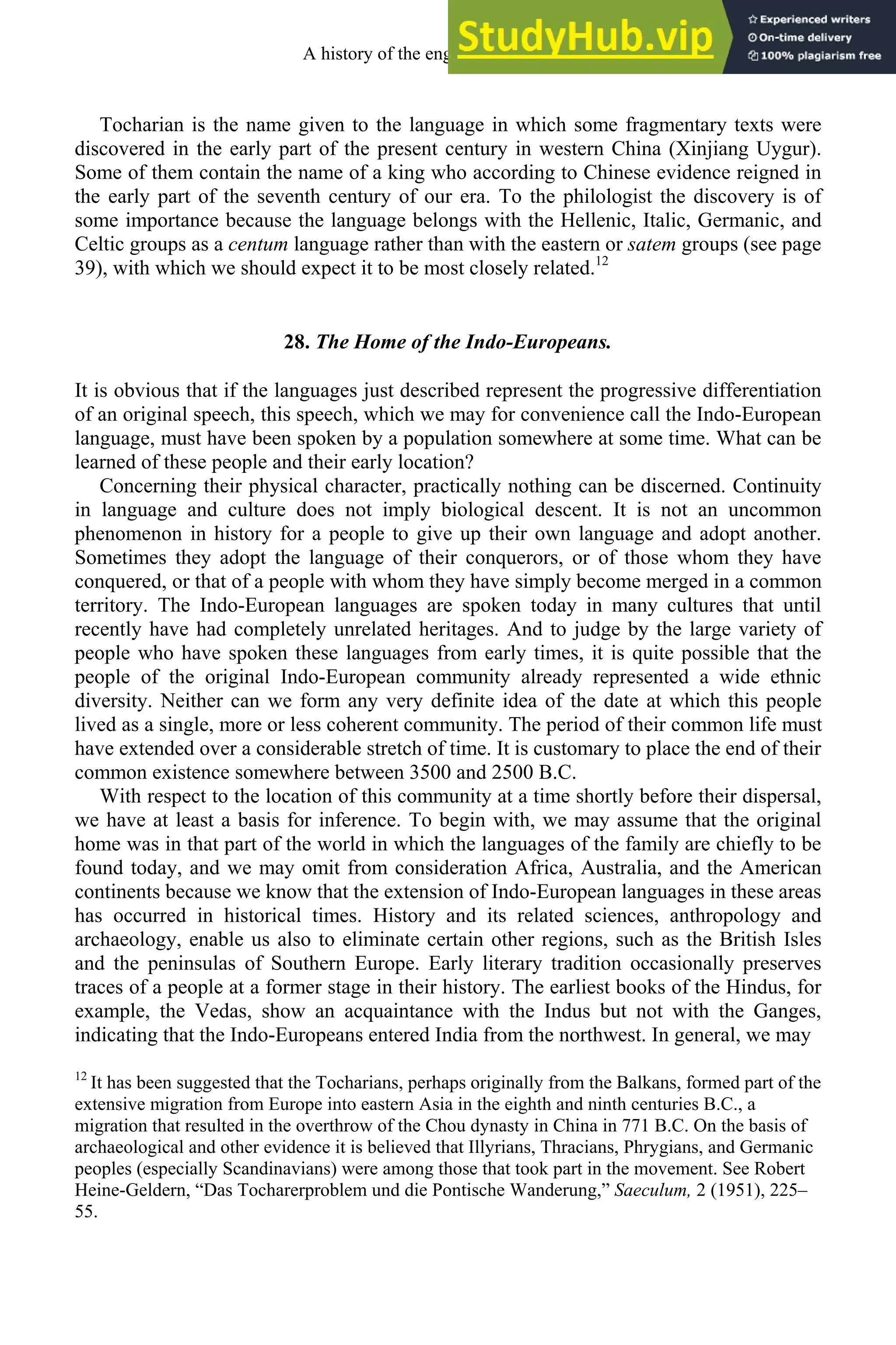 Tocharian is the name given to the language in which some fragmentary texts were
discovered in the early part of the present century in western China (Xinjiang Uygur).
Some of them contain the name of a king who according to Chinese evidence reigned in
the early part of the seventh century of our era. To the philologist the discovery is of
some importance because the language belongs with the Hellenic, Italic, Germanic, and
Celtic groups as a centum language rather than with the eastern or satem groups (see page
39), with which we should expect it to be most closely related.12
28. The Home of the Indo-Europeans.
It is obvious that if the languages just described represent the progressive differentiation
of an original speech, this speech, which we may for convenience call the Indo-European
language, must have been spoken by a population somewhere at some time. What can be
learned of these people and their early location?
Concerning their physical character, practically nothing can be discerned. Continuity
in language and culture does not imply biological descent. It is not an uncommon
phenomenon in history for a people to give up their own language and adopt another.
Sometimes they adopt the language of their conquerors, or of those whom they have
conquered, or that of a people with whom they have simply become merged in a common
territory. The Indo-European languages are spoken today in many cultures that until
recently have had completely unrelated heritages. And to judge by the large variety of
people who have spoken these languages from early times, it is quite possible that the
people of the original Indo-European community already represented a wide ethnic
diversity. Neither can we form any very definite idea of the date at which this people
lived as a single, more or less coherent community. The period of their common life must
have extended over a considerable stretch of time. It is customary to place the end of their
common existence somewhere between 3500 and 2500 B.C.
With respect to the location of this community at a time shortly before their dispersal,
we have at least a basis for inference. To begin with, we may assume that the original
home was in that part of the world in which the languages of the family are chiefly to be
found today, and we may omit from consideration Africa, Australia, and the American
continents because we know that the extension of Indo-European languages in these areas
has occurred in historical times. History and its related sciences, anthropology and
archaeology, enable us also to eliminate certain other regions, such as the British Isles
and the peninsulas of Southern Europe. Early literary tradition occasionally preserves
traces of a people at a former stage in their history. The earliest books of the Hindus, for
example, the Vedas, show an acquaintance with the Indus but not with the Ganges,
indicating that the Indo-Europeans entered India from the northwest. In general, we may
12
It has been suggested that the Tocharians, perhaps originally from the Balkans, formed part of the
extensive migration from Europe into eastern Asia in the eighth and ninth centuries B.C., a
migration that resulted in the overthrow of the Chou dynasty in China in 771 B.C. On the basis of
archaeological and other evidence it is believed that Illyrians, Thracians, Phrygians, and Germanic
peoples (especially Scandinavians) were among those that took part in the movement. See Robert
Heine-Geldern, “Das Tocharerproblem und die Pontische Wanderung,” Saeculum, 2 (1951), 225–
55.
A history of the english language 32
 