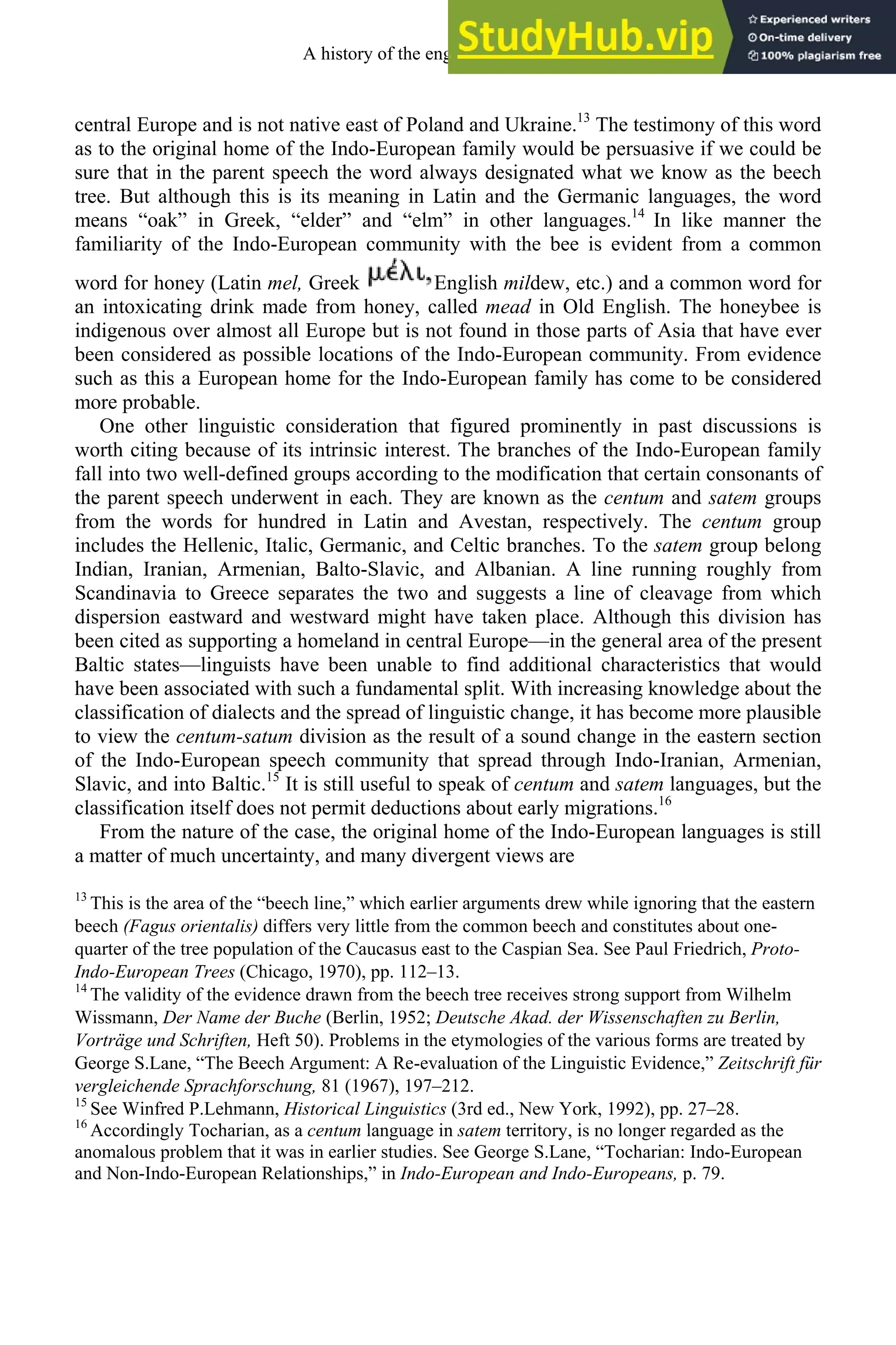 central Europe and is not native east of Poland and Ukraine.13
The testimony of this word
as to the original home of the Indo-European family would be persuasive if we could be
sure that in the parent speech the word always designated what we know as the beech
tree. But although this is its meaning in Latin and the Germanic languages, the word
means “oak” in Greek, “elder” and “elm” in other languages.14
In like manner the
familiarity of the Indo-European community with the bee is evident from a common
word for honey (Latin mel, Greek English mildew, etc.) and a common word for
an intoxicating drink made from honey, called mead in Old English. The honeybee is
indigenous over almost all Europe but is not found in those parts of Asia that have ever
been considered as possible locations of the Indo-European community. From evidence
such as this a European home for the Indo-European family has come to be considered
more probable.
One other linguistic consideration that figured prominently in past discussions is
worth citing because of its intrinsic interest. The branches of the Indo-European family
fall into two well-defined groups according to the modification that certain consonants of
the parent speech underwent in each. They are known as the centum and satem groups
from the words for hundred in Latin and Avestan, respectively. The centum group
includes the Hellenic, Italic, Germanic, and Celtic branches. To the satem group belong
Indian, Iranian, Armenian, Balto-Slavic, and Albanian. A line running roughly from
Scandinavia to Greece separates the two and suggests a line of cleavage from which
dispersion eastward and westward might have taken place. Although this division has
been cited as supporting a homeland in central Europe—in the general area of the present
Baltic states—linguists have been unable to find additional characteristics that would
have been associated with such a fundamental split. With increasing knowledge about the
classification of dialects and the spread of linguistic change, it has become more plausible
to view the centum-satum division as the result of a sound change in the eastern section
of the Indo-European speech community that spread through Indo-Iranian, Armenian,
Slavic, and into Baltic.15
It is still useful to speak of centum and satem languages, but the
classification itself does not permit deductions about early migrations.16
From the nature of the case, the original home of the Indo-European languages is still
a matter of much uncertainty, and many divergent views are
13
This is the area of the “beech line,” which earlier arguments drew while ignoring that the eastern
beech (Fagus orientalis) differs very little from the common beech and constitutes about one-
quarter of the tree population of the Caucasus east to the Caspian Sea. See Paul Friedrich, Proto-
Indo-European Trees (Chicago, 1970), pp. 112–13.
14
The validity of the evidence drawn from the beech tree receives strong support from Wilhelm
Wissmann, Der Name der Buche (Berlin, 1952; Deutsche Akad. der Wissenschaften zu Berlin,
Vorträge und Schriften, Heft 50). Problems in the etymologies of the various forms are treated by
George S.Lane, “The Beech Argument: A Re-evaluation of the Linguistic Evidence,” Zeitschrift für
vergleichende Sprachforschung, 81 (1967), 197–212.
15
See Winfred P.Lehmann, Historical Linguistics (3rd ed., New York, 1992), pp. 27–28.
16
Accordingly Tocharian, as a centum language in satem territory, is no longer regarded as the
anomalous problem that it was in earlier studies. See George S.Lane, “Tocharian: Indo-European
and Non-Indo-European Relationships,” in Indo-European and Indo-Europeans, p. 79.
A history of the english language 34
 