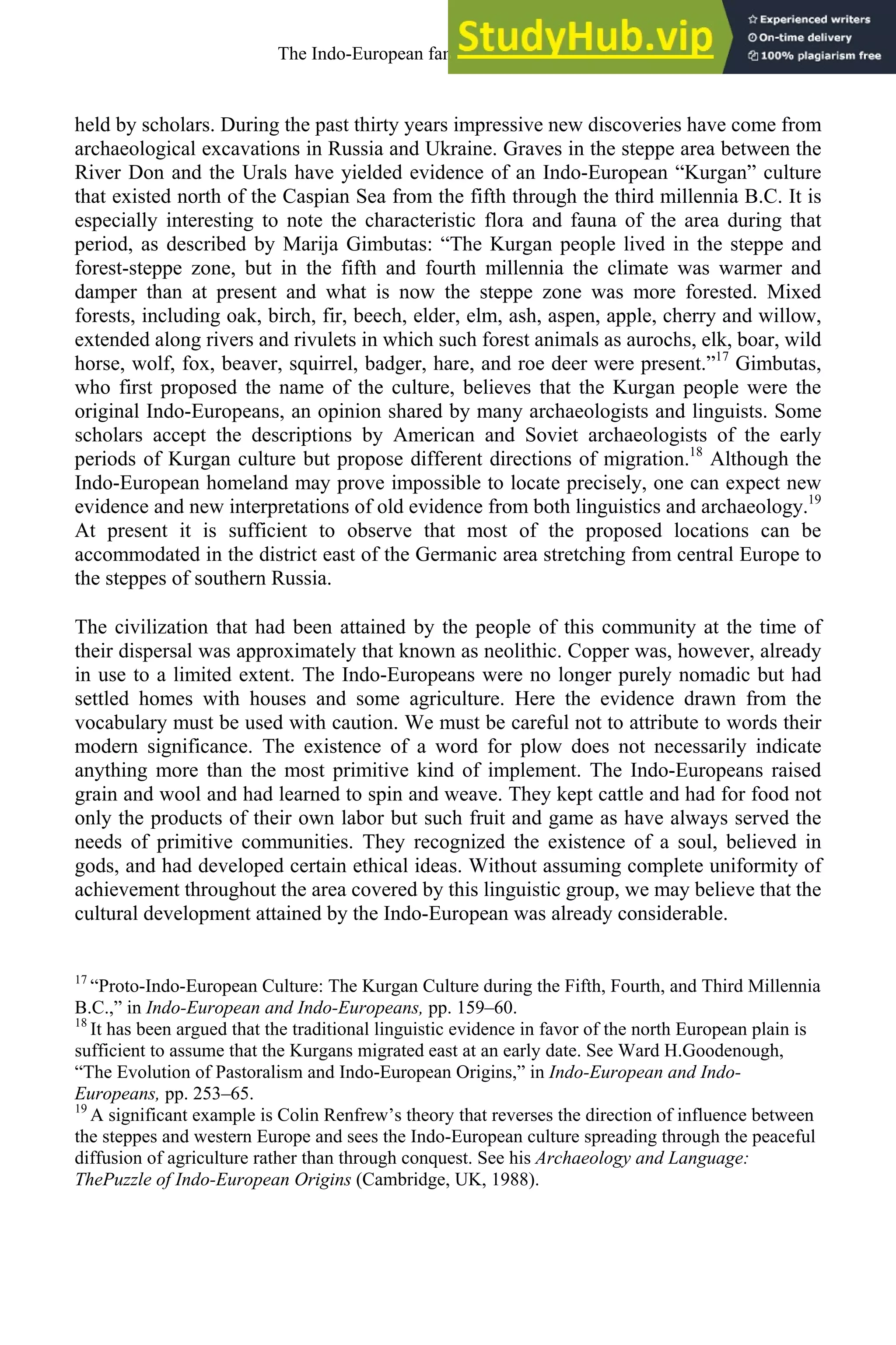 held by scholars. During the past thirty years impressive new discoveries have come from
archaeological excavations in Russia and Ukraine. Graves in the steppe area between the
River Don and the Urals have yielded evidence of an Indo-European “Kurgan” culture
that existed north of the Caspian Sea from the fifth through the third millennia B.C. It is
especially interesting to note the characteristic flora and fauna of the area during that
period, as described by Marija Gimbutas: “The Kurgan people lived in the steppe and
forest-steppe zone, but in the fifth and fourth millennia the climate was warmer and
damper than at present and what is now the steppe zone was more forested. Mixed
forests, including oak, birch, fir, beech, elder, elm, ash, aspen, apple, cherry and willow,
extended along rivers and rivulets in which such forest animals as aurochs, elk, boar, wild
horse, wolf, fox, beaver, squirrel, badger, hare, and roe deer were present.”17
Gimbutas,
who first proposed the name of the culture, believes that the Kurgan people were the
original Indo-Europeans, an opinion shared by many archaeologists and linguists. Some
scholars accept the descriptions by American and Soviet archaeologists of the early
periods of Kurgan culture but propose different directions of migration.18
Although the
Indo-European homeland may prove impossible to locate precisely, one can expect new
evidence and new interpretations of old evidence from both linguistics and archaeology.19
At present it is sufficient to observe that most of the proposed locations can be
accommodated in the district east of the Germanic area stretching from central Europe to
the steppes of southern Russia.
The civilization that had been attained by the people of this community at the time of
their dispersal was approximately that known as neolithic. Copper was, however, already
in use to a limited extent. The Indo-Europeans were no longer purely nomadic but had
settled homes with houses and some agriculture. Here the evidence drawn from the
vocabulary must be used with caution. We must be careful not to attribute to words their
modern significance. The existence of a word for plow does not necessarily indicate
anything more than the most primitive kind of implement. The Indo-Europeans raised
grain and wool and had learned to spin and weave. They kept cattle and had for food not
only the products of their own labor but such fruit and game as have always served the
needs of primitive communities. They recognized the existence of a soul, believed in
gods, and had developed certain ethical ideas. Without assuming complete uniformity of
achievement throughout the area covered by this linguistic group, we may believe that the
cultural development attained by the Indo-European was already considerable.
17
“Proto-Indo-European Culture: The Kurgan Culture during the Fifth, Fourth, and Third Millennia
B.C.,” in Indo-European and Indo-Europeans, pp. 159–60.
18
It has been argued that the traditional linguistic evidence in favor of the north European plain is
sufficient to assume that the Kurgans migrated east at an early date. See Ward H.Goodenough,
“The Evolution of Pastoralism and Indo-European Origins,” in Indo-European and Indo-
Europeans, pp. 253–65.
19
A significant example is Colin Renfrew’s theory that reverses the direction of influence between
the steppes and western Europe and sees the Indo-European culture spreading through the peaceful
diffusion of agriculture rather than through conquest. See his Archaeology and Language:
ThePuzzle of Indo-European Origins (Cambridge, UK, 1988).
The Indo-European family of languages 35
 