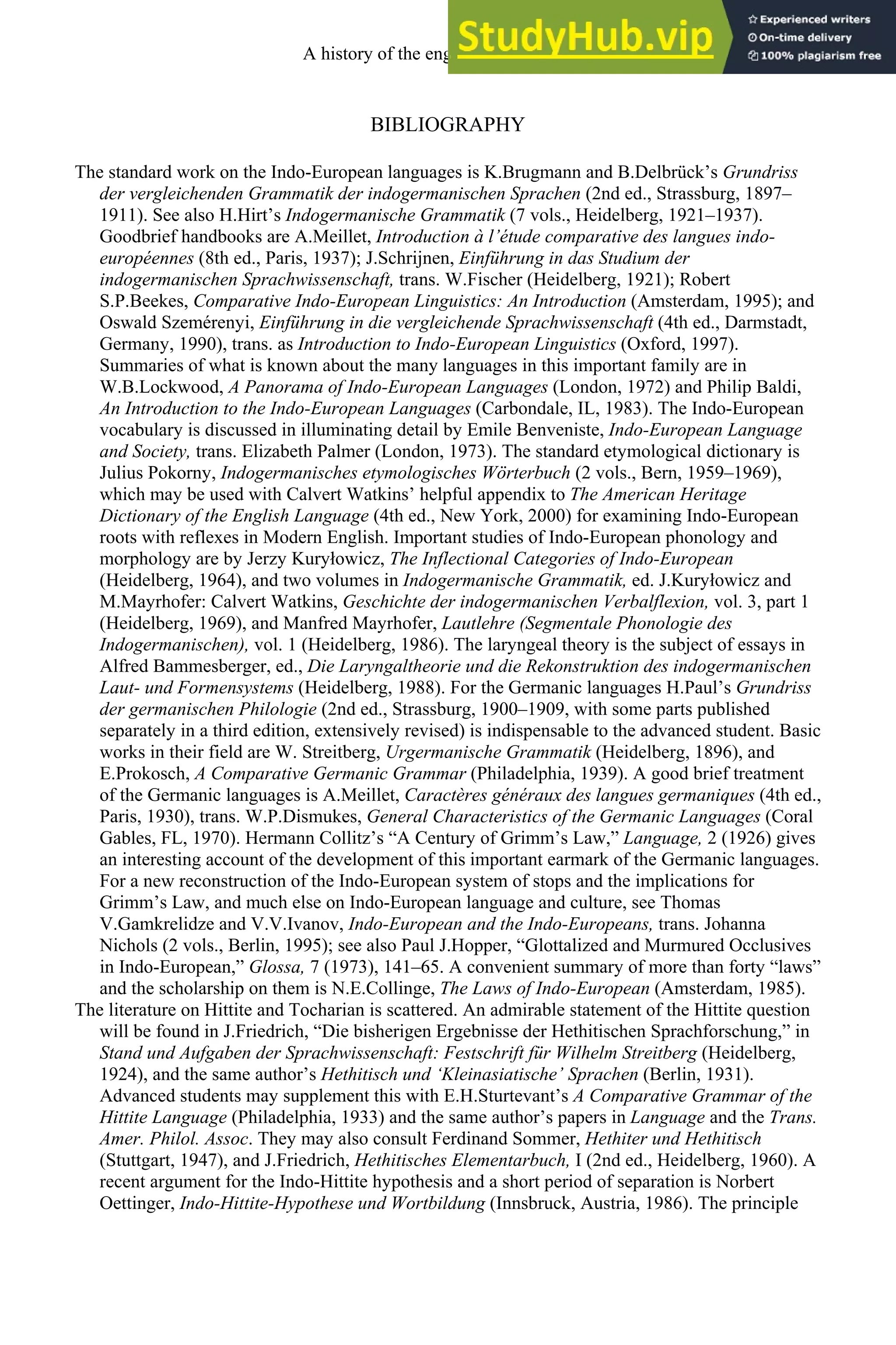 BIBLIOGRAPHY
The standard work on the Indo-European languages is K.Brugmann and B.Delbrück’s Grundriss
der vergleichenden Grammatik der indogermanischen Sprachen (2nd ed., Strassburg, 1897–
1911). See also H.Hirt’s Indogermanische Grammatik (7 vols., Heidelberg, 1921–1937).
Goodbrief handbooks are A.Meillet, Introduction à l’étude comparative des langues indo-
européennes (8th ed., Paris, 1937); J.Schrijnen, Einführung in das Studium der
indogermanischen Sprachwissenschaft, trans. W.Fischer (Heidelberg, 1921); Robert
S.P.Beekes, Comparative Indo-European Linguistics: An Introduction (Amsterdam, 1995); and
Oswald Szemérenyi, Einführung in die vergleichende Sprachwissenschaft (4th ed., Darmstadt,
Germany, 1990), trans. as Introduction to Indo-European Linguistics (Oxford, 1997).
Summaries of what is known about the many languages in this important family are in
W.B.Lockwood, A Panorama of Indo-European Languages (London, 1972) and Philip Baldi,
An Introduction to the Indo-European Languages (Carbondale, IL, 1983). The Indo-European
vocabulary is discussed in illuminating detail by Emile Benveniste, Indo-European Language
and Society, trans. Elizabeth Palmer (London, 1973). The standard etymological dictionary is
Julius Pokorny, Indogermanisches etymologisches Wörterbuch (2 vols., Bern, 1959–1969),
which may be used with Calvert Watkins’ helpful appendix to The American Heritage
Dictionary of the English Language (4th ed., New York, 2000) for examining Indo-European
roots with reflexes in Modern English. Important studies of Indo-European phonology and
morphology are by Jerzy Kuryłowicz, The Inflectional Categories of Indo-European
(Heidelberg, 1964), and two volumes in Indogermanische Grammatik, ed. J.Kuryłowicz and
M.Mayrhofer: Calvert Watkins, Geschichte der indogermanischen Verbalflexion, vol. 3, part 1
(Heidelberg, 1969), and Manfred Mayrhofer, Lautlehre (Segmentale Phonologie des
Indogermanischen), vol. 1 (Heidelberg, 1986). The laryngeal theory is the subject of essays in
Alfred Bammesberger, ed., Die Laryngaltheorie und die Rekonstruktion des indogermanischen
Laut- und Formensystems (Heidelberg, 1988). For the Germanic languages H.Paul’s Grundriss
der germanischen Philologie (2nd ed., Strassburg, 1900–1909, with some parts published
separately in a third edition, extensively revised) is indispensable to the advanced student. Basic
works in their field are W. Streitberg, Urgermanische Grammatik (Heidelberg, 1896), and
E.Prokosch, A Comparative Germanic Grammar (Philadelphia, 1939). A good brief treatment
of the Germanic languages is A.Meillet, Caractères généraux des langues germaniques (4th ed.,
Paris, 1930), trans. W.P.Dismukes, General Characteristics of the Germanic Languages (Coral
Gables, FL, 1970). Hermann Collitz’s “A Century of Grimm’s Law,” Language, 2 (1926) gives
an interesting account of the development of this important earmark of the Germanic languages.
For a new reconstruction of the Indo-European system of stops and the implications for
Grimm’s Law, and much else on Indo-European language and culture, see Thomas
V.Gamkrelidze and V.V.Ivanov, Indo-European and the Indo-Europeans, trans. Johanna
Nichols (2 vols., Berlin, 1995); see also Paul J.Hopper, “Glottalized and Murmured Occlusives
in Indo-European,” Glossa, 7 (1973), 141–65. A convenient summary of more than forty “laws”
and the scholarship on them is N.E.Collinge, The Laws of Indo-European (Amsterdam, 1985).
The literature on Hittite and Tocharian is scattered. An admirable statement of the Hittite question
will be found in J.Friedrich, “Die bisherigen Ergebnisse der Hethitischen Sprachforschung,” in
Stand und Aufgaben der Sprachwissenschaft: Festschrift für Wilhelm Streitberg (Heidelberg,
1924), and the same author’s Hethitisch und ‘Kleinasiatische’ Sprachen (Berlin, 1931).
Advanced students may supplement this with E.H.Sturtevant’s A Comparative Grammar of the
Hittite Language (Philadelphia, 1933) and the same author’s papers in Language and the Trans.
Amer. Philol. Assoc. They may also consult Ferdinand Sommer, Hethiter und Hethitisch
(Stuttgart, 1947), and J.Friedrich, Hethitisches Elementarbuch, I (2nd ed., Heidelberg, 1960). A
recent argument for the Indo-Hittite hypothesis and a short period of separation is Norbert
Oettinger, Indo-Hittite-Hypothese und Wortbildung (Innsbruck, Austria, 1986). The principle
A history of the english language 36
 