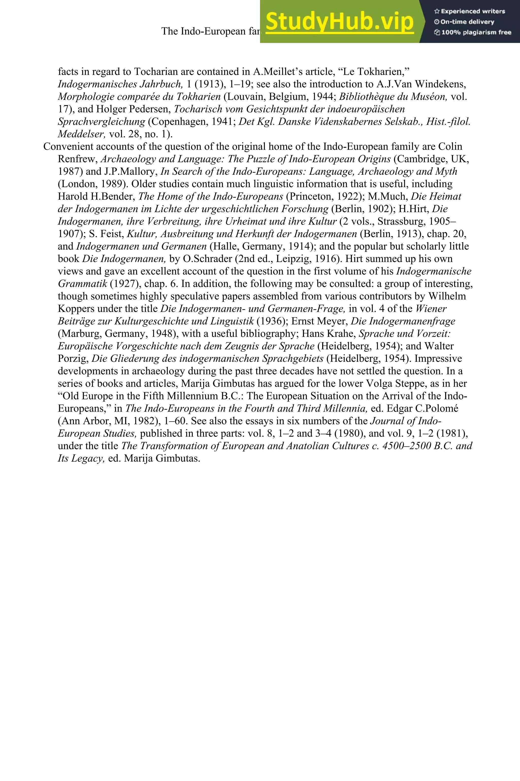 facts in regard to Tocharian are contained in A.Meillet’s article, “Le Tokharien,”
Indogermanisches Jahrbuch, 1 (1913), 1–19; see also the introduction to A.J.Van Windekens,
Morphologie comparée du Tokharien (Louvain, Belgium, 1944; Bibliothèque du Muséon, vol.
17), and Holger Pedersen, Tocharisch vom Gesichtspunkt der indoeuropäischen
Sprachvergleichung (Copenhagen, 1941; Det Kgl. Danske Videnskabernes Selskab., Hist.-filol.
Meddelser, vol. 28, no. 1).
Convenient accounts of the question of the original home of the Indo-European family are Colin
Renfrew, Archaeology and Language: The Puzzle of Indo-European Origins (Cambridge, UK,
1987) and J.P.Mallory, In Search of the Indo-Europeans: Language, Archaeology and Myth
(London, 1989). Older studies contain much linguistic information that is useful, including
Harold H.Bender, The Home of the Indo-Europeans (Princeton, 1922); M.Much, Die Heimat
der Indogermanen im Lichte der urgeschichtlichen Forschung (Berlin, 1902); H.Hirt, Die
Indogermanen, ihre Verbreitung, ihre Urheimat und ihre Kultur (2 vols., Strassburg, 1905–
1907); S. Feist, Kultur, Ausbreitung und Herkunft der Indogermanen (Berlin, 1913), chap. 20,
and Indogermanen und Germanen (Halle, Germany, 1914); and the popular but scholarly little
book Die Indogermanen, by O.Schrader (2nd ed., Leipzig, 1916). Hirt summed up his own
views and gave an excellent account of the question in the first volume of his Indogermanische
Grammatik (1927), chap. 6. In addition, the following may be consulted: a group of interesting,
though sometimes highly speculative papers assembled from various contributors by Wilhelm
Koppers under the title Die Indogermanen- und Germanen-Frage, in vol. 4 of the Wiener
Beiträge zur Kulturgeschichte und Linguistik (1936); Ernst Meyer, Die Indogermanenfrage
(Marburg, Germany, 1948), with a useful bibliography; Hans Krahe, Sprache und Vorzeit:
Europäische Vorgeschichte nach dem Zeugnis der Sprache (Heidelberg, 1954); and Walter
Porzig, Die Gliederung des indogermanischen Sprachgebiets (Heidelberg, 1954). Impressive
developments in archaeology during the past three decades have not settled the question. In a
series of books and articles, Marija Gimbutas has argued for the lower Volga Steppe, as in her
“Old Europe in the Fifth Millennium B.C.: The European Situation on the Arrival of the Indo-
Europeans,” in The Indo-Europeans in the Fourth and Third Millennia, ed. Edgar C.Polomé
(Ann Arbor, MI, 1982), 1–60. See also the essays in six numbers of the Journal of Indo-
European Studies, published in three parts: vol. 8, 1–2 and 3–4 (1980), and vol. 9, 1–2 (1981),
under the title The Transformation of European and Anatolian Cultures c. 4500–2500 B.C. and
Its Legacy, ed. Marija Gimbutas.
The Indo-European family of languages 37
 