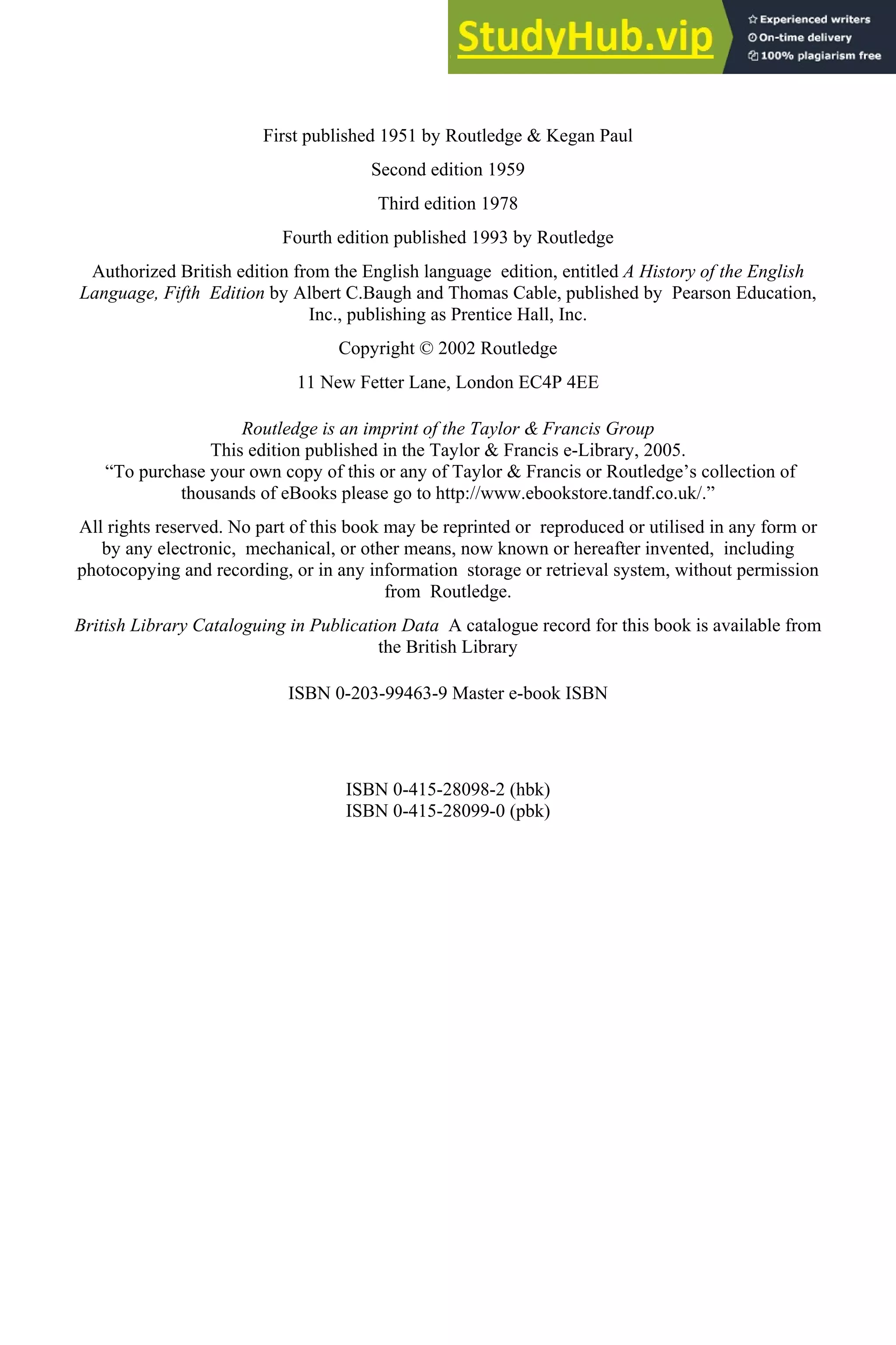 First published 1951 by Routledge & Kegan Paul
Second edition 1959
Third edition 1978
Fourth edition published 1993 by Routledge
Authorized British edition from the English language edition, entitled A History of the English
Language, Fifth Edition by Albert C.Baugh and Thomas Cable, published by Pearson Education,
Inc., publishing as Prentice Hall, Inc.
Copyright © 2002 Routledge
11 New Fetter Lane, London EC4P 4EE
Routledge is an imprint of the Taylor & Francis Group
This edition published in the Taylor & Francis e-Library, 2005.
“To purchase your own copy of this or any of Taylor & Francis or Routledge’s collection of
thousands of eBooks please go to http://www.ebookstore.tandf.co.uk/.”
All rights reserved. No part of this book may be reprinted or reproduced or utilised in any form or
by any electronic, mechanical, or other means, now known or hereafter invented, including
photocopying and recording, or in any information storage or retrieval system, without permission
from Routledge.
British Library Cataloguing in Publication Data A catalogue record for this book is available from
the British Library
ISBN 0-203-99463-9 Master e-book ISBN
ISBN 0-415-28098-2 (hbk)
ISBN 0-415-28099-0 (pbk)
 