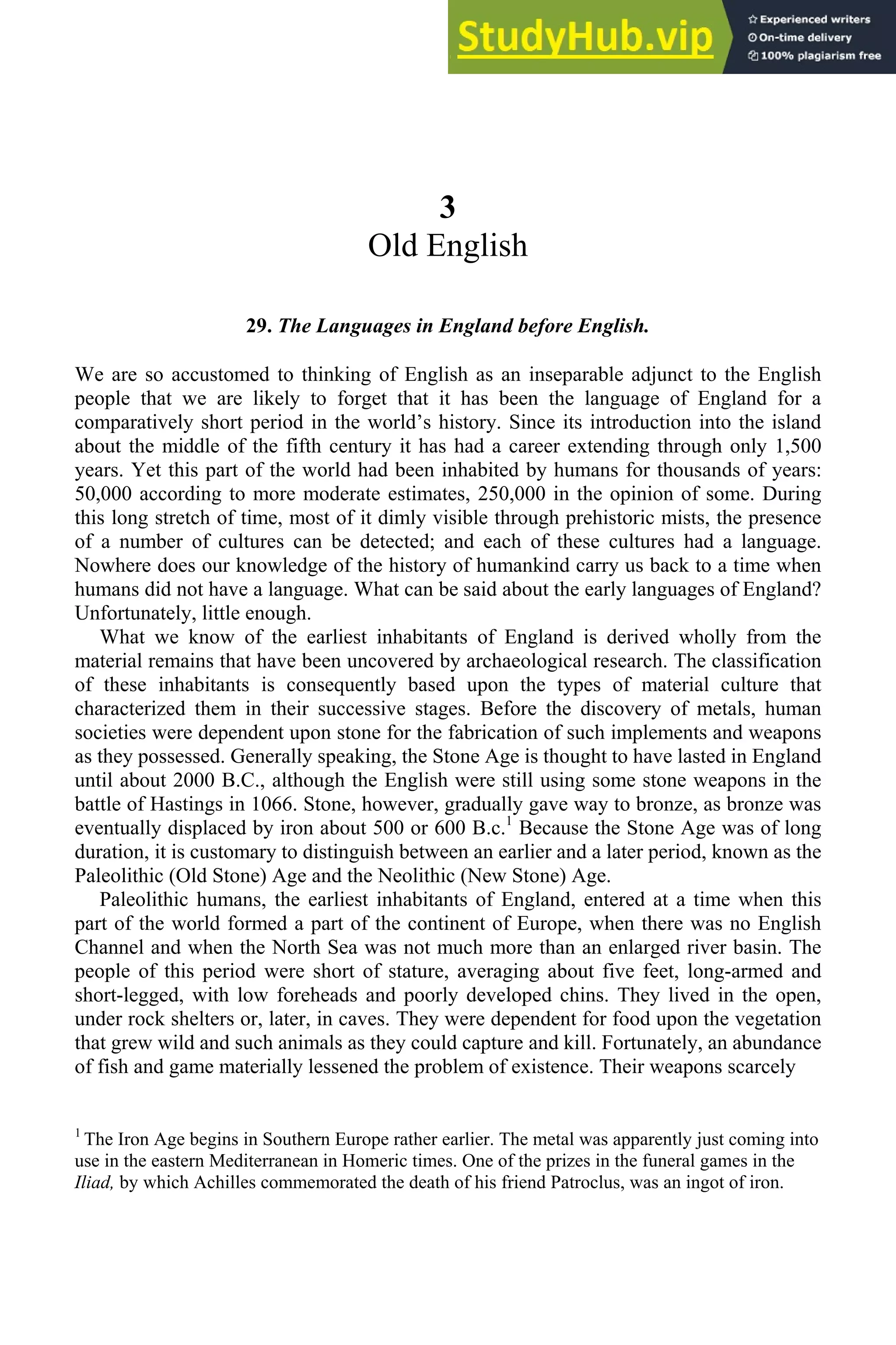 3
Old English
29. The Languages in England before English.
We are so accustomed to thinking of English as an inseparable adjunct to the English
people that we are likely to forget that it has been the language of England for a
comparatively short period in the world’s history. Since its introduction into the island
about the middle of the fifth century it has had a career extending through only 1,500
years. Yet this part of the world had been inhabited by humans for thousands of years:
50,000 according to more moderate estimates, 250,000 in the opinion of some. During
this long stretch of time, most of it dimly visible through prehistoric mists, the presence
of a number of cultures can be detected; and each of these cultures had a language.
Nowhere does our knowledge of the history of humankind carry us back to a time when
humans did not have a language. What can be said about the early languages of England?
Unfortunately, little enough.
What we know of the earliest inhabitants of England is derived wholly from the
material remains that have been uncovered by archaeological research. The classification
of these inhabitants is consequently based upon the types of material culture that
characterized them in their successive stages. Before the discovery of metals, human
societies were dependent upon stone for the fabrication of such implements and weapons
as they possessed. Generally speaking, the Stone Age is thought to have lasted in England
until about 2000 B.C., although the English were still using some stone weapons in the
battle of Hastings in 1066. Stone, however, gradually gave way to bronze, as bronze was
eventually displaced by iron about 500 or 600 B.c.1
Because the Stone Age was of long
duration, it is customary to distinguish between an earlier and a later period, known as the
Paleolithic (Old Stone) Age and the Neolithic (New Stone) Age.
Paleolithic humans, the earliest inhabitants of England, entered at a time when this
part of the world formed a part of the continent of Europe, when there was no English
Channel and when the North Sea was not much more than an enlarged river basin. The
people of this period were short of stature, averaging about five feet, long-armed and
short-legged, with low foreheads and poorly developed chins. They lived in the open,
under rock shelters or, later, in caves. They were dependent for food upon the vegetation
that grew wild and such animals as they could capture and kill. Fortunately, an abundance
of fish and game materially lessened the problem of existence. Their weapons scarcely
1
The Iron Age begins in Southern Europe rather earlier. The metal was apparently just coming into
use in the eastern Mediterranean in Homeric times. One of the prizes in the funeral games in the
Iliad, by which Achilles commemorated the death of his friend Patroclus, was an ingot of iron.
 