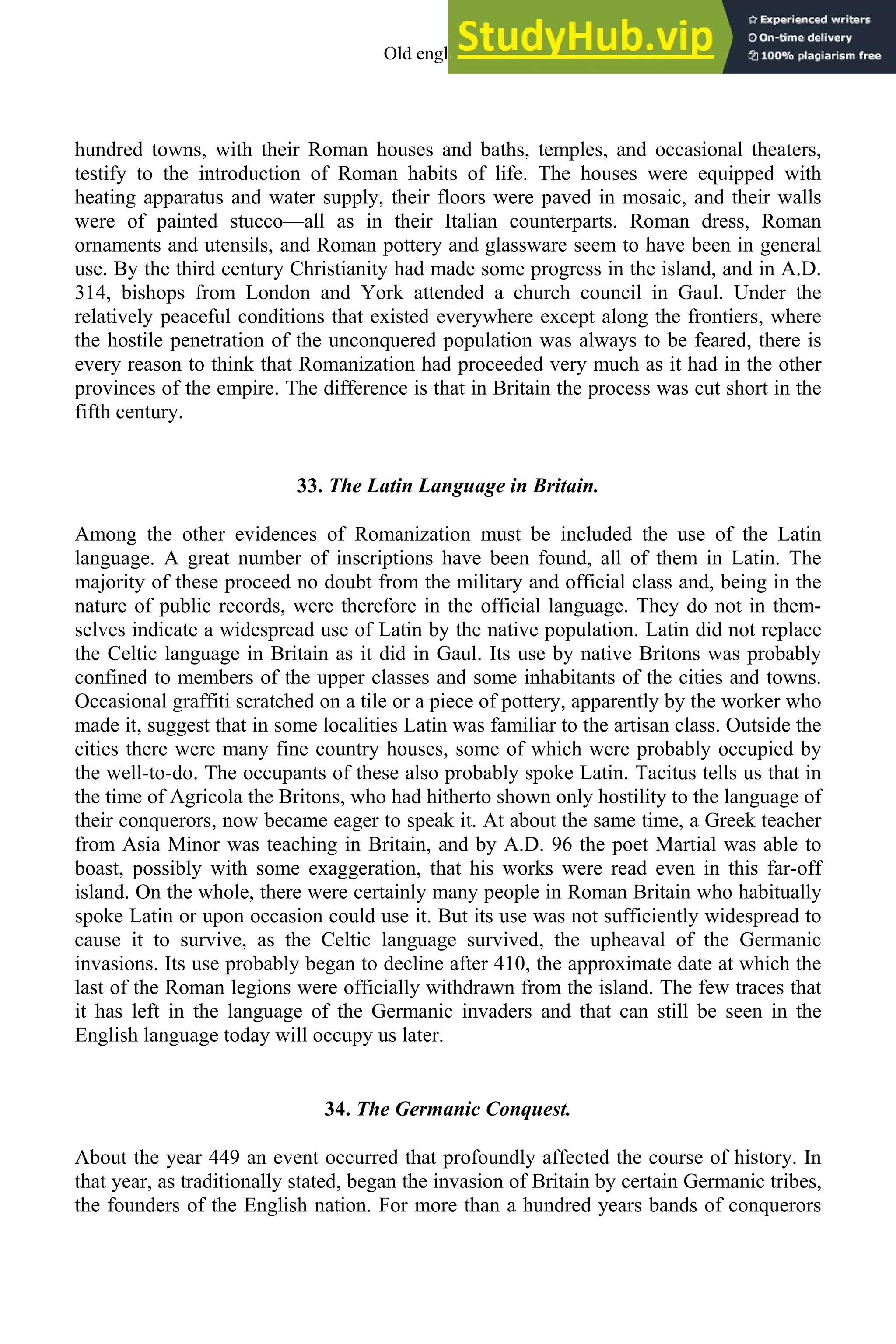 hundred towns, with their Roman houses and baths, temples, and occasional theaters,
testify to the introduction of Roman habits of life. The houses were equipped with
heating apparatus and water supply, their floors were paved in mosaic, and their walls
were of painted stucco—all as in their Italian counterparts. Roman dress, Roman
ornaments and utensils, and Roman pottery and glassware seem to have been in general
use. By the third century Christianity had made some progress in the island, and in A.D.
314, bishops from London and York attended a church council in Gaul. Under the
relatively peaceful conditions that existed everywhere except along the frontiers, where
the hostile penetration of the unconquered population was always to be feared, there is
every reason to think that Romanization had proceeded very much as it had in the other
provinces of the empire. The difference is that in Britain the process was cut short in the
fifth century.
33. The Latin Language in Britain.
Among the other evidences of Romanization must be included the use of the Latin
language. A great number of inscriptions have been found, all of them in Latin. The
majority of these proceed no doubt from the military and official class and, being in the
nature of public records, were therefore in the official language. They do not in them-
selves indicate a widespread use of Latin by the native population. Latin did not replace
the Celtic language in Britain as it did in Gaul. Its use by native Britons was probably
confined to members of the upper classes and some inhabitants of the cities and towns.
Occasional graffiti scratched on a tile or a piece of pottery, apparently by the worker who
made it, suggest that in some localities Latin was familiar to the artisan class. Outside the
cities there were many fine country houses, some of which were probably occupied by
the well-to-do. The occupants of these also probably spoke Latin. Tacitus tells us that in
the time of Agricola the Britons, who had hitherto shown only hostility to the language of
their conquerors, now became eager to speak it. At about the same time, a Greek teacher
from Asia Minor was teaching in Britain, and by A.D. 96 the poet Martial was able to
boast, possibly with some exaggeration, that his works were read even in this far-off
island. On the whole, there were certainly many people in Roman Britain who habitually
spoke Latin or upon occasion could use it. But its use was not sufficiently widespread to
cause it to survive, as the Celtic language survived, the upheaval of the Germanic
invasions. Its use probably began to decline after 410, the approximate date at which the
last of the Roman legions were officially withdrawn from the island. The few traces that
it has left in the language of the Germanic invaders and that can still be seen in the
English language today will occupy us later.
34. The Germanic Conquest.
About the year 449 an event occurred that profoundly affected the course of history. In
that year, as traditionally stated, began the invasion of Britain by certain Germanic tribes,
the founders of the English nation. For more than a hundred years bands of conquerors
Old english 41
 