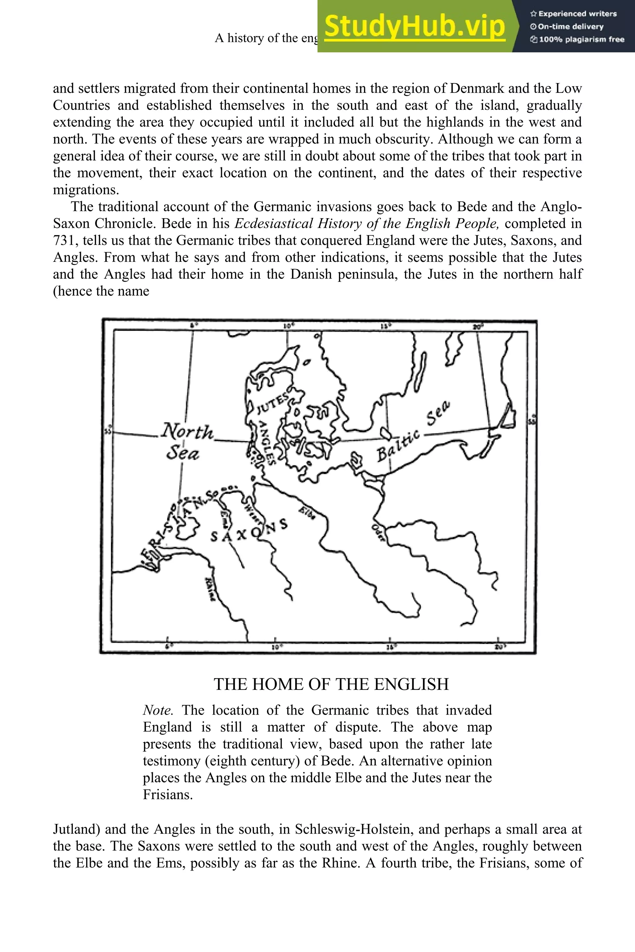 and settlers migrated from their continental homes in the region of Denmark and the Low
Countries and established themselves in the south and east of the island, gradually
extending the area they occupied until it included all but the highlands in the west and
north. The events of these years are wrapped in much obscurity. Although we can form a
general idea of their course, we are still in doubt about some of the tribes that took part in
the movement, their exact location on the continent, and the dates of their respective
migrations.
The traditional account of the Germanic invasions goes back to Bede and the Anglo-
Saxon Chronicle. Bede in his Ecdesiastical History of the English People, completed in
731, tells us that the Germanic tribes that conquered England were the Jutes, Saxons, and
Angles. From what he says and from other indications, it seems possible that the Jutes
and the Angles had their home in the Danish peninsula, the Jutes in the northern half
(hence the name
THE HOME OF THE ENGLISH
Note. The location of the Germanic tribes that invaded
England is still a matter of dispute. The above map
presents the traditional view, based upon the rather late
testimony (eighth century) of Bede. An alternative opinion
places the Angles on the middle Elbe and the Jutes near the
Frisians.
Jutland) and the Angles in the south, in Schleswig-Holstein, and perhaps a small area at
the base. The Saxons were settled to the south and west of the Angles, roughly between
the Elbe and the Ems, possibly as far as the Rhine. A fourth tribe, the Frisians, some of
A history of the english language 42
 
