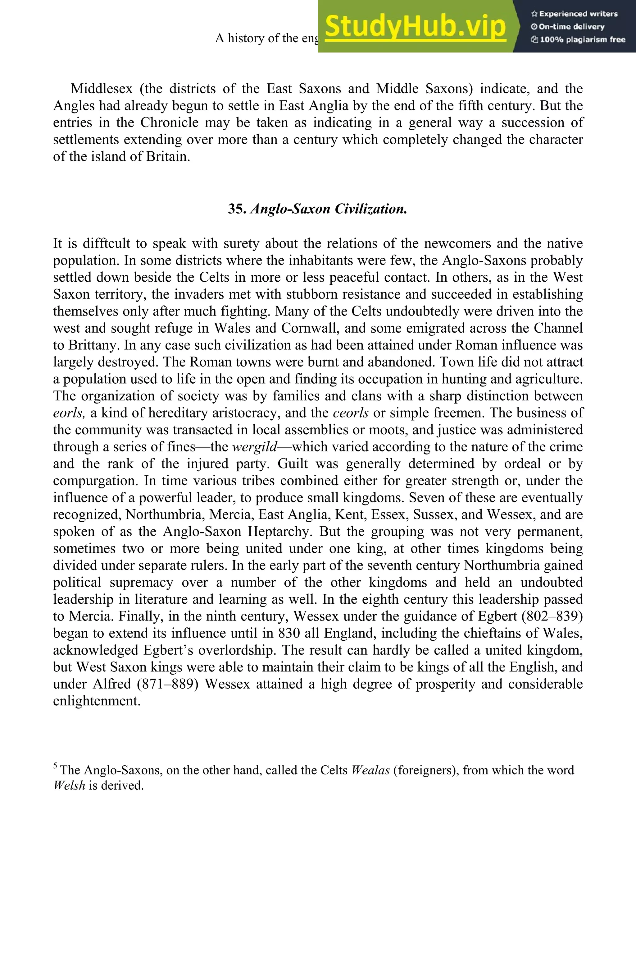 Middlesex (the districts of the East Saxons and Middle Saxons) indicate, and the
Angles had already begun to settle in East Anglia by the end of the fifth century. But the
entries in the Chronicle may be taken as indicating in a general way a succession of
settlements extending over more than a century which completely changed the character
of the island of Britain.
35. Anglo-Saxon Civilization.
It is difftcult to speak with surety about the relations of the newcomers and the native
population. In some districts where the inhabitants were few, the Anglo-Saxons probably
settled down beside the Celts in more or less peaceful contact. In others, as in the West
Saxon territory, the invaders met with stubborn resistance and succeeded in establishing
themselves only after much fighting. Many of the Celts undoubtedly were driven into the
west and sought refuge in Wales and Cornwall, and some emigrated across the Channel
to Brittany. In any case such civilization as had been attained under Roman influence was
largely destroyed. The Roman towns were burnt and abandoned. Town life did not attract
a population used to life in the open and finding its occupation in hunting and agriculture.
The organization of society was by families and clans with a sharp distinction between
eorls, a kind of hereditary aristocracy, and the ceorls or simple freemen. The business of
the community was transacted in local assemblies or moots, and justice was administered
through a series of fines—the wergild—which varied according to the nature of the crime
and the rank of the injured party. Guilt was generally determined by ordeal or by
compurgation. In time various tribes combined either for greater strength or, under the
influence of a powerful leader, to produce small kingdoms. Seven of these are eventually
recognized, Northumbria, Mercia, East Anglia, Kent, Essex, Sussex, and Wessex, and are
spoken of as the Anglo-Saxon Heptarchy. But the grouping was not very permanent,
sometimes two or more being united under one king, at other times kingdoms being
divided under separate rulers. In the early part of the seventh century Northumbria gained
political supremacy over a number of the other kingdoms and held an undoubted
leadership in literature and learning as well. In the eighth century this leadership passed
to Mercia. Finally, in the ninth century, Wessex under the guidance of Egbert (802–839)
began to extend its influence until in 830 all England, including the chieftains of Wales,
acknowledged Egbert’s overlordship. The result can hardly be called a united kingdom,
but West Saxon kings were able to maintain their claim to be kings of all the English, and
under Alfred (871–889) Wessex attained a high degree of prosperity and considerable
enlightenment.
5
The Anglo-Saxons, on the other hand, called the Celts Wealas (foreigners), from which the word
Welsh is derived.
A history of the english language 44
 