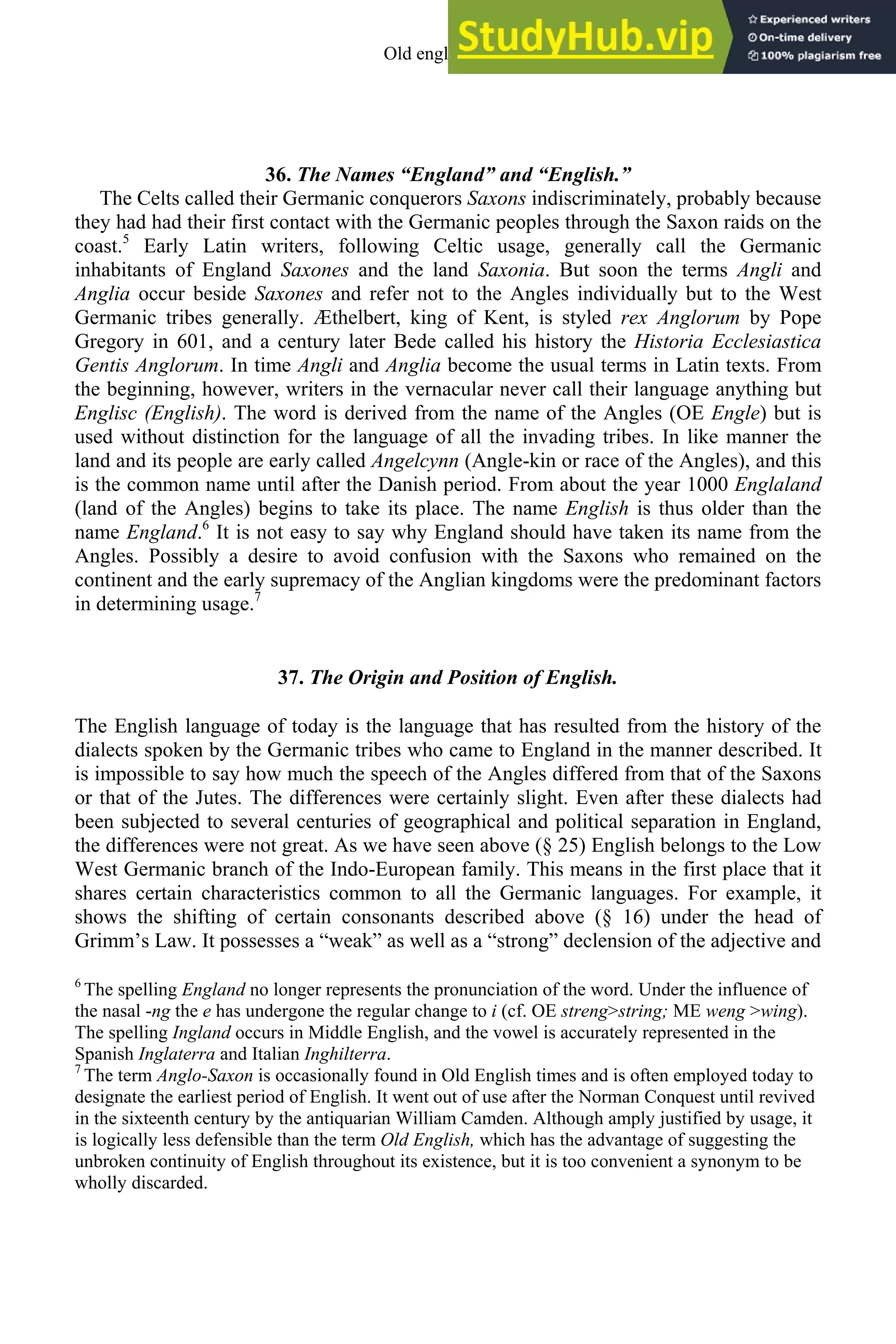 36. The Names “England” and “English.”
The Celts called their Germanic conquerors Saxons indiscriminately, probably because
they had had their first contact with the Germanic peoples through the Saxon raids on the
coast.5
Early Latin writers, following Celtic usage, generally call the Germanic
inhabitants of England Saxones and the land Saxonia. But soon the terms Angli and
Anglia occur beside Saxones and refer not to the Angles individually but to the West
Germanic tribes generally. Æthelbert, king of Kent, is styled rex Anglorum by Pope
Gregory in 601, and a century later Bede called his history the Historia Ecclesiastica
Gentis Anglorum. In time Angli and Anglia become the usual terms in Latin texts. From
the beginning, however, writers in the vernacular never call their language anything but
Englisc (English). The word is derived from the name of the Angles (OE Engle) but is
used without distinction for the language of all the invading tribes. In like manner the
land and its people are early called Angelcynn (Angle-kin or race of the Angles), and this
is the common name until after the Danish period. From about the year 1000 Englaland
(land of the Angles) begins to take its place. The name English is thus older than the
name England.6
It is not easy to say why England should have taken its name from the
Angles. Possibly a desire to avoid confusion with the Saxons who remained on the
continent and the early supremacy of the Anglian kingdoms were the predominant factors
in determining usage.7
37. The Origin and Position of English.
The English language of today is the language that has resulted from the history of the
dialects spoken by the Germanic tribes who came to England in the manner described. It
is impossible to say how much the speech of the Angles differed from that of the Saxons
or that of the Jutes. The differences were certainly slight. Even after these dialects had
been subjected to several centuries of geographical and political separation in England,
the differences were not great. As we have seen above (§ 25) English belongs to the Low
West Germanic branch of the Indo-European family. This means in the first place that it
shares certain characteristics common to all the Germanic languages. For example, it
shows the shifting of certain consonants described above (§ 16) under the head of
Grimm’s Law. It possesses a “weak” as well as a “strong” declension of the adjective and
6
The spelling England no longer represents the pronunciation of the word. Under the influence of
the nasal -ng the e has undergone the regular change to i (cf. OE streng>string; ME weng >wing).
The spelling Ingland occurs in Middle English, and the vowel is accurately represented in the
Spanish Inglaterra and Italian Inghilterra.
7
The term Anglo-Saxon is occasionally found in Old English times and is often employed today to
designate the earliest period of English. It went out of use after the Norman Conquest until revived
in the sixteenth century by the antiquarian William Camden. Although amply justified by usage, it
is logically less defensible than the term Old English, which has the advantage of suggesting the
unbroken continuity of English throughout its existence, but it is too convenient a synonym to be
wholly discarded.
Old english 45
 