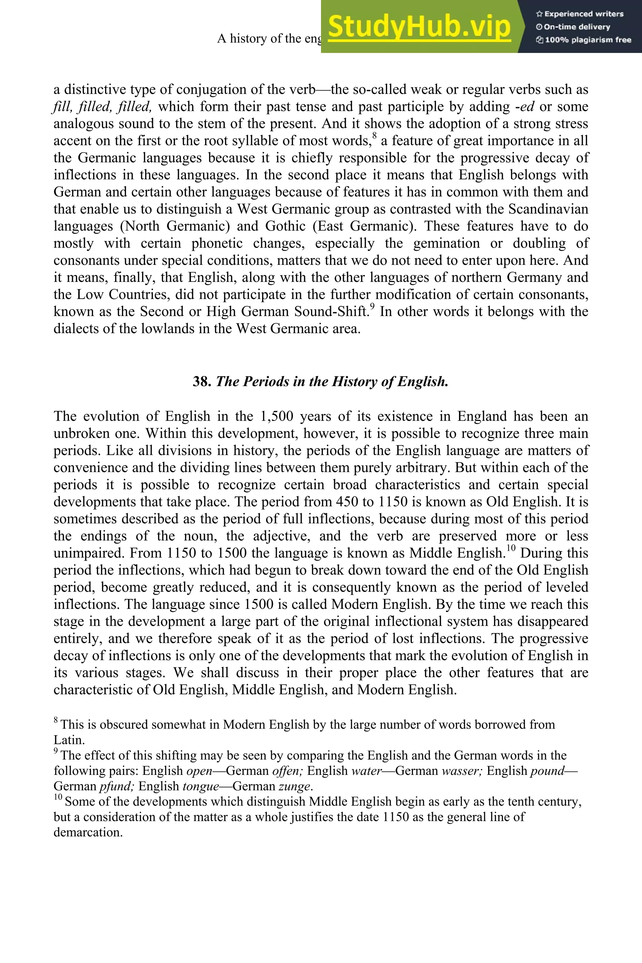 a distinctive type of conjugation of the verb—the so-called weak or regular verbs such as
fill, filled, filled, which form their past tense and past participle by adding -ed or some
analogous sound to the stem of the present. And it shows the adoption of a strong stress
accent on the first or the root syllable of most words,8
a feature of great importance in all
the Germanic languages because it is chiefly responsible for the progressive decay of
inflections in these languages. In the second place it means that English belongs with
German and certain other languages because of features it has in common with them and
that enable us to distinguish a West Germanic group as contrasted with the Scandinavian
languages (North Germanic) and Gothic (East Germanic). These features have to do
mostly with certain phonetic changes, especially the gemination or doubling of
consonants under special conditions, matters that we do not need to enter upon here. And
it means, finally, that English, along with the other languages of northern Germany and
the Low Countries, did not participate in the further modification of certain consonants,
known as the Second or High German Sound-Shift.9
In other words it belongs with the
dialects of the lowlands in the West Germanic area.
38. The Periods in the History of English.
The evolution of English in the 1,500 years of its existence in England has been an
unbroken one. Within this development, however, it is possible to recognize three main
periods. Like all divisions in history, the periods of the English language are matters of
convenience and the dividing lines between them purely arbitrary. But within each of the
periods it is possible to recognize certain broad characteristics and certain special
developments that take place. The period from 450 to 1150 is known as Old English. It is
sometimes described as the period of full inflections, because during most of this period
the endings of the noun, the adjective, and the verb are preserved more or less
unimpaired. From 1150 to 1500 the language is known as Middle English.10
During this
period the inflections, which had begun to break down toward the end of the Old English
period, become greatly reduced, and it is consequently known as the period of leveled
inflections. The language since 1500 is called Modern English. By the time we reach this
stage in the development a large part of the original inflectional system has disappeared
entirely, and we therefore speak of it as the period of lost inflections. The progressive
decay of inflections is only one of the developments that mark the evolution of English in
its various stages. We shall discuss in their proper place the other features that are
characteristic of Old English, Middle English, and Modern English.
8
This is obscured somewhat in Modern English by the large number of words borrowed from
Latin.
9
The effect of this shifting may be seen by comparing the English and the German words in the
following pairs: English open—German offen; English water—German wasser; English pound—
German pfund; English tongue—German zunge.
10
Some of the developments which distinguish Middle English begin as early as the tenth century,
but a consideration of the matter as a whole justifies the date 1150 as the general line of
demarcation.
A history of the english language 46
 