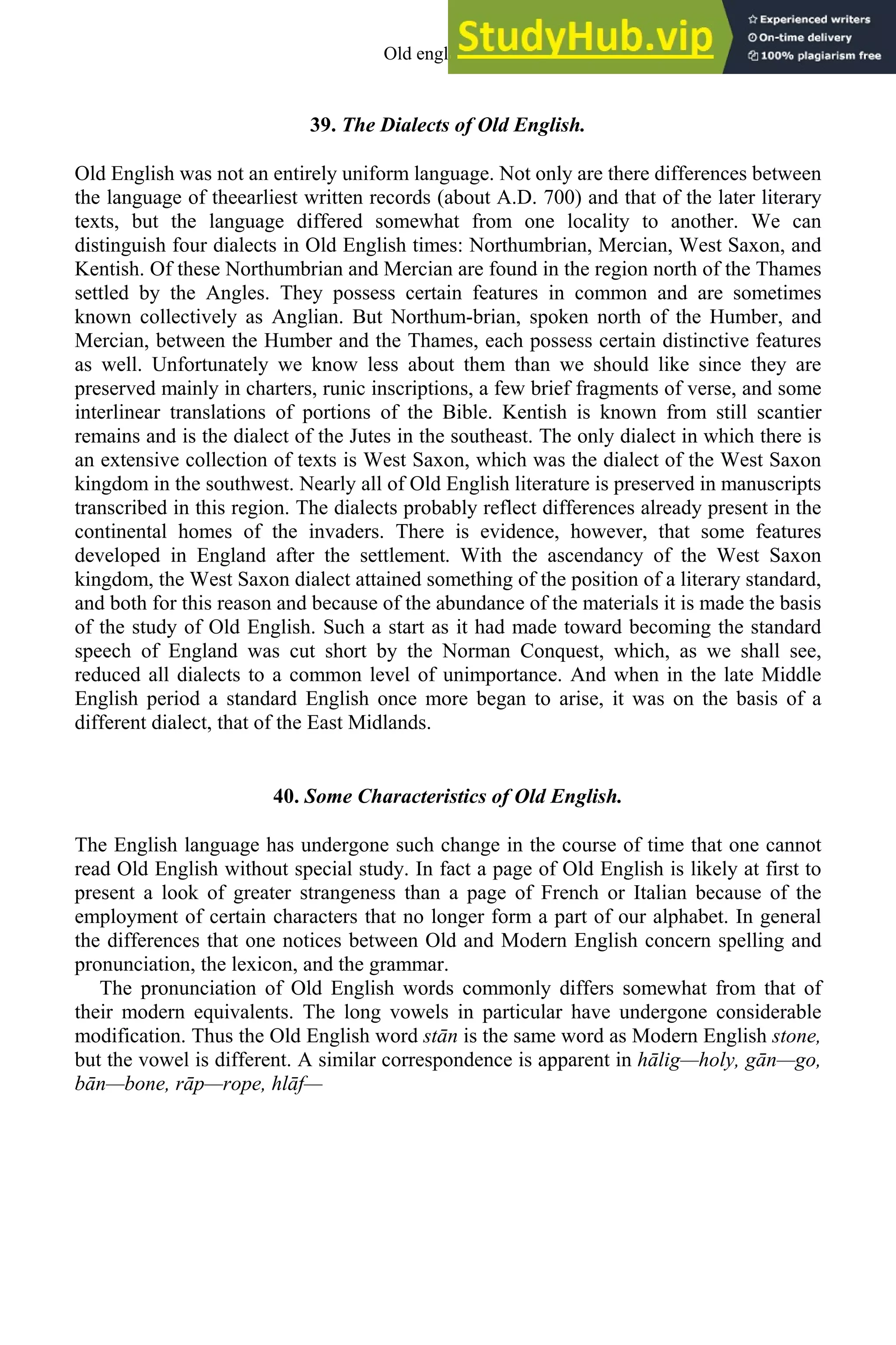 39. The Dialects of Old English.
Old English was not an entirely uniform language. Not only are there differences between
the language of theearliest written records (about A.D. 700) and that of the later literary
texts, but the language differed somewhat from one locality to another. We can
distinguish four dialects in Old English times: Northumbrian, Mercian, West Saxon, and
Kentish. Of these Northumbrian and Mercian are found in the region north of the Thames
settled by the Angles. They possess certain features in common and are sometimes
known collectively as Anglian. But Northum-brian, spoken north of the Humber, and
Mercian, between the Humber and the Thames, each possess certain distinctive features
as well. Unfortunately we know less about them than we should like since they are
preserved mainly in charters, runic inscriptions, a few brief fragments of verse, and some
interlinear translations of portions of the Bible. Kentish is known from still scantier
remains and is the dialect of the Jutes in the southeast. The only dialect in which there is
an extensive collection of texts is West Saxon, which was the dialect of the West Saxon
kingdom in the southwest. Nearly all of Old English literature is preserved in manuscripts
transcribed in this region. The dialects probably reflect differences already present in the
continental homes of the invaders. There is evidence, however, that some features
developed in England after the settlement. With the ascendancy of the West Saxon
kingdom, the West Saxon dialect attained something of the position of a literary standard,
and both for this reason and because of the abundance of the materials it is made the basis
of the study of Old English. Such a start as it had made toward becoming the standard
speech of England was cut short by the Norman Conquest, which, as we shall see,
reduced all dialects to a common level of unimportance. And when in the late Middle
English period a standard English once more began to arise, it was on the basis of a
different dialect, that of the East Midlands.
40. Some Characteristics of Old English.
The English language has undergone such change in the course of time that one cannot
read Old English without special study. In fact a page of Old English is likely at first to
present a look of greater strangeness than a page of French or Italian because of the
employment of certain characters that no longer form a part of our alphabet. In general
the differences that one notices between Old and Modern English concern spelling and
pronunciation, the lexicon, and the grammar.
The pronunciation of Old English words commonly differs somewhat from that of
their modern equivalents. The long vowels in particular have undergone considerable
modification. Thus the Old English word stān is the same word as Modern English stone,
but the vowel is different. A similar correspondence is apparent in hālig—holy, gān—go,
bān—bone, rāp—rope, hlāf—
Old english 47
 