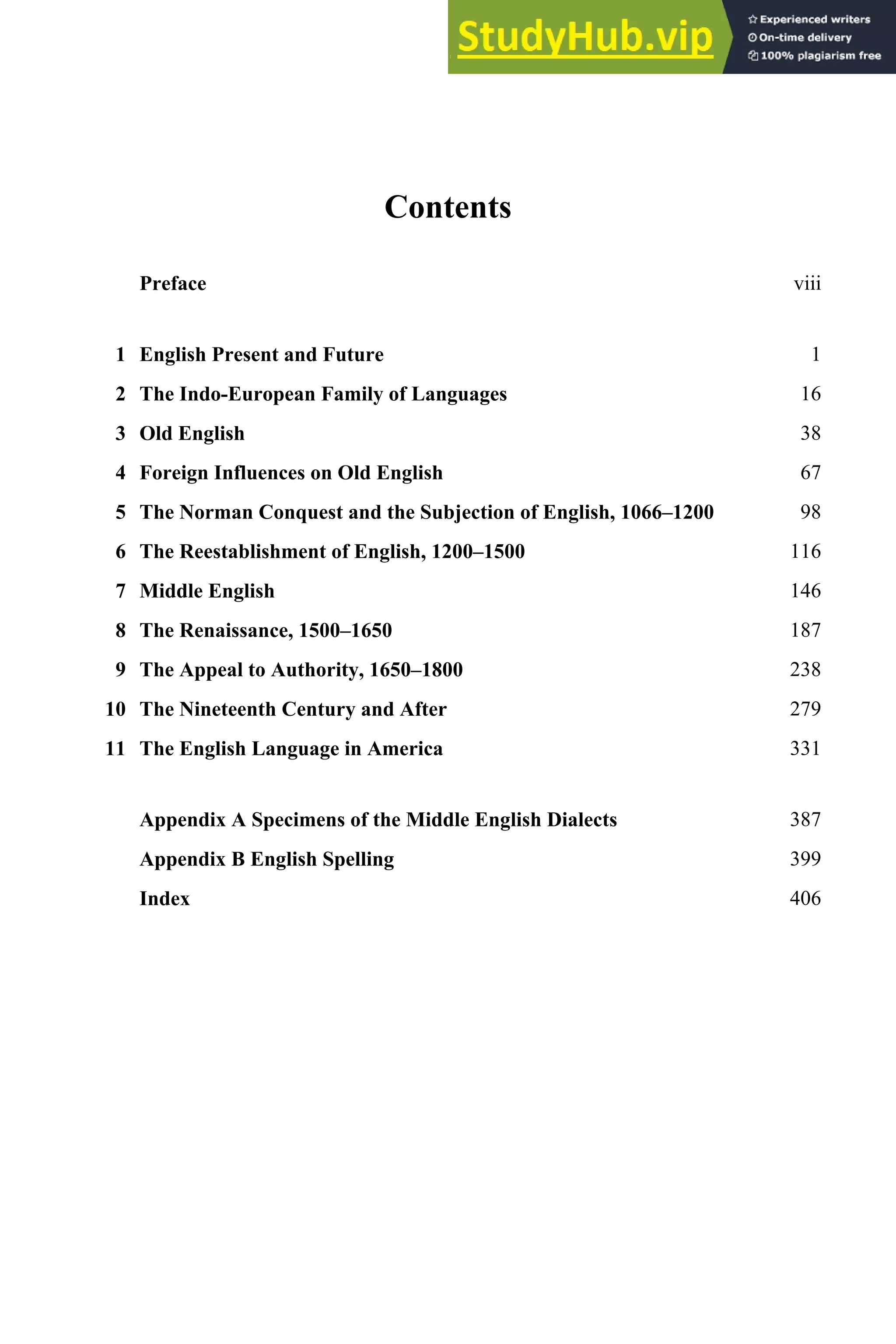 Contents
Preface viii
1 English Present and Future 1
2 The Indo-European Family of Languages 16
3 Old English 38
4 Foreign Influences on Old English 67
5 The Norman Conquest and the Subjection of English, 1066–1200 98
6 The Reestablishment of English, 1200–1500 116
7 Middle English 146
8 The Renaissance, 1500–1650 187
9 The Appeal to Authority, 1650–1800 238
10 The Nineteenth Century and After 279
11 The English Language in America 331
Appendix A Specimens of the Middle English Dialects 387
Appendix B English Spelling 399
Index 406
 