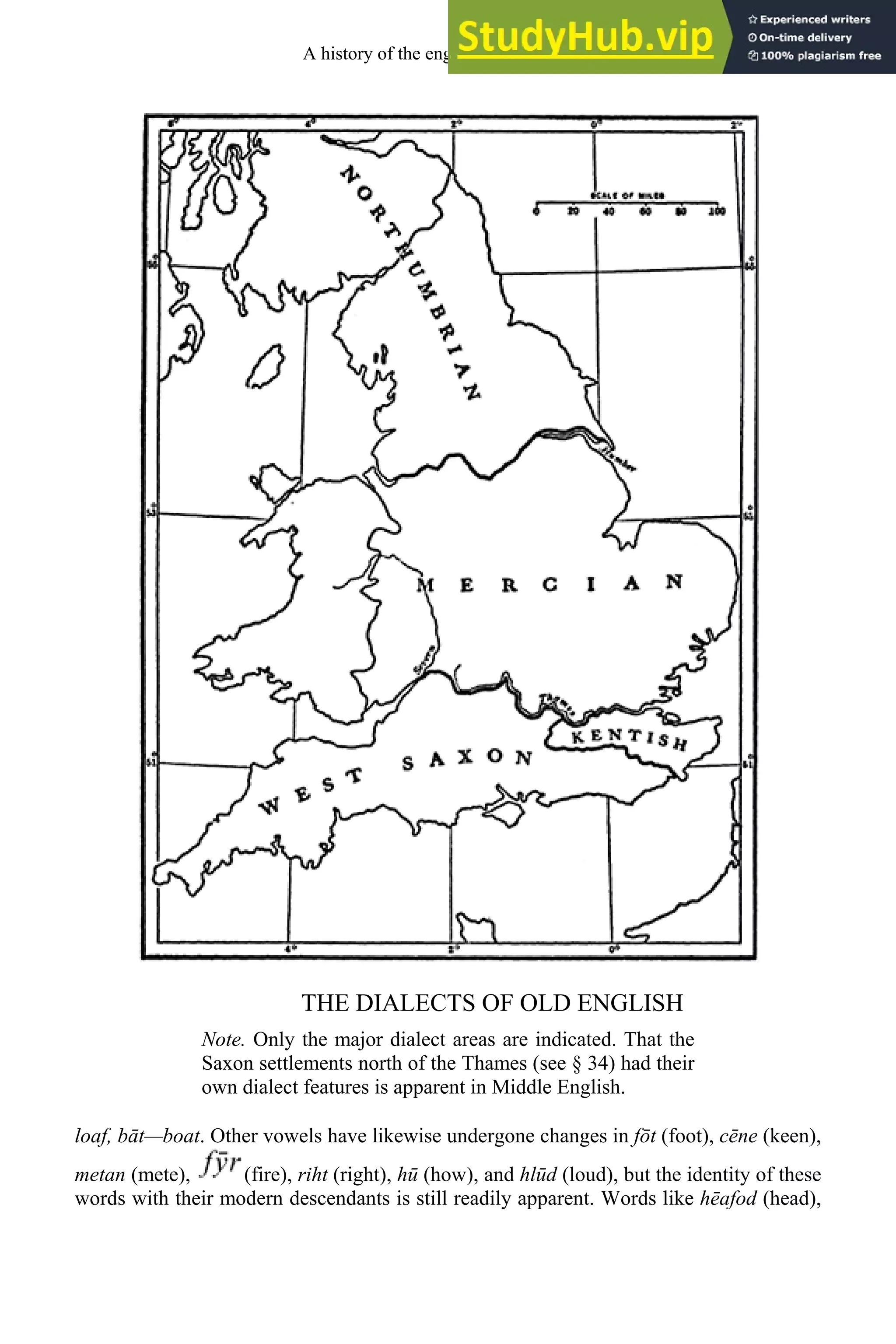 THE DIALECTS OF OLD ENGLISH
Note. Only the major dialect areas are indicated. That the
Saxon settlements north of the Thames (see § 34) had their
own dialect features is apparent in Middle English.
loaf, bāt—boat. Other vowels have likewise undergone changes in fōt (foot), cēne (keen),
metan (mete), (fire), riht (right), hū (how), and hlūd (loud), but the identity of these
words with their modern descendants is still readily apparent. Words like hēafod (head),
A history of the english language 48
 