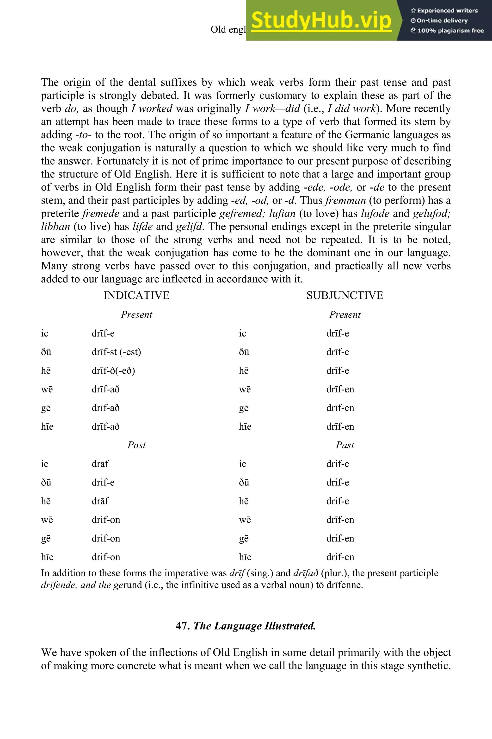 The origin of the dental suffixes by which weak verbs form their past tense and past
participle is strongly debated. It was formerly customary to explain these as part of the
verb do, as though I worked was originally I work—did (i.e., I did work). More recently
an attempt has been made to trace these forms to a type of verb that formed its stem by
adding -to- to the root. The origin of so important a feature of the Germanic languages as
the weak conjugation is naturally a question to which we should like very much to find
the answer. Fortunately it is not of prime importance to our present purpose of describing
the structure of Old English. Here it is sufficient to note that a large and important group
of verbs in Old English form their past tense by adding -ede, -ode, or -de to the present
stem, and their past participles by adding -ed, -od, or -d. Thus fremman (to perform) has a
preterite fremede and a past participle gefremed; lufian (to love) has lufode and gelufod;
libban (to live) has lifde and gelifd. The personal endings except in the preterite singular
are similar to those of the strong verbs and need not be repeated. It is to be noted,
however, that the weak conjugation has come to be the dominant one in our language.
Many strong verbs have passed over to this conjugation, and practically all new verbs
added to our language are inflected in accordance with it.
INDICATIVE SUBJUNCTIVE
Present Present
ic drīf-e ic drīf-e
ð drīf-st (-est) ð drīf-e
hē drīf-ð(-eð) hē drīf-e
wē drīf-að wē drīf-en
gē drīf-að gē drīf-en
hīe drīf-að hīe drīf-en
Past Past
ic drāf ic drif-e
ð drif-e ð drif-e
hē drāf hē drif-e
wē drif-on wē drīf-en
gē drif-on gē drif-en
hīe drif-on hīe drif-en
In addition to these forms the imperative was drīf (sing.) and drīfað (plur.), the present participle
drīfende, and the gerund (i.e., the infinitive used as a verbal noun) tō drīfenne.
47. The Language Illustrated.
We have spoken of the inflections of Old English in some detail primarily with the object
of making more concrete what is meant when we call the language in this stage synthetic.
Old english 55
 
