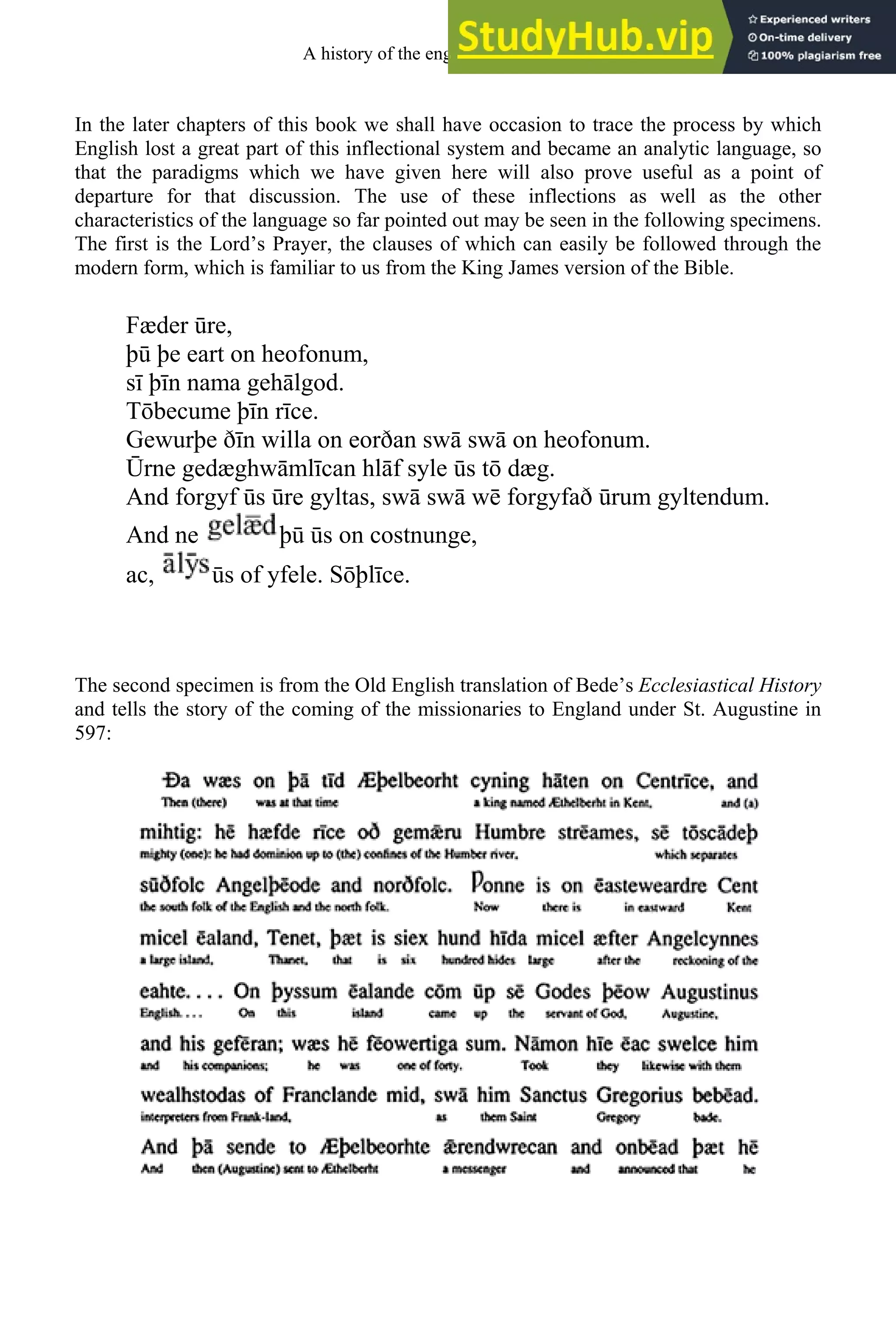 In the later chapters of this book we shall have occasion to trace the process by which
English lost a great part of this inflectional system and became an analytic language, so
that the paradigms which we have given here will also prove useful as a point of
departure for that discussion. The use of these inflections as well as the other
characteristics of the language so far pointed out may be seen in the following specimens.
The first is the Lord’s Prayer, the clauses of which can easily be followed through the
modern form, which is familiar to us from the King James version of the Bible.
Fæder re,
þ þe eart on heofonum,
sī þīn nama gehālgod.
Tōbecume þīn rīce.
Gewurþe ðīn willa on eorðan swā swā on heofonum.
rne gedæghwāmlīcan hlāf syle s tō dæg.
And forgyf s re gyltas, swā swā wē forgyfað rum gyltendum.
And ne þ s on costnunge,
ac, s of yfele. Sōþlīce.
The second specimen is from the Old English translation of Bede’s Ecclesiastical History
and tells the story of the coming of the missionaries to England under St. Augustine in
597:
A history of the english language 56
 