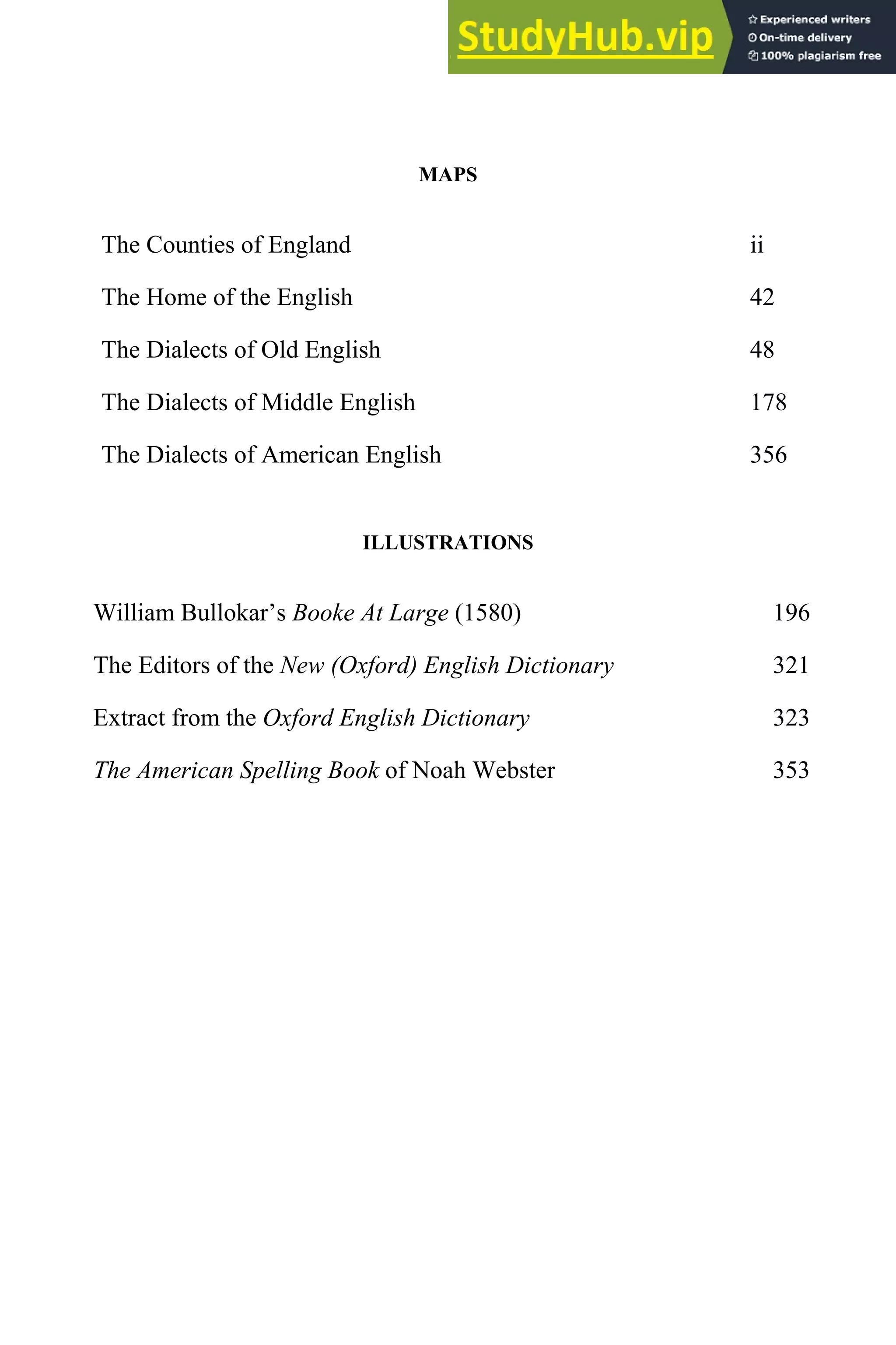 MAPS
The Counties of England ii
The Home of the English 42
The Dialects of Old English 48
The Dialects of Middle English 178
The Dialects of American English 356
ILLUSTRATIONS
William Bullokar’s Booke At Large (1580) 196
The Editors of the New (Oxford) English Dictionary 321
Extract from the Oxford English Dictionary 323
The American Spelling Book of Noah Webster 353
 