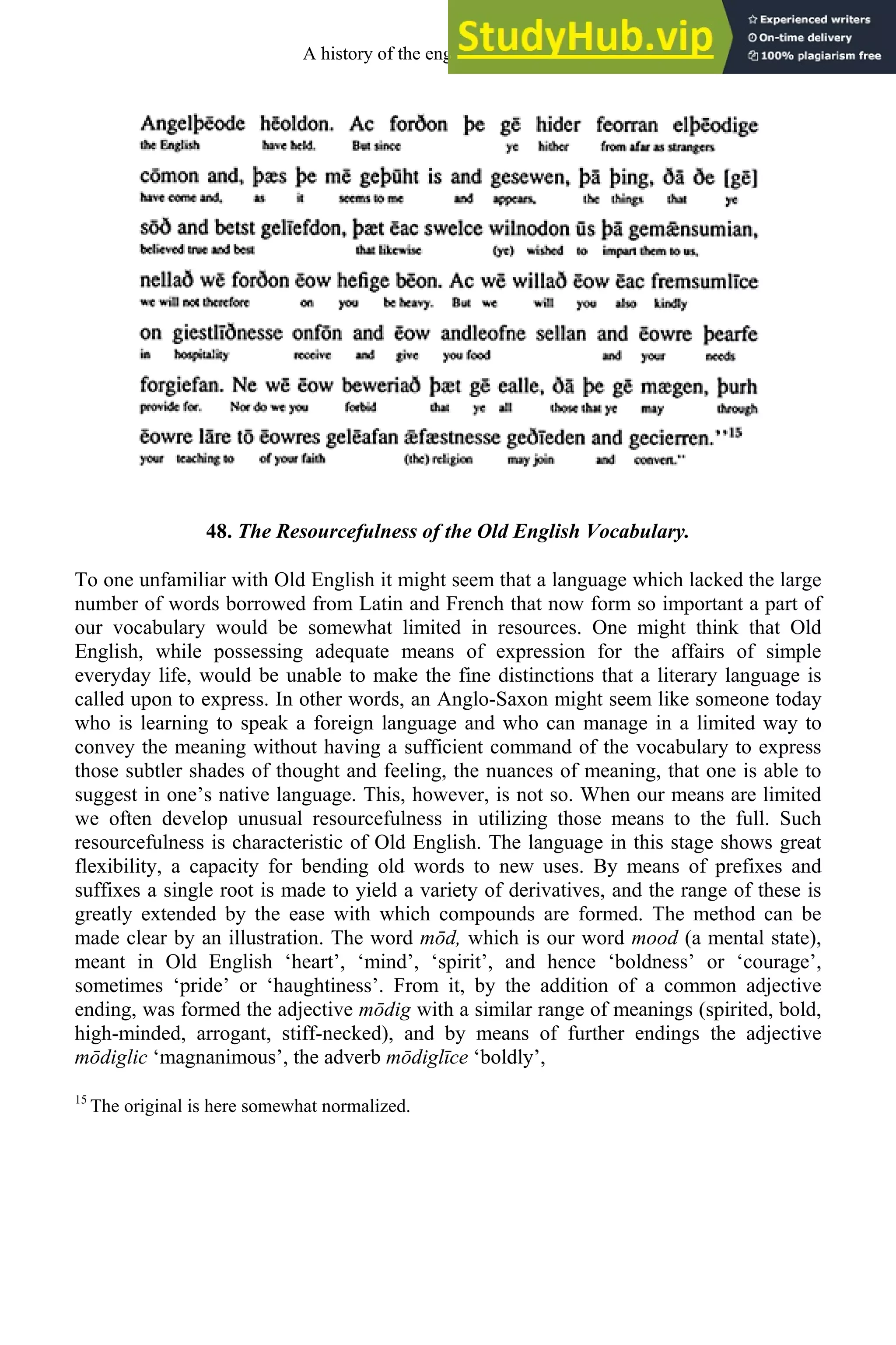 48. The Resourcefulness of the Old English Vocabulary.
To one unfamiliar with Old English it might seem that a language which lacked the large
number of words borrowed from Latin and French that now form so important a part of
our vocabulary would be somewhat limited in resources. One might think that Old
English, while possessing adequate means of expression for the affairs of simple
everyday life, would be unable to make the fine distinctions that a literary language is
called upon to express. In other words, an Anglo-Saxon might seem like someone today
who is learning to speak a foreign language and who can manage in a limited way to
convey the meaning without having a sufficient command of the vocabulary to express
those subtler shades of thought and feeling, the nuances of meaning, that one is able to
suggest in one’s native language. This, however, is not so. When our means are limited
we often develop unusual resourcefulness in utilizing those means to the full. Such
resourcefulness is characteristic of Old English. The language in this stage shows great
flexibility, a capacity for bending old words to new uses. By means of prefixes and
suffixes a single root is made to yield a variety of derivatives, and the range of these is
greatly extended by the ease with which compounds are formed. The method can be
made clear by an illustration. The word mōd, which is our word mood (a mental state),
meant in Old English ‘heart’, ‘mind’, ‘spirit’, and hence ‘boldness’ or ‘courage’,
sometimes ‘pride’ or ‘haughtiness’. From it, by the addition of a common adjective
ending, was formed the adjective mōdig with a similar range of meanings (spirited, bold,
high-minded, arrogant, stiff-necked), and by means of further endings the adjective
mōdiglic ‘magnanimous’, the adverb mōdiglīce ‘boldly’,
15
The original is here somewhat normalized.
A history of the english language 58
 