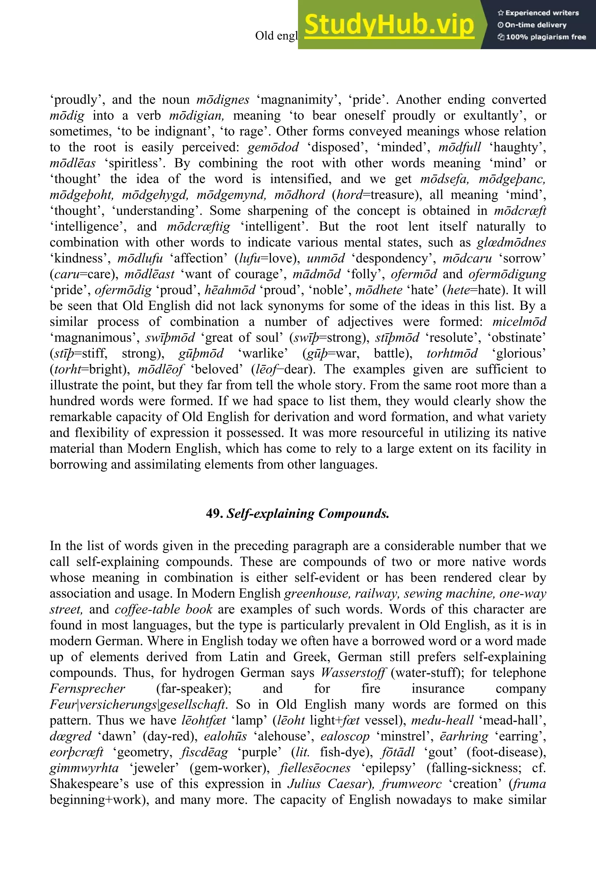 ‘proudly’, and the noun mōdignes ‘magnanimity’, ‘pride’. Another ending converted
mōdig into a verb mōdigian, meaning ‘to bear oneself proudly or exultantly’, or
sometimes, ‘to be indignant’, ‘to rage’. Other forms conveyed meanings whose relation
to the root is easily perceived: gemōdod ‘disposed’, ‘minded’, mōdfull ‘haughty’,
mōdlēas ‘spiritless’. By combining the root with other words meaning ‘mind’ or
‘thought’ the idea of the word is intensified, and we get mōdsefa, mōdgeþanc,
mōdgeþoht, mōdgehygd, mōdgemynd, mōdhord (hord=treasure), all meaning ‘mind’,
‘thought’, ‘understanding’. Some sharpening of the concept is obtained in mōdcræft
‘intelligence’, and mōdcræftig ‘intelligent’. But the root lent itself naturally to
combination with other words to indicate various mental states, such as glœdmōdnes
‘kindness’, mōdlufu ‘affection’ (lufu=love), unmōd ‘despondency’, mōdcaru ‘sorrow’
(caru=care), mōdlēast ‘want of courage’, mādmōd ‘folly’, ofermōd and ofermōdigung
‘pride’, ofermōdig ‘proud’, hēahmōd ‘proud’, ‘noble’, mōdhete ‘hate’ (hete=hate). It will
be seen that Old English did not lack synonyms for some of the ideas in this list. By a
similar process of combination a number of adjectives were formed: micelmōd
‘magnanimous’, swīþmōd ‘great of soul’ (swīþ=strong), stīþmōd ‘resolute’, ‘obstinate’
(stīþ=stiff, strong), gūþmōd ‘warlike’ (gūþ=war, battle), torhtmōd ‘glorious’
(torht=bright), mōdlēof ‘beloved’ (lēof−dear). The examples given are sufficient to
illustrate the point, but they far from tell the whole story. From the same root more than a
hundred words were formed. If we had space to list them, they would clearly show the
remarkable capacity of Old English for derivation and word formation, and what variety
and flexibility of expression it possessed. It was more resourceful in utilizing its native
material than Modern English, which has come to rely to a large extent on its facility in
borrowing and assimilating elements from other languages.
49. Self-explaining Compounds.
In the list of words given in the preceding paragraph are a considerable number that we
call self-explaining compounds. These are compounds of two or more native words
whose meaning in combination is either self-evident or has been rendered clear by
association and usage. In Modern English greenhouse, railway, sewing machine, one-way
street, and coffee-table book are examples of such words. Words of this character are
found in most languages, but the type is particularly prevalent in Old English, as it is in
modern German. Where in English today we often have a borrowed word or a word made
up of elements derived from Latin and Greek, German still prefers self-explaining
compounds. Thus, for hydrogen German says Wasserstoff (water-stuff); for telephone
Fernsprecher (far-speaker); and for fire insurance company
Feur|versicherungs|gesellschaft. So in Old English many words are formed on this
pattern. Thus we have lēohtfæt ‘lamp’ (lēoht light+fœt vessel), medu-heall ‘mead-hall’,
dœgred ‘dawn’ (day-red), ealohūs ‘alehouse’, ealoscop ‘minstrel’, ēarhring ‘earring’,
eorþcrœft ‘geometry, fiscdēag ‘purple’ (lit. fish-dye), fōtādl ‘gout’ (foot-disease),
gimmwyrhta ‘jeweler’ (gem-worker), fiellesēocnes ‘epilepsy’ (falling-sickness; cf.
Shakespeare’s use of this expression in Julius Caesar), frumweorc ‘creation’ (fruma
beginning+work), and many more. The capacity of English nowadays to make similar
Old english 59
 