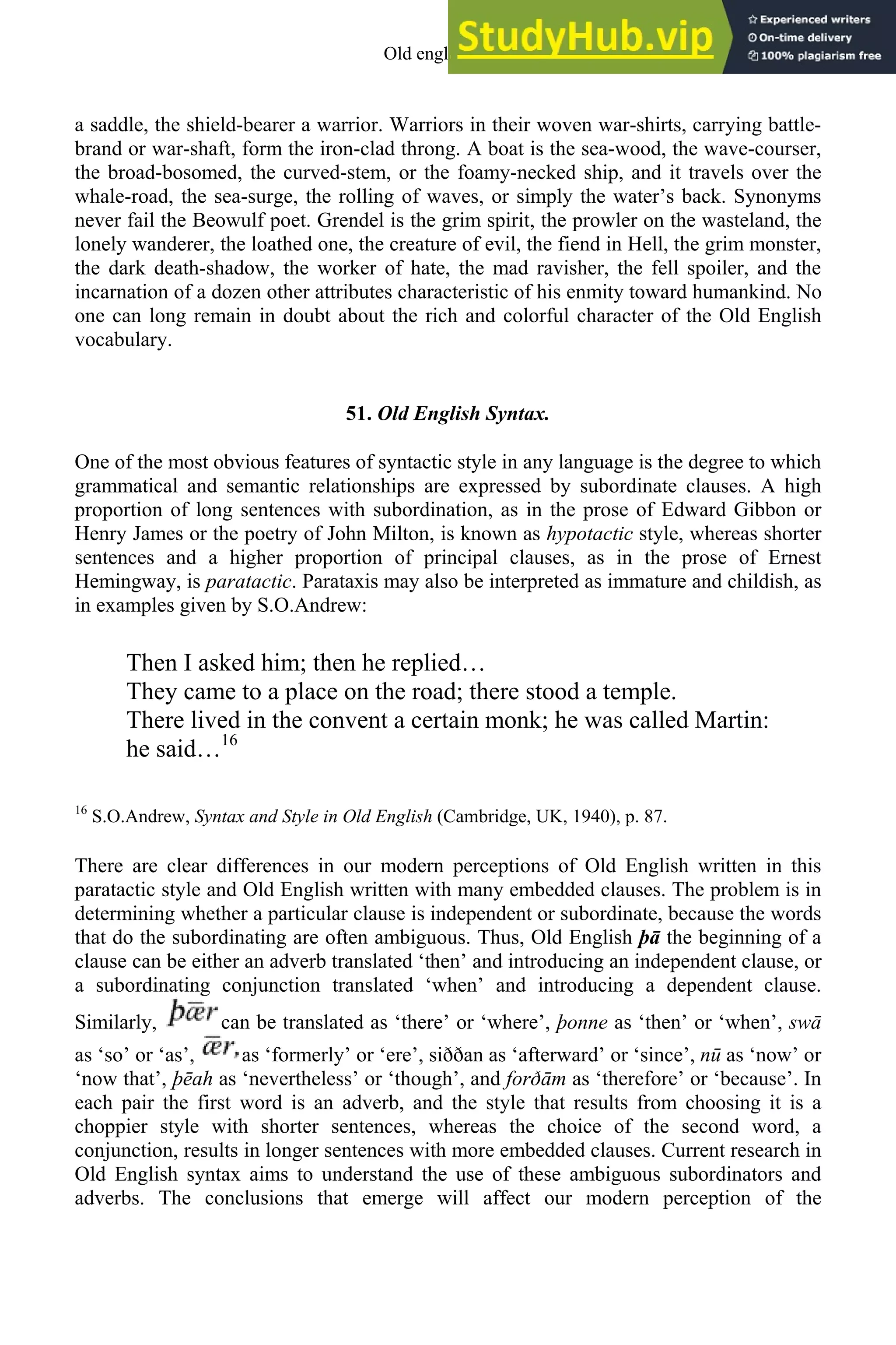 a saddle, the shield-bearer a warrior. Warriors in their woven war-shirts, carrying battle-
brand or war-shaft, form the iron-clad throng. A boat is the sea-wood, the wave-courser,
the broad-bosomed, the curved-stem, or the foamy-necked ship, and it travels over the
whale-road, the sea-surge, the rolling of waves, or simply the water’s back. Synonyms
never fail the Beowulf poet. Grendel is the grim spirit, the prowler on the wasteland, the
lonely wanderer, the loathed one, the creature of evil, the fiend in Hell, the grim monster,
the dark death-shadow, the worker of hate, the mad ravisher, the fell spoiler, and the
incarnation of a dozen other attributes characteristic of his enmity toward humankind. No
one can long remain in doubt about the rich and colorful character of the Old English
vocabulary.
51. Old English Syntax.
One of the most obvious features of syntactic style in any language is the degree to which
grammatical and semantic relationships are expressed by subordinate clauses. A high
proportion of long sentences with subordination, as in the prose of Edward Gibbon or
Henry James or the poetry of John Milton, is known as hypotactic style, whereas shorter
sentences and a higher proportion of principal clauses, as in the prose of Ernest
Hemingway, is paratactic. Parataxis may also be interpreted as immature and childish, as
in examples given by S.O.Andrew:
Then I asked him; then he replied…
They came to a place on the road; there stood a temple.
There lived in the convent a certain monk; he was called Martin:
he said…16
16
S.O.Andrew, Syntax and Style in Old English (Cambridge, UK, 1940), p. 87.
There are clear differences in our modern perceptions of Old English written in this
paratactic style and Old English written with many embedded clauses. The problem is in
determining whether a particular clause is independent or subordinate, because the words
that do the subordinating are often ambiguous. Thus, Old English þā the beginning of a
clause can be either an adverb translated ‘then’ and introducing an independent clause, or
a subordinating conjunction translated ‘when’ and introducing a dependent clause.
Similarly, can be translated as ‘there’ or ‘where’, þonne as ‘then’ or ‘when’, swā
as ‘so’ or ‘as’, as ‘formerly’ or ‘ere’, siððan as ‘afterward’ or ‘since’, nū as ‘now’ or
‘now that’, þēah as ‘nevertheless’ or ‘though’, and forðām as ‘therefore’ or ‘because’. In
each pair the first word is an adverb, and the style that results from choosing it is a
choppier style with shorter sentences, whereas the choice of the second word, a
conjunction, results in longer sentences with more embedded clauses. Current research in
Old English syntax aims to understand the use of these ambiguous subordinators and
adverbs. The conclusions that emerge will affect our modern perception of the
Old english 61
 
