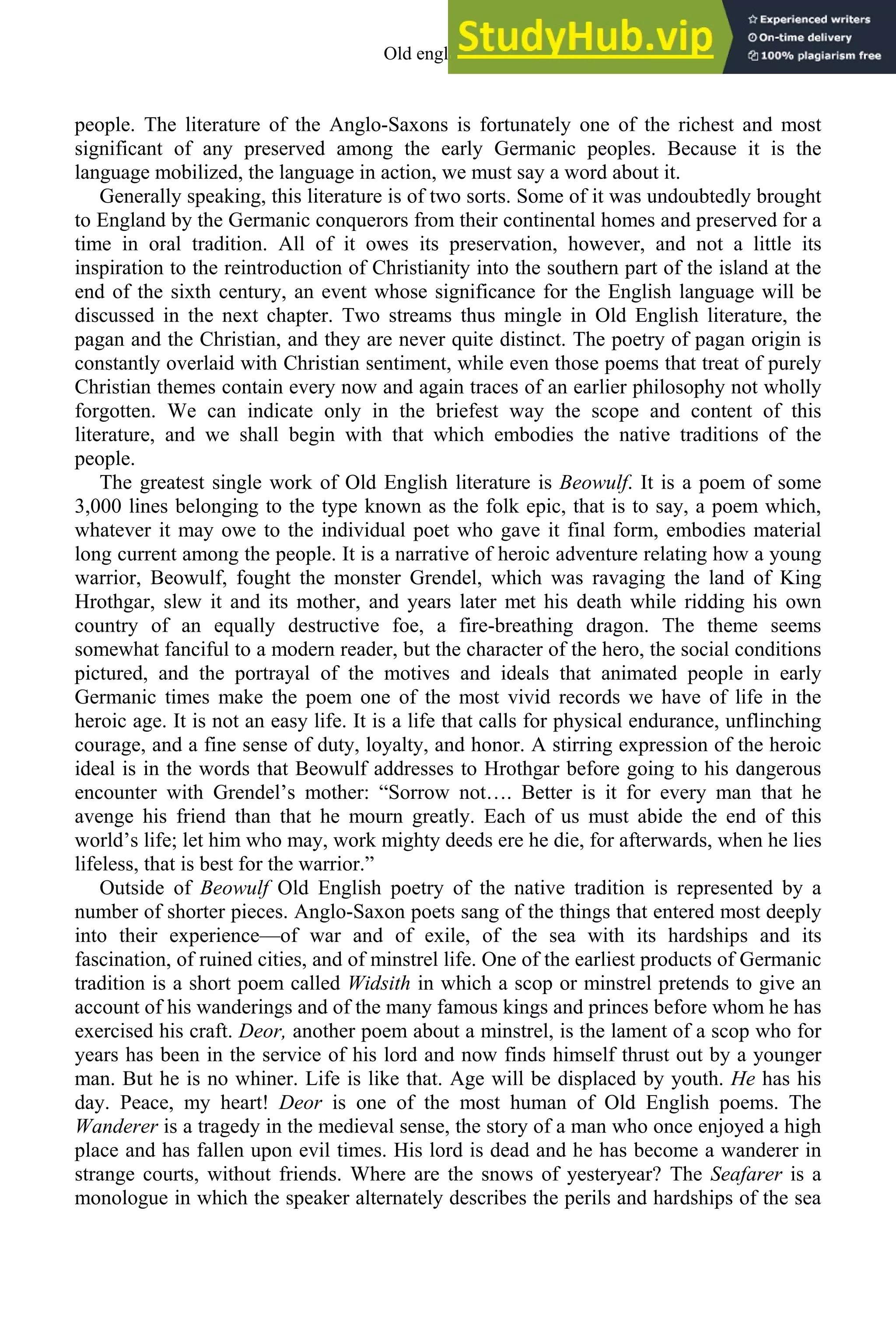 people. The literature of the Anglo-Saxons is fortunately one of the richest and most
significant of any preserved among the early Germanic peoples. Because it is the
language mobilized, the language in action, we must say a word about it.
Generally speaking, this literature is of two sorts. Some of it was undoubtedly brought
to England by the Germanic conquerors from their continental homes and preserved for a
time in oral tradition. All of it owes its preservation, however, and not a little its
inspiration to the reintroduction of Christianity into the southern part of the island at the
end of the sixth century, an event whose significance for the English language will be
discussed in the next chapter. Two streams thus mingle in Old English literature, the
pagan and the Christian, and they are never quite distinct. The poetry of pagan origin is
constantly overlaid with Christian sentiment, while even those poems that treat of purely
Christian themes contain every now and again traces of an earlier philosophy not wholly
forgotten. We can indicate only in the briefest way the scope and content of this
literature, and we shall begin with that which embodies the native traditions of the
people.
The greatest single work of Old English literature is Beowulf. It is a poem of some
3,000 lines belonging to the type known as the folk epic, that is to say, a poem which,
whatever it may owe to the individual poet who gave it final form, embodies material
long current among the people. It is a narrative of heroic adventure relating how a young
warrior, Beowulf, fought the monster Grendel, which was ravaging the land of King
Hrothgar, slew it and its mother, and years later met his death while ridding his own
country of an equally destructive foe, a fire-breathing dragon. The theme seems
somewhat fanciful to a modern reader, but the character of the hero, the social conditions
pictured, and the portrayal of the motives and ideals that animated people in early
Germanic times make the poem one of the most vivid records we have of life in the
heroic age. It is not an easy life. It is a life that calls for physical endurance, unflinching
courage, and a fine sense of duty, loyalty, and honor. A stirring expression of the heroic
ideal is in the words that Beowulf addresses to Hrothgar before going to his dangerous
encounter with Grendel’s mother: “Sorrow not…. Better is it for every man that he
avenge his friend than that he mourn greatly. Each of us must abide the end of this
world’s life; let him who may, work mighty deeds ere he die, for afterwards, when he lies
lifeless, that is best for the warrior.”
Outside of Beowulf Old English poetry of the native tradition is represented by a
number of shorter pieces. Anglo-Saxon poets sang of the things that entered most deeply
into their experience—of war and of exile, of the sea with its hardships and its
fascination, of ruined cities, and of minstrel life. One of the earliest products of Germanic
tradition is a short poem called Widsith in which a scop or minstrel pretends to give an
account of his wanderings and of the many famous kings and princes before whom he has
exercised his craft. Deor, another poem about a minstrel, is the lament of a scop who for
years has been in the service of his lord and now finds himself thrust out by a younger
man. But he is no whiner. Life is like that. Age will be displaced by youth. He has his
day. Peace, my heart! Deor is one of the most human of Old English poems. The
Wanderer is a tragedy in the medieval sense, the story of a man who once enjoyed a high
place and has fallen upon evil times. His lord is dead and he has become a wanderer in
strange courts, without friends. Where are the snows of yesteryear? The Seafarer is a
monologue in which the speaker alternately describes the perils and hardships of the sea
Old english 63
 