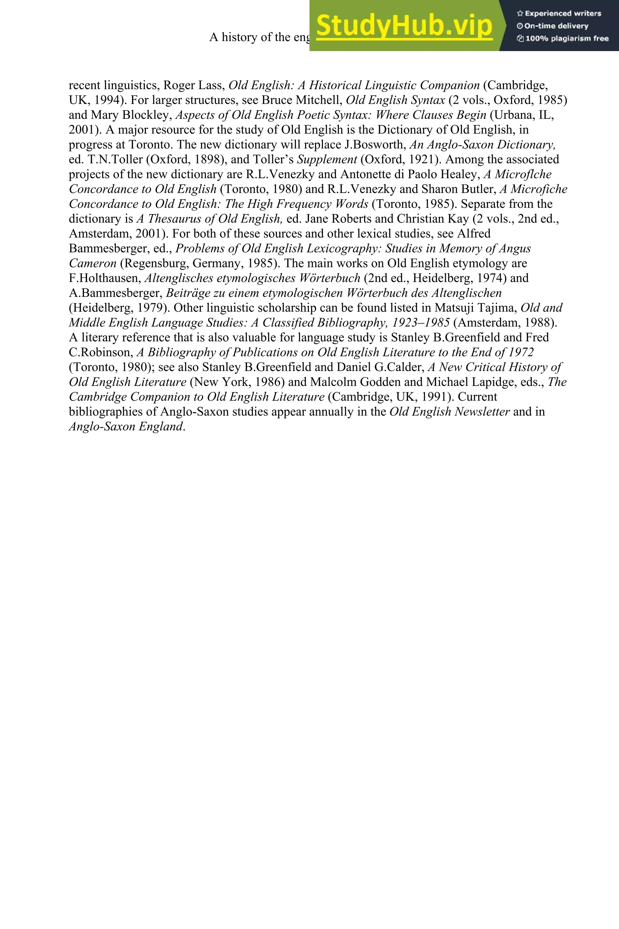 recent linguistics, Roger Lass, Old English: A Historical Linguistic Companion (Cambridge,
UK, 1994). For larger structures, see Bruce Mitchell, Old English Syntax (2 vols., Oxford, 1985)
and Mary Blockley, Aspects of Old English Poetic Syntax: Where Clauses Begin (Urbana, IL,
2001). A major resource for the study of Old English is the Dictionary of Old English, in
progress at Toronto. The new dictionary will replace J.Bosworth, An Anglo-Saxon Dictionary,
ed. T.N.Toller (Oxford, 1898), and Toller’s Supplement (Oxford, 1921). Among the associated
projects of the new dictionary are R.L.Venezky and Antonette di Paolo Healey, A Microflche
Concordance to Old English (Toronto, 1980) and R.L.Venezky and Sharon Butler, A Microfiche
Concordance to Old English: The High Frequency Words (Toronto, 1985). Separate from the
dictionary is A Thesaurus of Old English, ed. Jane Roberts and Christian Kay (2 vols., 2nd ed.,
Amsterdam, 2001). For both of these sources and other lexical studies, see Alfred
Bammesberger, ed., Problems of Old English Lexicography: Studies in Memory of Angus
Cameron (Regensburg, Germany, 1985). The main works on Old English etymology are
F.Holthausen, Altenglisches etymologisches Wörterbuch (2nd ed., Heidelberg, 1974) and
A.Bammesberger, Beiträge zu einem etymologischen Wörterbuch des Altenglischen
(Heidelberg, 1979). Other linguistic scholarship can be found listed in Matsuji Tajima, Old and
Middle English Language Studies: A Classified Bibliography, 1923–1985 (Amsterdam, 1988).
A literary reference that is also valuable for language study is Stanley B.Greenfield and Fred
C.Robinson, A Bibliography of Publications on Old English Literature to the End of 1972
(Toronto, 1980); see also Stanley B.Greenfield and Daniel G.Calder, A New Critical History of
Old English Literature (New York, 1986) and Malcolm Godden and Michael Lapidge, eds., The
Cambridge Companion to Old English Literature (Cambridge, UK, 1991). Current
bibliographies of Anglo-Saxon studies appear annually in the Old English Newsletter and in
Anglo-Saxon England.
A history of the english language 66
 