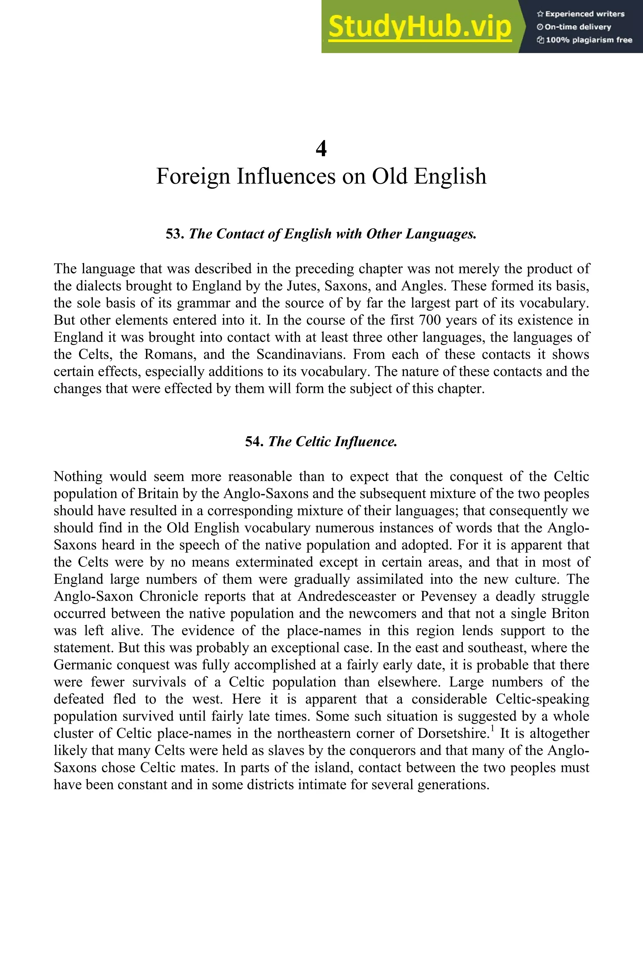 4
Foreign Influences on Old English
53. The Contact of English with Other Languages.
The language that was described in the preceding chapter was not merely the product of
the dialects brought to England by the Jutes, Saxons, and Angles. These formed its basis,
the sole basis of its grammar and the source of by far the largest part of its vocabulary.
But other elements entered into it. In the course of the first 700 years of its existence in
England it was brought into contact with at least three other languages, the languages of
the Celts, the Romans, and the Scandinavians. From each of these contacts it shows
certain effects, especially additions to its vocabulary. The nature of these contacts and the
changes that were effected by them will form the subject of this chapter.
54. The Celtic Influence.
Nothing would seem more reasonable than to expect that the conquest of the Celtic
population of Britain by the Anglo-Saxons and the subsequent mixture of the two peoples
should have resulted in a corresponding mixture of their languages; that consequently we
should find in the Old English vocabulary numerous instances of words that the Anglo-
Saxons heard in the speech of the native population and adopted. For it is apparent that
the Celts were by no means exterminated except in certain areas, and that in most of
England large numbers of them were gradually assimilated into the new culture. The
Anglo-Saxon Chronicle reports that at Andredesceaster or Pevensey a deadly struggle
occurred between the native population and the newcomers and that not a single Briton
was left alive. The evidence of the place-names in this region lends support to the
statement. But this was probably an exceptional case. In the east and southeast, where the
Germanic conquest was fully accomplished at a fairly early date, it is probable that there
were fewer survivals of a Celtic population than elsewhere. Large numbers of the
defeated fled to the west. Here it is apparent that a considerable Celtic-speaking
population survived until fairly late times. Some such situation is suggested by a whole
cluster of Celtic place-names in the northeastern corner of Dorsetshire.1
It is altogether
likely that many Celts were held as slaves by the conquerors and that many of the Anglo-
Saxons chose Celtic mates. In parts of the island, contact between the two peoples must
have been constant and in some districts intimate for several generations.
 