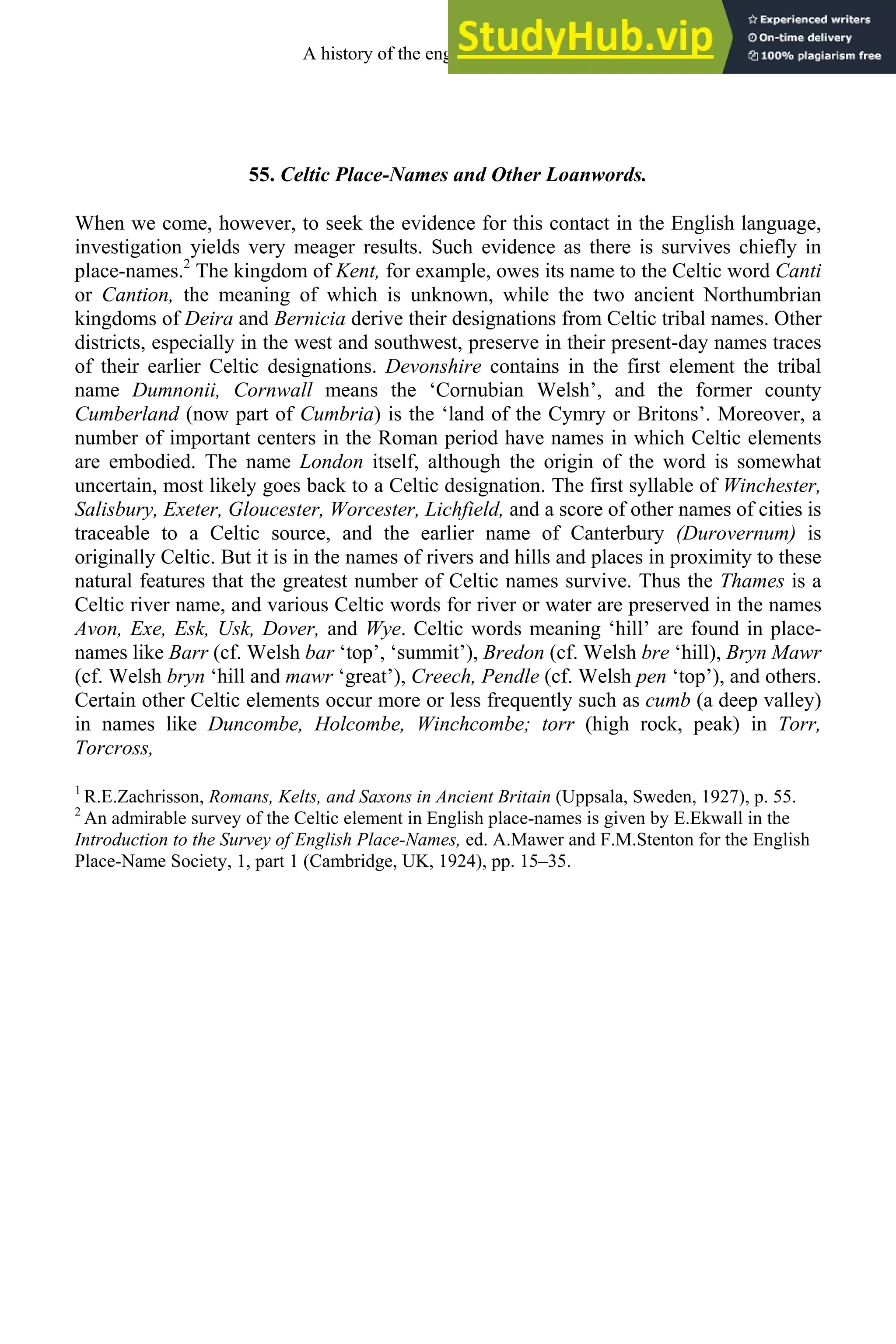 55. Celtic Place-Names and Other Loanwords.
When we come, however, to seek the evidence for this contact in the English language,
investigation yields very meager results. Such evidence as there is survives chiefly in
place-names.2
The kingdom of Kent, for example, owes its name to the Celtic word Canti
or Cantion, the meaning of which is unknown, while the two ancient Northumbrian
kingdoms of Deira and Bernicia derive their designations from Celtic tribal names. Other
districts, especially in the west and southwest, preserve in their present-day names traces
of their earlier Celtic designations. Devonshire contains in the first element the tribal
name Dumnonii, Cornwall means the ‘Cornubian Welsh’, and the former county
Cumberland (now part of Cumbria) is the ‘land of the Cymry or Britons’. Moreover, a
number of important centers in the Roman period have names in which Celtic elements
are embodied. The name London itself, although the origin of the word is somewhat
uncertain, most likely goes back to a Celtic designation. The first syllable of Winchester,
Salisbury, Exeter, Gloucester, Worcester, Lichfield, and a score of other names of cities is
traceable to a Celtic source, and the earlier name of Canterbury (Durovernum) is
originally Celtic. But it is in the names of rivers and hills and places in proximity to these
natural features that the greatest number of Celtic names survive. Thus the Thames is a
Celtic river name, and various Celtic words for river or water are preserved in the names
Avon, Exe, Esk, Usk, Dover, and Wye. Celtic words meaning ‘hill’ are found in place-
names like Barr (cf. Welsh bar ‘top’, ‘summit’), Bredon (cf. Welsh bre ‘hill), Bryn Mawr
(cf. Welsh bryn ‘hill and mawr ‘great’), Creech, Pendle (cf. Welsh pen ‘top’), and others.
Certain other Celtic elements occur more or less frequently such as cumb (a deep valley)
in names like Duncombe, Holcombe, Winchcombe; torr (high rock, peak) in Torr,
Torcross,
1
R.E.Zachrisson, Romans, Kelts, and Saxons in Ancient Britain (Uppsala, Sweden, 1927), p. 55.
2
An admirable survey of the Celtic element in English place-names is given by E.Ekwall in the
Introduction to the Survey of English Place-Names, ed. A.Mawer and F.M.Stenton for the English
Place-Name Society, 1, part 1 (Cambridge, UK, 1924), pp. 15–35.
A history of the english language 68
 