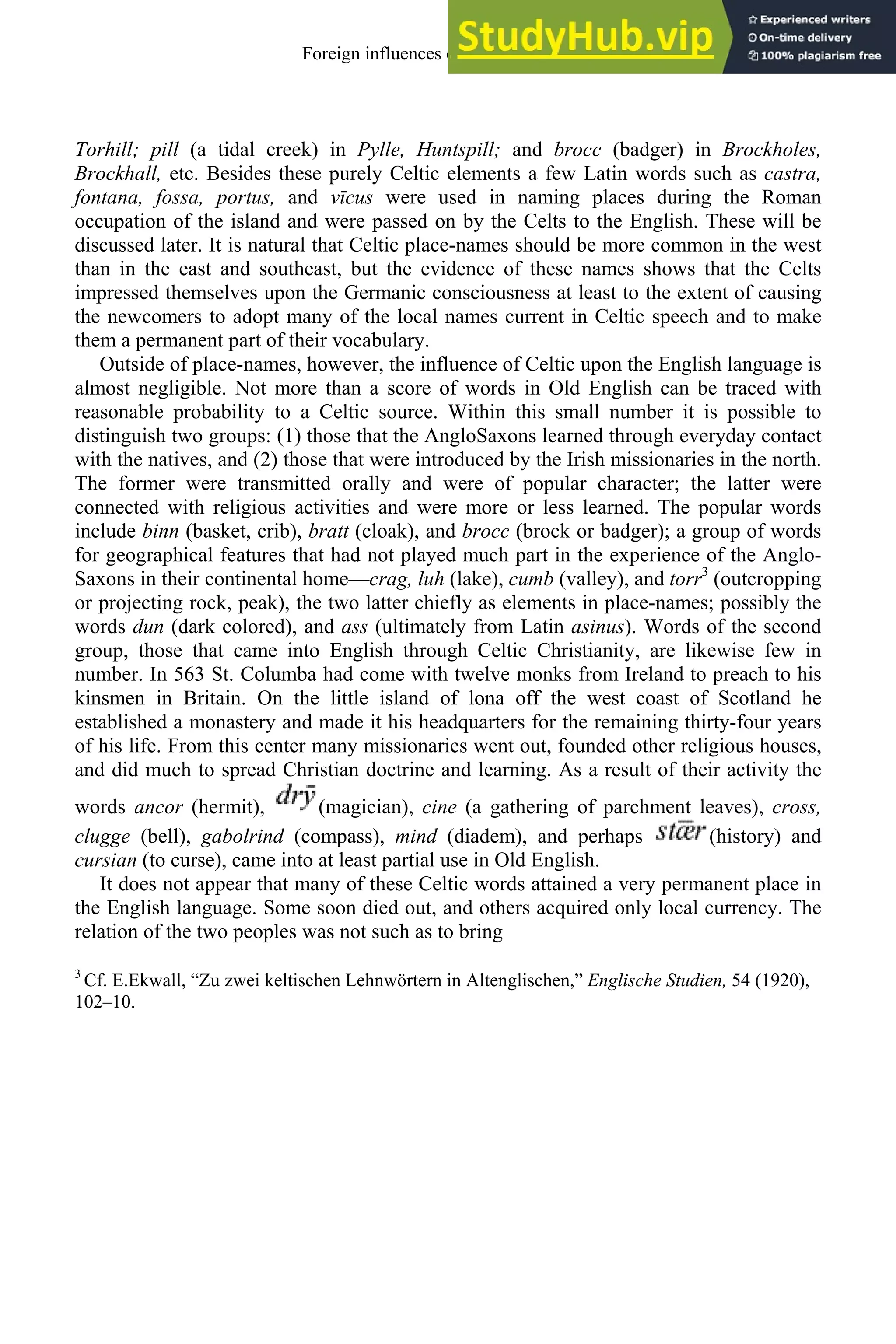 Torhill; pill (a tidal creek) in Pylle, Huntspill; and brocc (badger) in Brockholes,
Brockhall, etc. Besides these purely Celtic elements a few Latin words such as castra,
fontana, fossa, portus, and vīcus were used in naming places during the Roman
occupation of the island and were passed on by the Celts to the English. These will be
discussed later. It is natural that Celtic place-names should be more common in the west
than in the east and southeast, but the evidence of these names shows that the Celts
impressed themselves upon the Germanic consciousness at least to the extent of causing
the newcomers to adopt many of the local names current in Celtic speech and to make
them a permanent part of their vocabulary.
Outside of place-names, however, the influence of Celtic upon the English language is
almost negligible. Not more than a score of words in Old English can be traced with
reasonable probability to a Celtic source. Within this small number it is possible to
distinguish two groups: (1) those that the AngloSaxons learned through everyday contact
with the natives, and (2) those that were introduced by the Irish missionaries in the north.
The former were transmitted orally and were of popular character; the latter were
connected with religious activities and were more or less learned. The popular words
include binn (basket, crib), bratt (cloak), and brocc (brock or badger); a group of words
for geographical features that had not played much part in the experience of the Anglo-
Saxons in their continental home—crag, luh (lake), cumb (valley), and torr3
(outcropping
or projecting rock, peak), the two latter chiefly as elements in place-names; possibly the
words dun (dark colored), and ass (ultimately from Latin asinus). Words of the second
group, those that came into English through Celtic Christianity, are likewise few in
number. In 563 St. Columba had come with twelve monks from Ireland to preach to his
kinsmen in Britain. On the little island of lona off the west coast of Scotland he
established a monastery and made it his headquarters for the remaining thirty-four years
of his life. From this center many missionaries went out, founded other religious houses,
and did much to spread Christian doctrine and learning. As a result of their activity the
words ancor (hermit), (magician), cine (a gathering of parchment leaves), cross,
clugge (bell), gabolrind (compass), mind (diadem), and perhaps (history) and
cursian (to curse), came into at least partial use in Old English.
It does not appear that many of these Celtic words attained a very permanent place in
the English language. Some soon died out, and others acquired only local currency. The
relation of the two peoples was not such as to bring
3
Cf. E.Ekwall, “Zu zwei keltischen Lehnwörtern in Altenglischen,” Englische Studien, 54 (1920),
102–10.
Foreign influences on old english 69
 