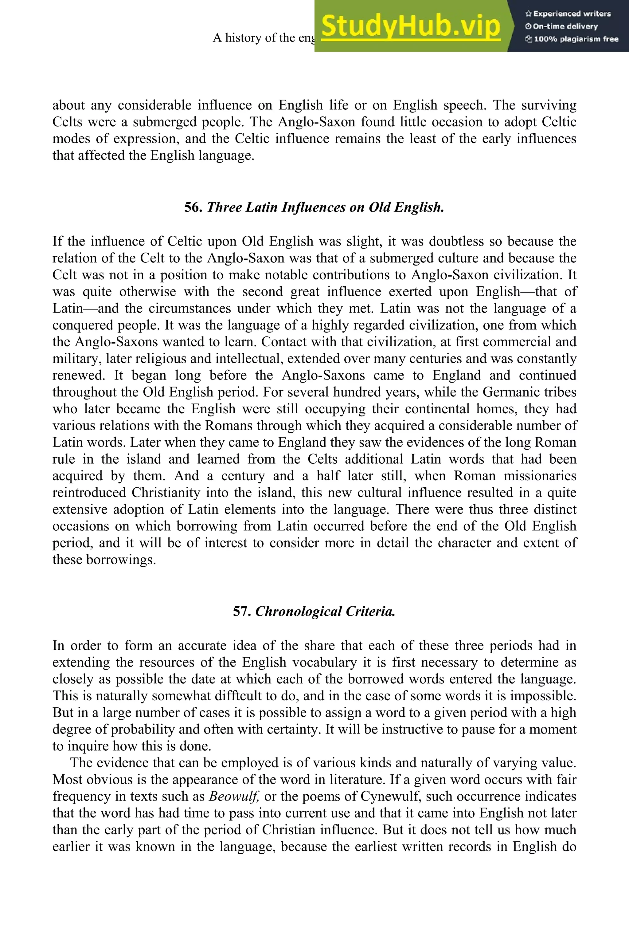about any considerable influence on English life or on English speech. The surviving
Celts were a submerged people. The Anglo-Saxon found little occasion to adopt Celtic
modes of expression, and the Celtic influence remains the least of the early influences
that affected the English language.
56. Three Latin Influences on Old English.
If the influence of Celtic upon Old English was slight, it was doubtless so because the
relation of the Celt to the Anglo-Saxon was that of a submerged culture and because the
Celt was not in a position to make notable contributions to Anglo-Saxon civilization. It
was quite otherwise with the second great influence exerted upon English—that of
Latin—and the circumstances under which they met. Latin was not the language of a
conquered people. It was the language of a highly regarded civilization, one from which
the Anglo-Saxons wanted to learn. Contact with that civilization, at first commercial and
military, later religious and intellectual, extended over many centuries and was constantly
renewed. It began long before the Anglo-Saxons came to England and continued
throughout the Old English period. For several hundred years, while the Germanic tribes
who later became the English were still occupying their continental homes, they had
various relations with the Romans through which they acquired a considerable number of
Latin words. Later when they came to England they saw the evidences of the long Roman
rule in the island and learned from the Celts additional Latin words that had been
acquired by them. And a century and a half later still, when Roman missionaries
reintroduced Christianity into the island, this new cultural influence resulted in a quite
extensive adoption of Latin elements into the language. There were thus three distinct
occasions on which borrowing from Latin occurred before the end of the Old English
period, and it will be of interest to consider more in detail the character and extent of
these borrowings.
57. Chronological Criteria.
In order to form an accurate idea of the share that each of these three periods had in
extending the resources of the English vocabulary it is first necessary to determine as
closely as possible the date at which each of the borrowed words entered the language.
This is naturally somewhat difftcult to do, and in the case of some words it is impossible.
But in a large number of cases it is possible to assign a word to a given period with a high
degree of probability and often with certainty. It will be instructive to pause for a moment
to inquire how this is done.
The evidence that can be employed is of various kinds and naturally of varying value.
Most obvious is the appearance of the word in literature. If a given word occurs with fair
frequency in texts such as Beowulf, or the poems of Cynewulf, such occurrence indicates
that the word has had time to pass into current use and that it came into English not later
than the early part of the period of Christian influence. But it does not tell us how much
earlier it was known in the language, because the earliest written records in English do
A history of the english language 70
 