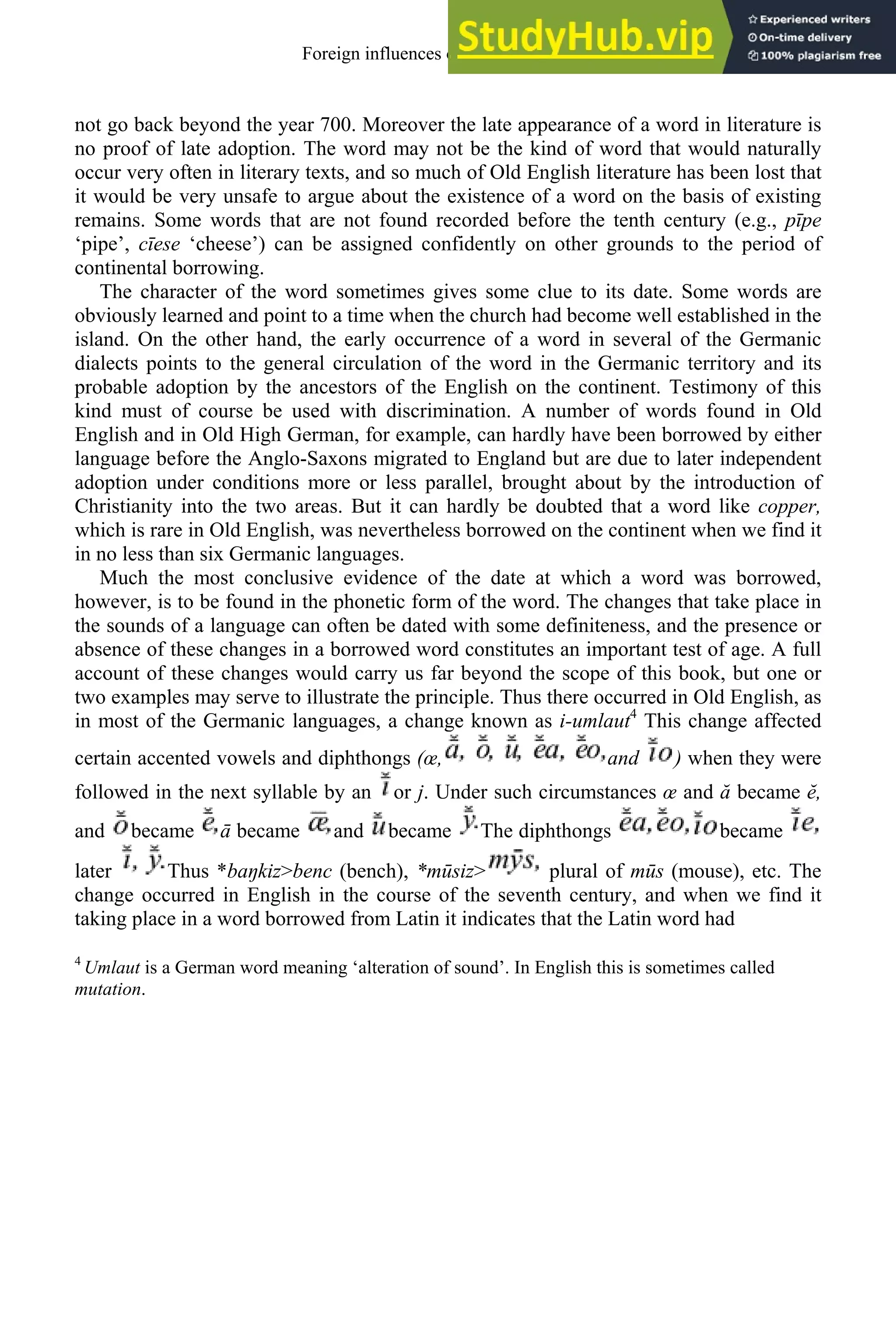 not go back beyond the year 700. Moreover the late appearance of a word in literature is
no proof of late adoption. The word may not be the kind of word that would naturally
occur very often in literary texts, and so much of Old English literature has been lost that
it would be very unsafe to argue about the existence of a word on the basis of existing
remains. Some words that are not found recorded before the tenth century (e.g., pīpe
‘pipe’, cīese ‘cheese’) can be assigned confidently on other grounds to the period of
continental borrowing.
The character of the word sometimes gives some clue to its date. Some words are
obviously learned and point to a time when the church had become well established in the
island. On the other hand, the early occurrence of a word in several of the Germanic
dialects points to the general circulation of the word in the Germanic territory and its
probable adoption by the ancestors of the English on the continent. Testimony of this
kind must of course be used with discrimination. A number of words found in Old
English and in Old High German, for example, can hardly have been borrowed by either
language before the Anglo-Saxons migrated to England but are due to later independent
adoption under conditions more or less parallel, brought about by the introduction of
Christianity into the two areas. But it can hardly be doubted that a word like copper,
which is rare in Old English, was nevertheless borrowed on the continent when we find it
in no less than six Germanic languages.
Much the most conclusive evidence of the date at which a word was borrowed,
however, is to be found in the phonetic form of the word. The changes that take place in
the sounds of a language can often be dated with some definiteness, and the presence or
absence of these changes in a borrowed word constitutes an important test of age. A full
account of these changes would carry us far beyond the scope of this book, but one or
two examples may serve to illustrate the principle. Thus there occurred in Old English, as
in most of the Germanic languages, a change known as i-umlaut4
This change affected
certain accented vowels and diphthongs (œ, and ) when they were
followed in the next syllable by an or j. Under such circumstances œ and ă became ĕ,
and became ā became and became The diphthongs became
later Thus *baŋkiz>benc (bench), *mūsiz> plural of mūs (mouse), etc. The
change occurred in English in the course of the seventh century, and when we find it
taking place in a word borrowed from Latin it indicates that the Latin word had
4
Umlaut is a German word meaning ‘alteration of sound’. In English this is sometimes called
mutation.
Foreign influences on old english 71
 