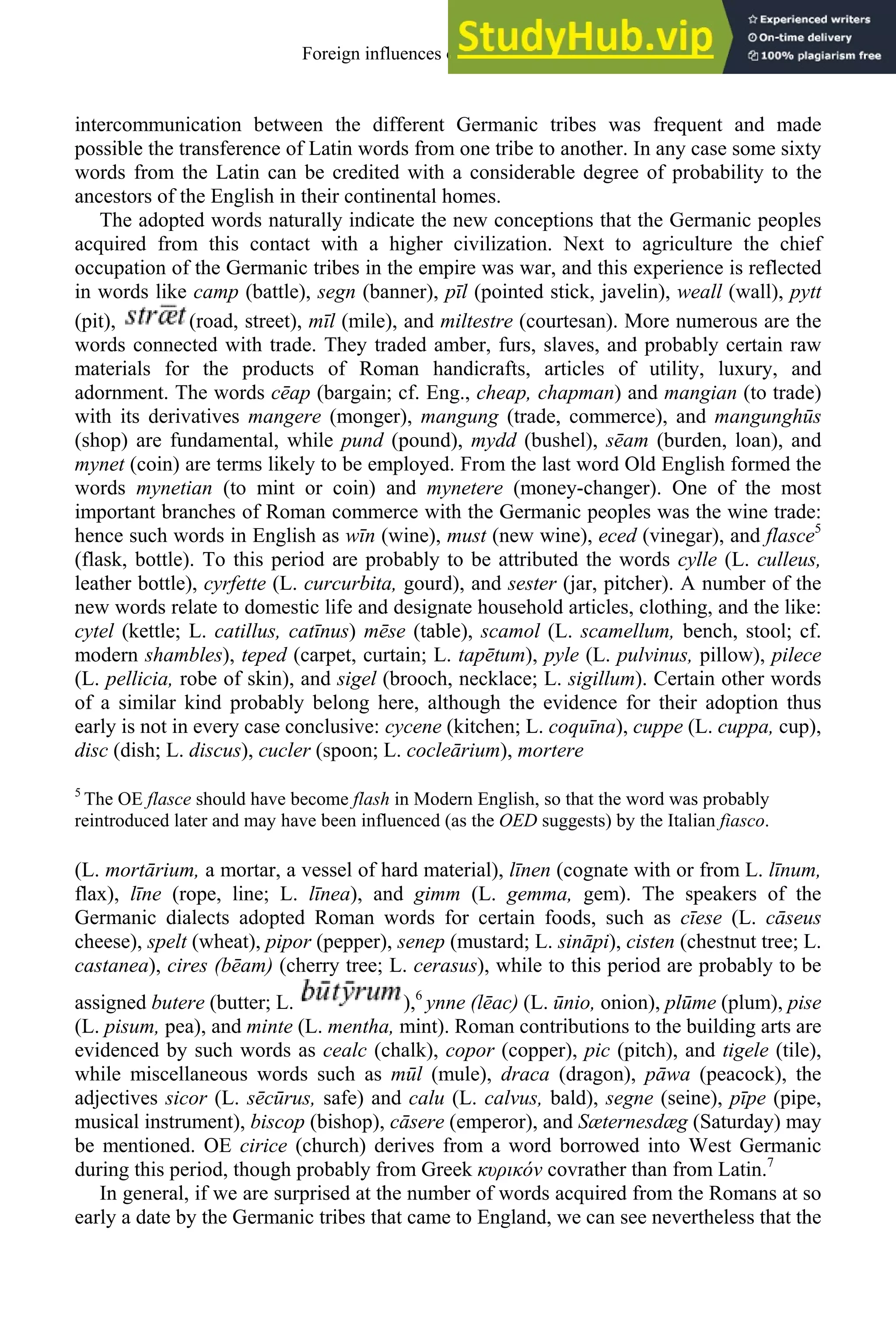 intercommunication between the different Germanic tribes was frequent and made
possible the transference of Latin words from one tribe to another. In any case some sixty
words from the Latin can be credited with a considerable degree of probability to the
ancestors of the English in their continental homes.
The adopted words naturally indicate the new conceptions that the Germanic peoples
acquired from this contact with a higher civilization. Next to agriculture the chief
occupation of the Germanic tribes in the empire was war, and this experience is reflected
in words like camp (battle), segn (banner), pīl (pointed stick, javelin), weall (wall), pytt
(pit), (road, street), mīl (mile), and miltestre (courtesan). More numerous are the
words connected with trade. They traded amber, furs, slaves, and probably certain raw
materials for the products of Roman handicrafts, articles of utility, luxury, and
adornment. The words cēap (bargain; cf. Eng., cheap, chapman) and mangian (to trade)
with its derivatives mangere (monger), mangung (trade, commerce), and mangunghūs
(shop) are fundamental, while pund (pound), mydd (bushel), sēam (burden, loan), and
mynet (coin) are terms likely to be employed. From the last word Old English formed the
words mynetian (to mint or coin) and mynetere (money-changer). One of the most
important branches of Roman commerce with the Germanic peoples was the wine trade:
hence such words in English as wīn (wine), must (new wine), eced (vinegar), and flasce5
(flask, bottle). To this period are probably to be attributed the words cylle (L. culleus,
leather bottle), cyrfette (L. curcurbita, gourd), and sester (jar, pitcher). A number of the
new words relate to domestic life and designate household articles, clothing, and the like:
cytel (kettle; L. catillus, catīnus) mēse (table), scamol (L. scamellum, bench, stool; cf.
modern shambles), teped (carpet, curtain; L. tapētum), pyle (L. pulvinus, pillow), pilece
(L. pellicia, robe of skin), and sigel (brooch, necklace; L. sigillum). Certain other words
of a similar kind probably belong here, although the evidence for their adoption thus
early is not in every case conclusive: cycene (kitchen; L. coquīna), cuppe (L. cuppa, cup),
disc (dish; L. discus), cucler (spoon; L. cocleārium), mortere
5
The OE flasce should have become flash in Modern English, so that the word was probably
reintroduced later and may have been influenced (as the OED suggests) by the Italian fiasco.
(L. mortārium, a mortar, a vessel of hard material), līnen (cognate with or from L. līnum,
flax), līne (rope, line; L. līnea), and gimm (L. gemma, gem). The speakers of the
Germanic dialects adopted Roman words for certain foods, such as cīese (L. cāseus
cheese), spelt (wheat), pipor (pepper), senep (mustard; L. sināpi), cisten (chestnut tree; L.
castanea), cires (bēam) (cherry tree; L. cerasus), while to this period are probably to be
assigned butere (butter; L. ),6
ynne (lēac) (L. ūnio, onion), plūme (plum), pise
(L. pisum, pea), and minte (L. mentha, mint). Roman contributions to the building arts are
evidenced by such words as cealc (chalk), copor (copper), pic (pitch), and tigele (tile),
while miscellaneous words such as mūl (mule), draca (dragon), pāwa (peacock), the
adjectives sicor (L. sēcūrus, safe) and calu (L. calvus, bald), segne (seine), pīpe (pipe,
musical instrument), biscop (bishop), cāsere (emperor), and Sæternesdæg (Saturday) may
be mentioned. OE cirice (church) derives from a word borrowed into West Germanic
during this period, though probably from Greek υρ óv covrather than from Latin.7
In general, if we are surprised at the number of words acquired from the Romans at so
early a date by the Germanic tribes that came to England, we can see nevertheless that the
Foreign influences on old english 73
 