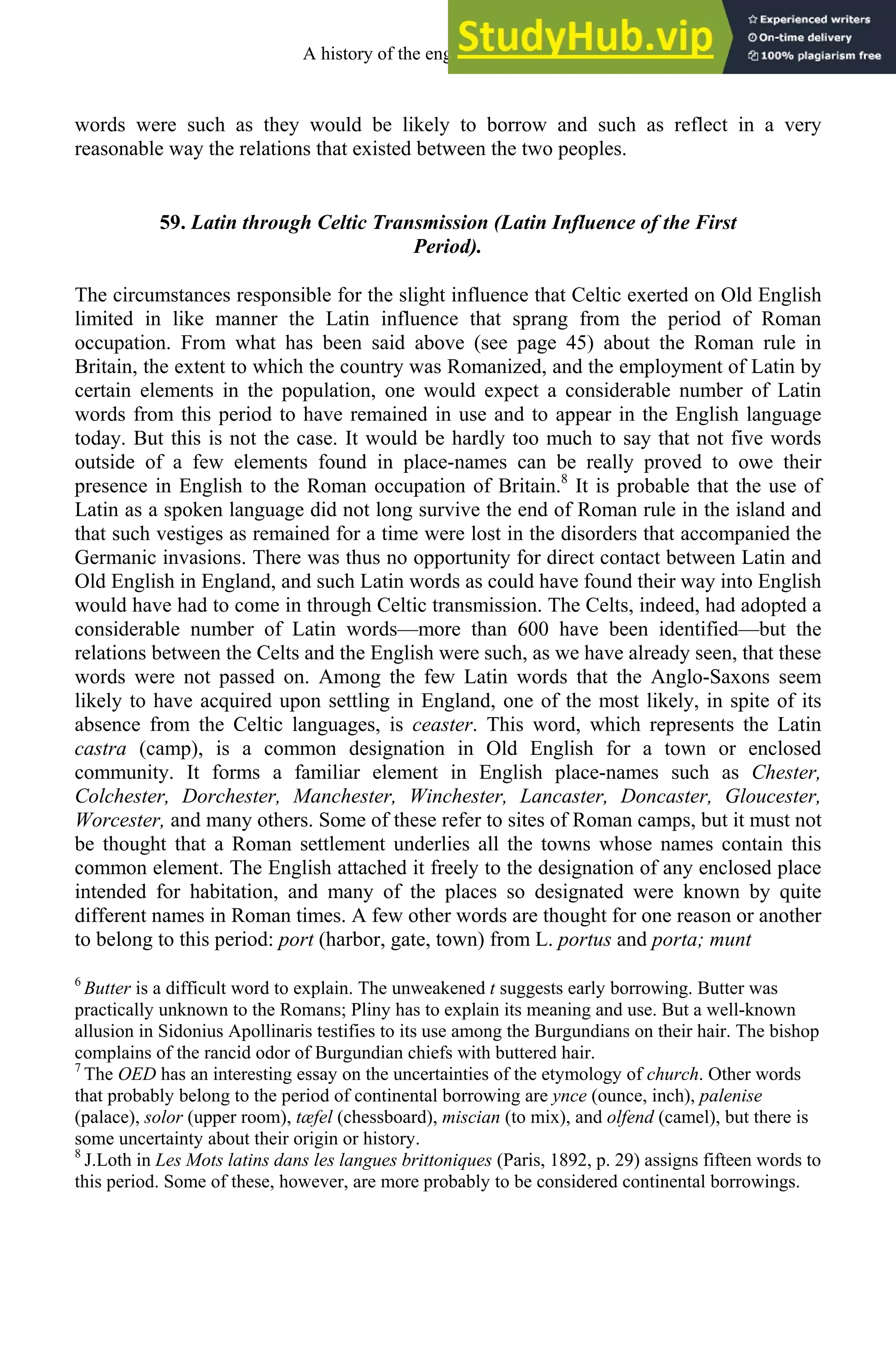 words were such as they would be likely to borrow and such as reflect in a very
reasonable way the relations that existed between the two peoples.
59. Latin through Celtic Transmission (Latin Influence of the First
Period).
The circumstances responsible for the slight influence that Celtic exerted on Old English
limited in like manner the Latin influence that sprang from the period of Roman
occupation. From what has been said above (see page 45) about the Roman rule in
Britain, the extent to which the country was Romanized, and the employment of Latin by
certain elements in the population, one would expect a considerable number of Latin
words from this period to have remained in use and to appear in the English language
today. But this is not the case. It would be hardly too much to say that not five words
outside of a few elements found in place-names can be really proved to owe their
presence in English to the Roman occupation of Britain.8
It is probable that the use of
Latin as a spoken language did not long survive the end of Roman rule in the island and
that such vestiges as remained for a time were lost in the disorders that accompanied the
Germanic invasions. There was thus no opportunity for direct contact between Latin and
Old English in England, and such Latin words as could have found their way into English
would have had to come in through Celtic transmission. The Celts, indeed, had adopted a
considerable number of Latin words—more than 600 have been identified—but the
relations between the Celts and the English were such, as we have already seen, that these
words were not passed on. Among the few Latin words that the Anglo-Saxons seem
likely to have acquired upon settling in England, one of the most likely, in spite of its
absence from the Celtic languages, is ceaster. This word, which represents the Latin
castra (camp), is a common designation in Old English for a town or enclosed
community. It forms a familiar element in English place-names such as Chester,
Colchester, Dorchester, Manchester, Winchester, Lancaster, Doncaster, Gloucester,
Worcester, and many others. Some of these refer to sites of Roman camps, but it must not
be thought that a Roman settlement underlies all the towns whose names contain this
common element. The English attached it freely to the designation of any enclosed place
intended for habitation, and many of the places so designated were known by quite
different names in Roman times. A few other words are thought for one reason or another
to belong to this period: port (harbor, gate, town) from L. portus and porta; munt
6
Butter is a difficult word to explain. The unweakened t suggests early borrowing. Butter was
practically unknown to the Romans; Pliny has to explain its meaning and use. But a well-known
allusion in Sidonius Apollinaris testifies to its use among the Burgundians on their hair. The bishop
complains of the rancid odor of Burgundian chiefs with buttered hair.
7
The OED has an interesting essay on the uncertainties of the etymology of church. Other words
that probably belong to the period of continental borrowing are ynce (ounce, inch), palenise
(palace), solor (upper room), tæfel (chessboard), miscian (to mix), and olfend (camel), but there is
some uncertainty about their origin or history.
8
J.Loth in Les Mots latins dans les langues brittoniques (Paris, 1892, p. 29) assigns fifteen words to
this period. Some of these, however, are more probably to be considered continental borrowings.
A history of the english language 74
 