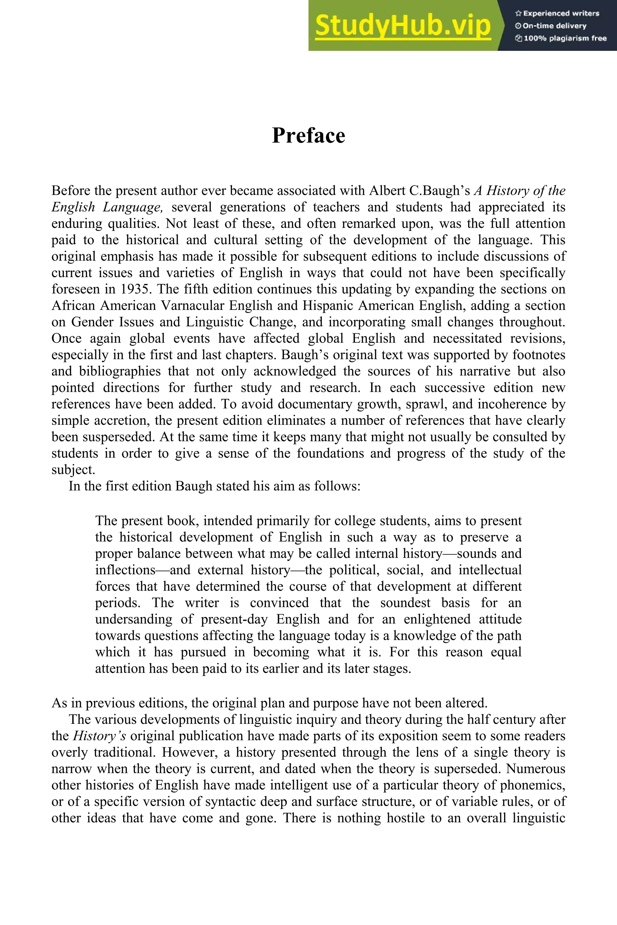 Preface
Before the present author ever became associated with Albert C.Baugh’s A History of the
English Language, several generations of teachers and students had appreciated its
enduring qualities. Not least of these, and often remarked upon, was the full attention
paid to the historical and cultural setting of the development of the language. This
original emphasis has made it possible for subsequent editions to include discussions of
current issues and varieties of English in ways that could not have been specifically
foreseen in 1935. The fifth edition continues this updating by expanding the sections on
African American Varnacular English and Hispanic American English, adding a section
on Gender Issues and Linguistic Change, and incorporating small changes throughout.
Once again global events have affected global English and necessitated revisions,
especially in the first and last chapters. Baugh’s original text was supported by footnotes
and bibliographies that not only acknowledged the sources of his narrative but also
pointed directions for further study and research. In each successive edition new
references have been added. To avoid documentary growth, sprawl, and incoherence by
simple accretion, the present edition eliminates a number of references that have clearly
been susperseded. At the same time it keeps many that might not usually be consulted by
students in order to give a sense of the foundations and progress of the study of the
subject.
In the first edition Baugh stated his aim as follows:
The present book, intended primarily for college students, aims to present
the historical development of English in such a way as to preserve a
proper balance between what may be called internal history—sounds and
inflections—and external history—the political, social, and intellectual
forces that have determined the course of that development at different
periods. The writer is convinced that the soundest basis for an
undersanding of present-day English and for an enlightened attitude
towards questions affecting the language today is a knowledge of the path
which it has pursued in becoming what it is. For this reason equal
attention has been paid to its earlier and its later stages.
As in previous editions, the original plan and purpose have not been altered.
The various developments of linguistic inquiry and theory during the half century after
the History’s original publication have made parts of its exposition seem to some readers
overly traditional. However, a history presented through the lens of a single theory is
narrow when the theory is current, and dated when the theory is superseded. Numerous
other histories of English have made intelligent use of a particular theory of phonemics,
or of a specific version of syntactic deep and surface structure, or of variable rules, or of
other ideas that have come and gone. There is nothing hostile to an overall linguistic
 