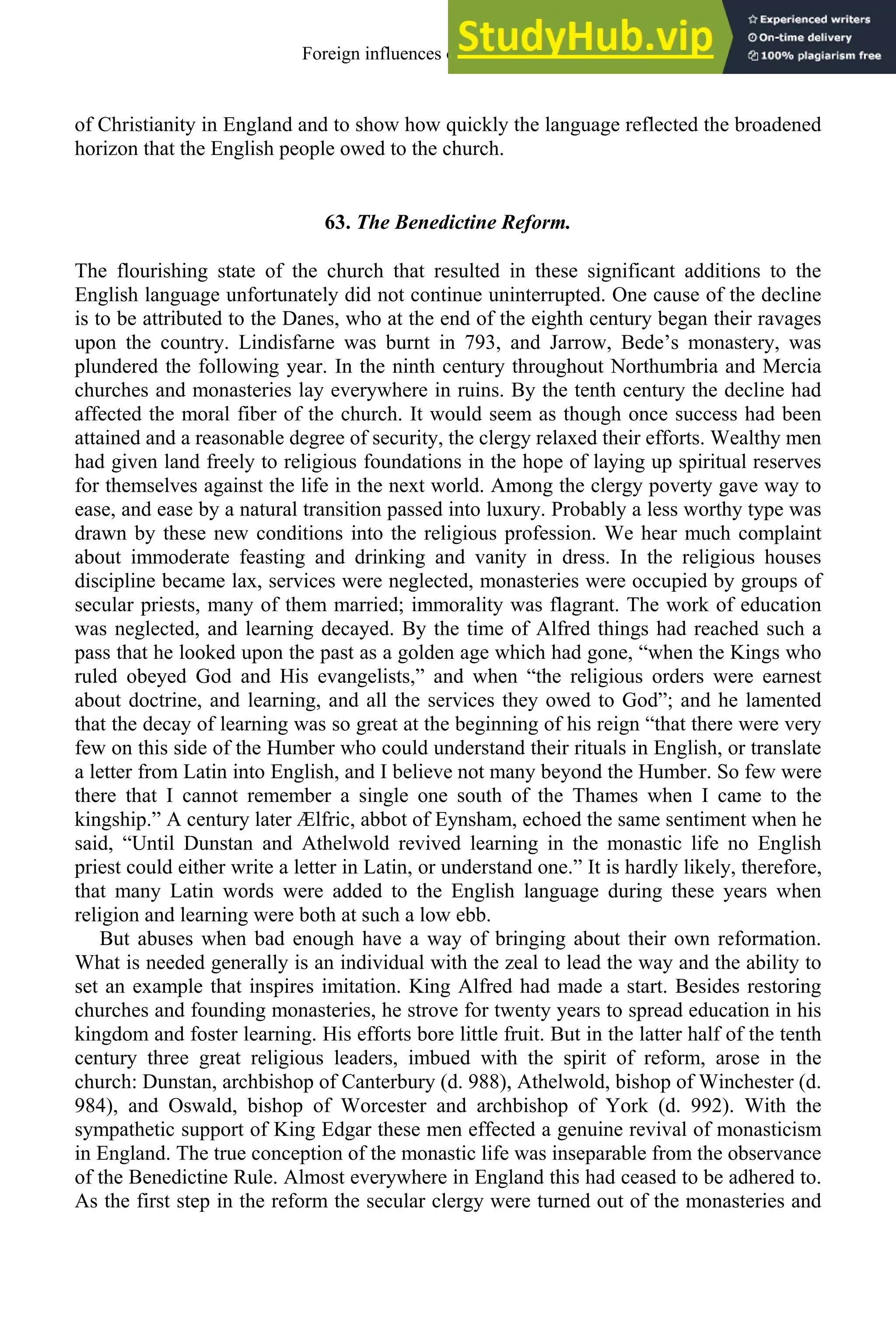 of Christianity in England and to show how quickly the language reflected the broadened
horizon that the English people owed to the church.
63. The Benedictine Reform.
The flourishing state of the church that resulted in these significant additions to the
English language unfortunately did not continue uninterrupted. One cause of the decline
is to be attributed to the Danes, who at the end of the eighth century began their ravages
upon the country. Lindisfarne was burnt in 793, and Jarrow, Bede’s monastery, was
plundered the following year. In the ninth century throughout Northumbria and Mercia
churches and monasteries lay everywhere in ruins. By the tenth century the decline had
affected the moral fiber of the church. It would seem as though once success had been
attained and a reasonable degree of security, the clergy relaxed their efforts. Wealthy men
had given land freely to religious foundations in the hope of laying up spiritual reserves
for themselves against the life in the next world. Among the clergy poverty gave way to
ease, and ease by a natural transition passed into luxury. Probably a less worthy type was
drawn by these new conditions into the religious profession. We hear much complaint
about immoderate feasting and drinking and vanity in dress. In the religious houses
discipline became lax, services were neglected, monasteries were occupied by groups of
secular priests, many of them married; immorality was flagrant. The work of education
was neglected, and learning decayed. By the time of Alfred things had reached such a
pass that he looked upon the past as a golden age which had gone, “when the Kings who
ruled obeyed God and His evangelists,” and when “the religious orders were earnest
about doctrine, and learning, and all the services they owed to God”; and he lamented
that the decay of learning was so great at the beginning of his reign “that there were very
few on this side of the Humber who could understand their rituals in English, or translate
a letter from Latin into English, and I believe not many beyond the Humber. So few were
there that I cannot remember a single one south of the Thames when I came to the
kingship.” A century later Ælfric, abbot of Eynsham, echoed the same sentiment when he
said, “Until Dunstan and Athelwold revived learning in the monastic life no English
priest could either write a letter in Latin, or understand one.” It is hardly likely, therefore,
that many Latin words were added to the English language during these years when
religion and learning were both at such a low ebb.
But abuses when bad enough have a way of bringing about their own reformation.
What is needed generally is an individual with the zeal to lead the way and the ability to
set an example that inspires imitation. King Alfred had made a start. Besides restoring
churches and founding monasteries, he strove for twenty years to spread education in his
kingdom and foster learning. His efforts bore little fruit. But in the latter half of the tenth
century three great religious leaders, imbued with the spirit of reform, arose in the
church: Dunstan, archbishop of Canterbury (d. 988), Athelwold, bishop of Winchester (d.
984), and Oswald, bishop of Worcester and archbishop of York (d. 992). With the
sympathetic support of King Edgar these men effected a genuine revival of monasticism
in England. The true conception of the monastic life was inseparable from the observance
of the Benedictine Rule. Almost everywhere in England this had ceased to be adhered to.
As the first step in the reform the secular clergy were turned out of the monasteries and
Foreign influences on old english 79
 