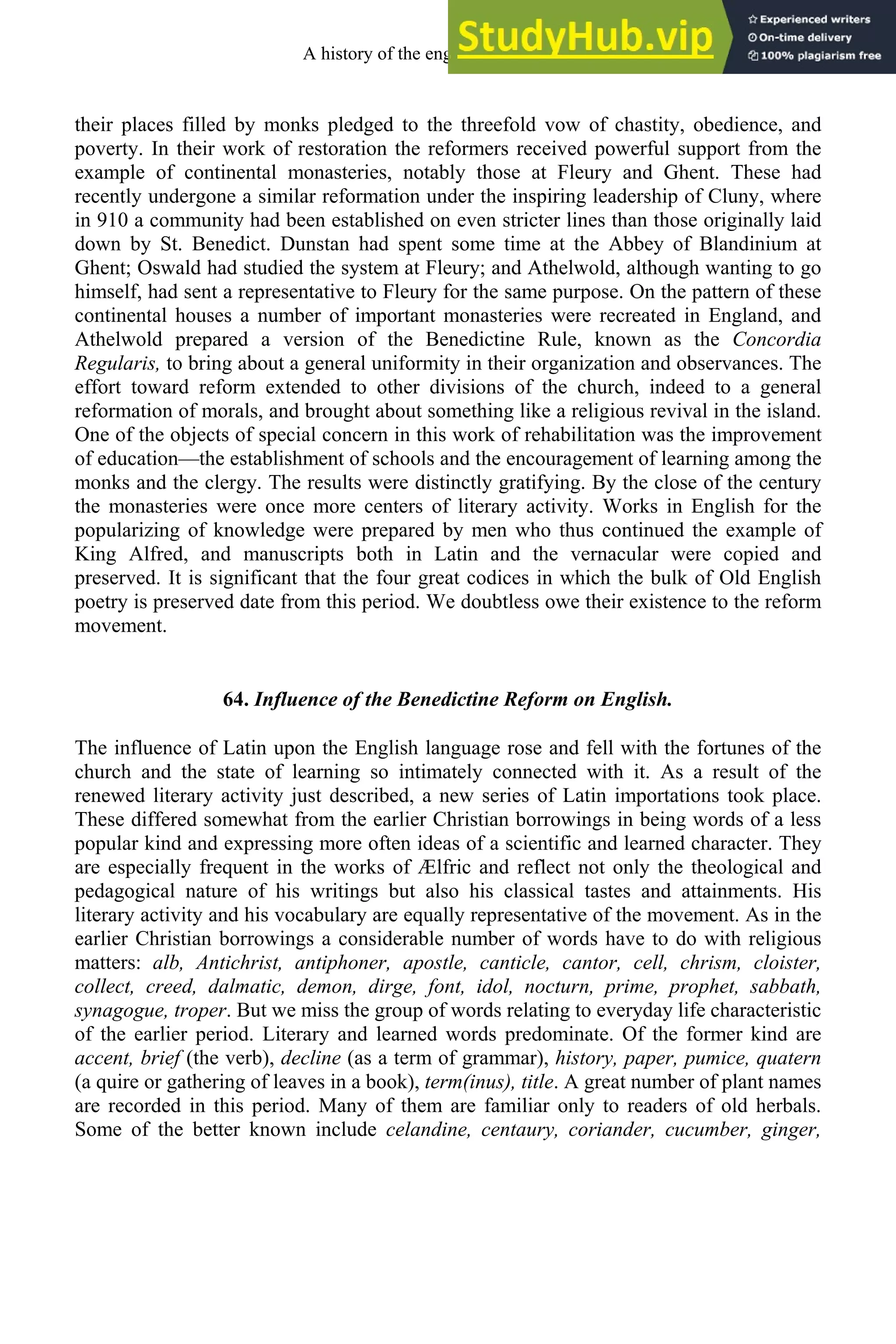 their places filled by monks pledged to the threefold vow of chastity, obedience, and
poverty. In their work of restoration the reformers received powerful support from the
example of continental monasteries, notably those at Fleury and Ghent. These had
recently undergone a similar reformation under the inspiring leadership of Cluny, where
in 910 a community had been established on even stricter lines than those originally laid
down by St. Benedict. Dunstan had spent some time at the Abbey of Blandinium at
Ghent; Oswald had studied the system at Fleury; and Athelwold, although wanting to go
himself, had sent a representative to Fleury for the same purpose. On the pattern of these
continental houses a number of important monasteries were recreated in England, and
Athelwold prepared a version of the Benedictine Rule, known as the Concordia
Regularis, to bring about a general uniformity in their organization and observances. The
effort toward reform extended to other divisions of the church, indeed to a general
reformation of morals, and brought about something like a religious revival in the island.
One of the objects of special concern in this work of rehabilitation was the improvement
of education—the establishment of schools and the encouragement of learning among the
monks and the clergy. The results were distinctly gratifying. By the close of the century
the monasteries were once more centers of literary activity. Works in English for the
popularizing of knowledge were prepared by men who thus continued the example of
King Alfred, and manuscripts both in Latin and the vernacular were copied and
preserved. It is significant that the four great codices in which the bulk of Old English
poetry is preserved date from this period. We doubtless owe their existence to the reform
movement.
64. Influence of the Benedictine Reform on English.
The influence of Latin upon the English language rose and fell with the fortunes of the
church and the state of learning so intimately connected with it. As a result of the
renewed literary activity just described, a new series of Latin importations took place.
These differed somewhat from the earlier Christian borrowings in being words of a less
popular kind and expressing more often ideas of a scientific and learned character. They
are especially frequent in the works of Ælfric and reflect not only the theological and
pedagogical nature of his writings but also his classical tastes and attainments. His
literary activity and his vocabulary are equally representative of the movement. As in the
earlier Christian borrowings a considerable number of words have to do with religious
matters: alb, Antichrist, antiphoner, apostle, canticle, cantor, cell, chrism, cloister,
collect, creed, dalmatic, demon, dirge, font, idol, nocturn, prime, prophet, sabbath,
synagogue, troper. But we miss the group of words relating to everyday life characteristic
of the earlier period. Literary and learned words predominate. Of the former kind are
accent, brief (the verb), decline (as a term of grammar), history, paper, pumice, quatern
(a quire or gathering of leaves in a book), term(inus), title. A great number of plant names
are recorded in this period. Many of them are familiar only to readers of old herbals.
Some of the better known include celandine, centaury, coriander, cucumber, ginger,
A history of the english language 80
 
