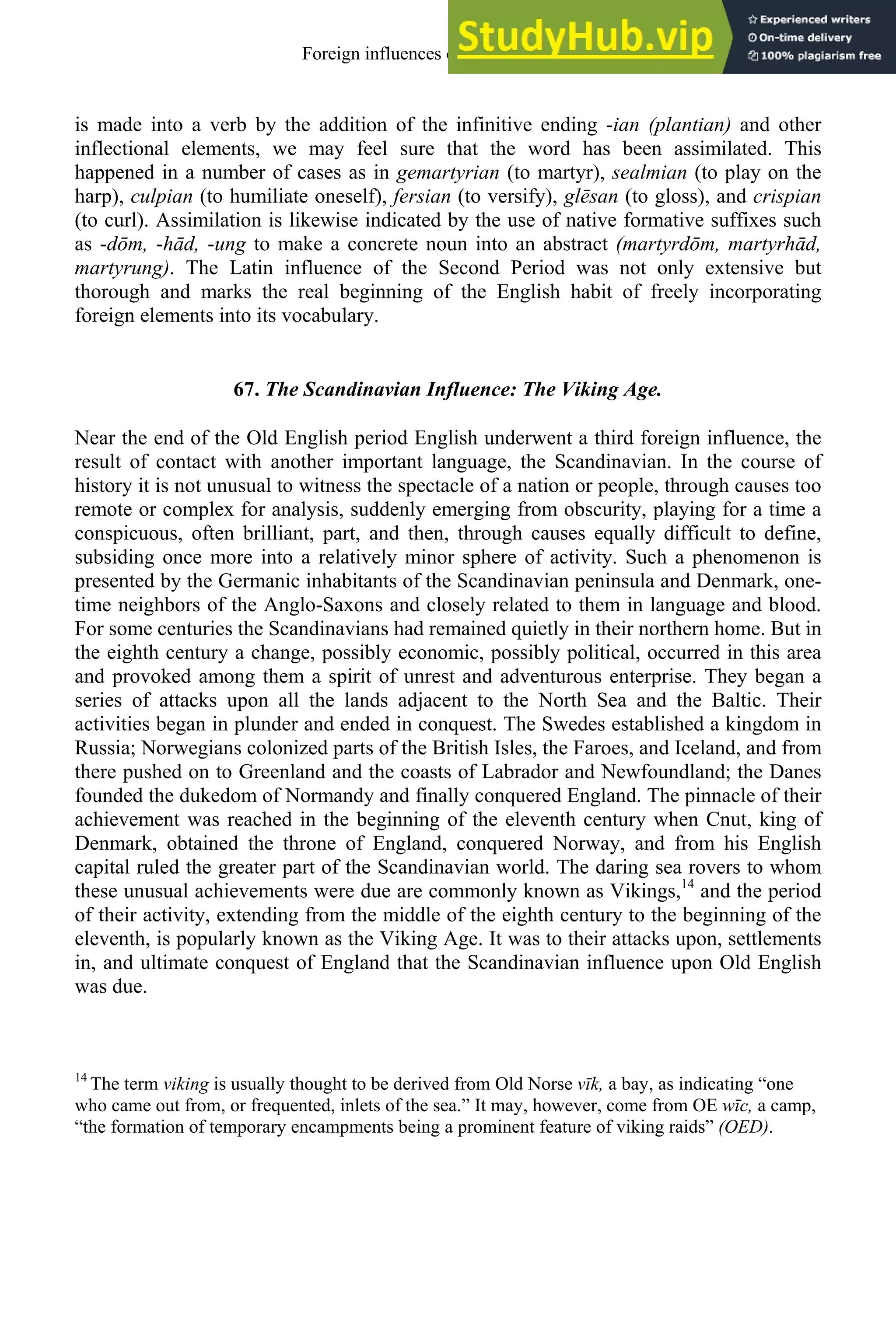 is made into a verb by the addition of the infinitive ending -ian (plantian) and other
inflectional elements, we may feel sure that the word has been assimilated. This
happened in a number of cases as in gemartyrian (to martyr), sealmian (to play on the
harp), culpian (to humiliate oneself), fersian (to versify), glēsan (to gloss), and crispian
(to curl). Assimilation is likewise indicated by the use of native formative suffixes such
as -dōm, -hād, -ung to make a concrete noun into an abstract (martyrdōm, martyrhād,
martyrung). The Latin influence of the Second Period was not only extensive but
thorough and marks the real beginning of the English habit of freely incorporating
foreign elements into its vocabulary.
67. The Scandinavian Influence: The Viking Age.
Near the end of the Old English period English underwent a third foreign influence, the
result of contact with another important language, the Scandinavian. In the course of
history it is not unusual to witness the spectacle of a nation or people, through causes too
remote or complex for analysis, suddenly emerging from obscurity, playing for a time a
conspicuous, often brilliant, part, and then, through causes equally difficult to define,
subsiding once more into a relatively minor sphere of activity. Such a phenomenon is
presented by the Germanic inhabitants of the Scandinavian peninsula and Denmark, one-
time neighbors of the Anglo-Saxons and closely related to them in language and blood.
For some centuries the Scandinavians had remained quietly in their northern home. But in
the eighth century a change, possibly economic, possibly political, occurred in this area
and provoked among them a spirit of unrest and adventurous enterprise. They began a
series of attacks upon all the lands adjacent to the North Sea and the Baltic. Their
activities began in plunder and ended in conquest. The Swedes established a kingdom in
Russia; Norwegians colonized parts of the British Isles, the Faroes, and Iceland, and from
there pushed on to Greenland and the coasts of Labrador and Newfoundland; the Danes
founded the dukedom of Normandy and finally conquered England. The pinnacle of their
achievement was reached in the beginning of the eleventh century when Cnut, king of
Denmark, obtained the throne of England, conquered Norway, and from his English
capital ruled the greater part of the Scandinavian world. The daring sea rovers to whom
these unusual achievements were due are commonly known as Vikings,14
and the period
of their activity, extending from the middle of the eighth century to the beginning of the
eleventh, is popularly known as the Viking Age. It was to their attacks upon, settlements
in, and ultimate conquest of England that the Scandinavian influence upon Old English
was due.
14
The term viking is usually thought to be derived from Old Norse vīk, a bay, as indicating “one
who came out from, or frequented, inlets of the sea.” It may, however, come from OE wīc, a camp,
“the formation of temporary encampments being a prominent feature of viking raids” (OED).
Foreign influences on old english 83
 