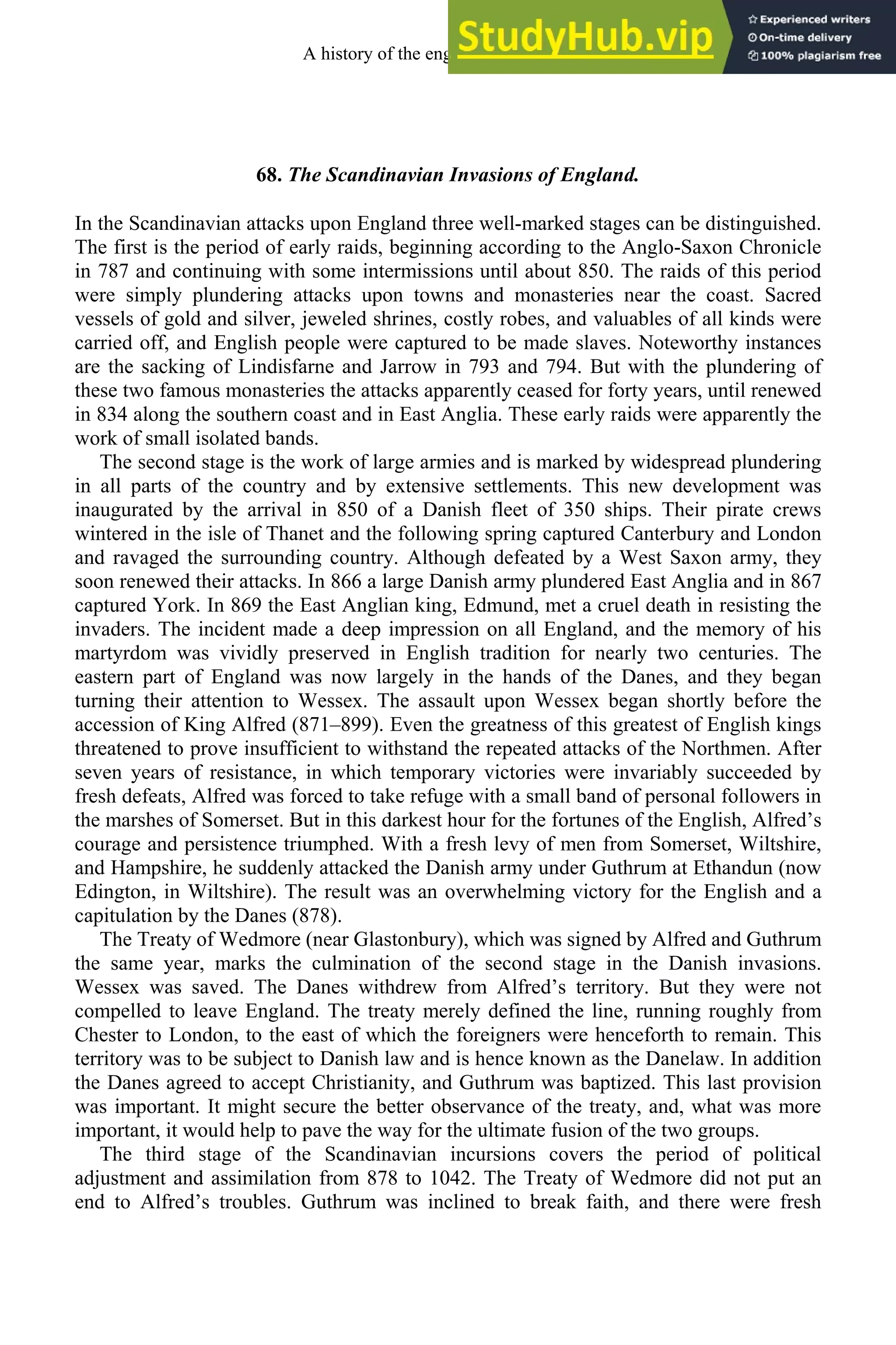 68. The Scandinavian Invasions of England.
In the Scandinavian attacks upon England three well-marked stages can be distinguished.
The first is the period of early raids, beginning according to the Anglo-Saxon Chronicle
in 787 and continuing with some intermissions until about 850. The raids of this period
were simply plundering attacks upon towns and monasteries near the coast. Sacred
vessels of gold and silver, jeweled shrines, costly robes, and valuables of all kinds were
carried off, and English people were captured to be made slaves. Noteworthy instances
are the sacking of Lindisfarne and Jarrow in 793 and 794. But with the plundering of
these two famous monasteries the attacks apparently ceased for forty years, until renewed
in 834 along the southern coast and in East Anglia. These early raids were apparently the
work of small isolated bands.
The second stage is the work of large armies and is marked by widespread plundering
in all parts of the country and by extensive settlements. This new development was
inaugurated by the arrival in 850 of a Danish fleet of 350 ships. Their pirate crews
wintered in the isle of Thanet and the following spring captured Canterbury and London
and ravaged the surrounding country. Although defeated by a West Saxon army, they
soon renewed their attacks. In 866 a large Danish army plundered East Anglia and in 867
captured York. In 869 the East Anglian king, Edmund, met a cruel death in resisting the
invaders. The incident made a deep impression on all England, and the memory of his
martyrdom was vividly preserved in English tradition for nearly two centuries. The
eastern part of England was now largely in the hands of the Danes, and they began
turning their attention to Wessex. The assault upon Wessex began shortly before the
accession of King Alfred (871–899). Even the greatness of this greatest of English kings
threatened to prove insufficient to withstand the repeated attacks of the Northmen. After
seven years of resistance, in which temporary victories were invariably succeeded by
fresh defeats, Alfred was forced to take refuge with a small band of personal followers in
the marshes of Somerset. But in this darkest hour for the fortunes of the English, Alfred’s
courage and persistence triumphed. With a fresh levy of men from Somerset, Wiltshire,
and Hampshire, he suddenly attacked the Danish army under Guthrum at Ethandun (now
Edington, in Wiltshire). The result was an overwhelming victory for the English and a
capitulation by the Danes (878).
The Treaty of Wedmore (near Glastonbury), which was signed by Alfred and Guthrum
the same year, marks the culmination of the second stage in the Danish invasions.
Wessex was saved. The Danes withdrew from Alfred’s territory. But they were not
compelled to leave England. The treaty merely defined the line, running roughly from
Chester to London, to the east of which the foreigners were henceforth to remain. This
territory was to be subject to Danish law and is hence known as the Danelaw. In addition
the Danes agreed to accept Christianity, and Guthrum was baptized. This last provision
was important. It might secure the better observance of the treaty, and, what was more
important, it would help to pave the way for the ultimate fusion of the two groups.
The third stage of the Scandinavian incursions covers the period of political
adjustment and assimilation from 878 to 1042. The Treaty of Wedmore did not put an
end to Alfred’s troubles. Guthrum was inclined to break faith, and there were fresh
A history of the english language 84
 
