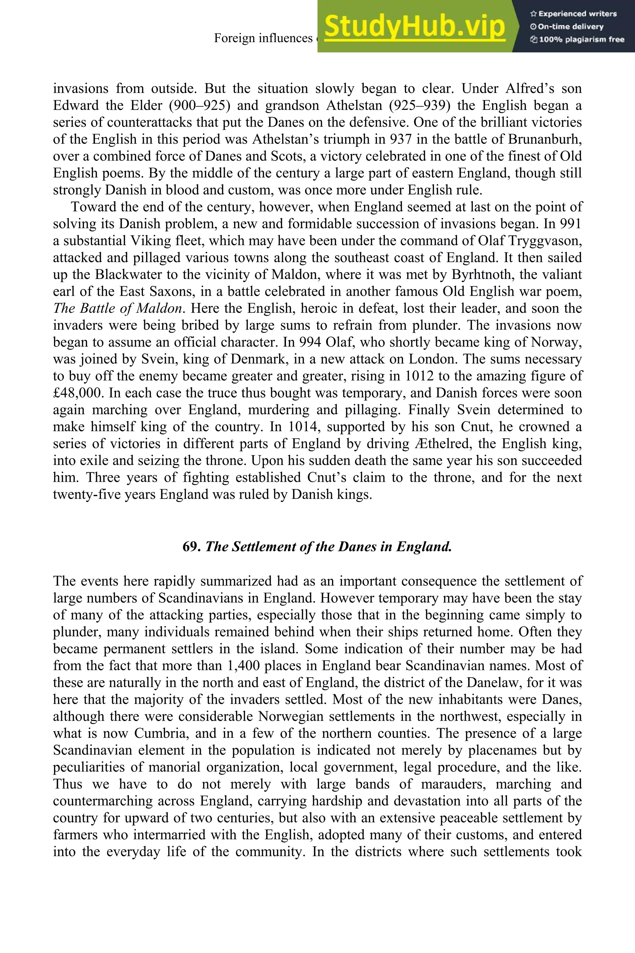 invasions from outside. But the situation slowly began to clear. Under Alfred’s son
Edward the Elder (900–925) and grandson Athelstan (925–939) the English began a
series of counterattacks that put the Danes on the defensive. One of the brilliant victories
of the English in this period was Athelstan’s triumph in 937 in the battle of Brunanburh,
over a combined force of Danes and Scots, a victory celebrated in one of the finest of Old
English poems. By the middle of the century a large part of eastern England, though still
strongly Danish in blood and custom, was once more under English rule.
Toward the end of the century, however, when England seemed at last on the point of
solving its Danish problem, a new and formidable succession of invasions began. In 991
a substantial Viking fleet, which may have been under the command of Olaf Tryggvason,
attacked and pillaged various towns along the southeast coast of England. It then sailed
up the Blackwater to the vicinity of Maldon, where it was met by Byrhtnoth, the valiant
earl of the East Saxons, in a battle celebrated in another famous Old English war poem,
The Battle of Maldon. Here the English, heroic in defeat, lost their leader, and soon the
invaders were being bribed by large sums to refrain from plunder. The invasions now
began to assume an official character. In 994 Olaf, who shortly became king of Norway,
was joined by Svein, king of Denmark, in a new attack on London. The sums necessary
to buy off the enemy became greater and greater, rising in 1012 to the amazing figure of
£48,000. In each case the truce thus bought was temporary, and Danish forces were soon
again marching over England, murdering and pillaging. Finally Svein determined to
make himself king of the country. In 1014, supported by his son Cnut, he crowned a
series of victories in different parts of England by driving Æthelred, the English king,
into exile and seizing the throne. Upon his sudden death the same year his son succeeded
him. Three years of fighting established Cnut’s claim to the throne, and for the next
twenty-five years England was ruled by Danish kings.
69. The Settlement of the Danes in England.
The events here rapidly summarized had as an important consequence the settlement of
large numbers of Scandinavians in England. However temporary may have been the stay
of many of the attacking parties, especially those that in the beginning came simply to
plunder, many individuals remained behind when their ships returned home. Often they
became permanent settlers in the island. Some indication of their number may be had
from the fact that more than 1,400 places in England bear Scandinavian names. Most of
these are naturally in the north and east of England, the district of the Danelaw, for it was
here that the majority of the invaders settled. Most of the new inhabitants were Danes,
although there were considerable Norwegian settlements in the northwest, especially in
what is now Cumbria, and in a few of the northern counties. The presence of a large
Scandinavian element in the population is indicated not merely by placenames but by
peculiarities of manorial organization, local government, legal procedure, and the like.
Thus we have to do not merely with large bands of marauders, marching and
countermarching across England, carrying hardship and devastation into all parts of the
country for upward of two centuries, but also with an extensive peaceable settlement by
farmers who intermarried with the English, adopted many of their customs, and entered
into the everyday life of the community. In the districts where such settlements took
Foreign influences on old english 85
 