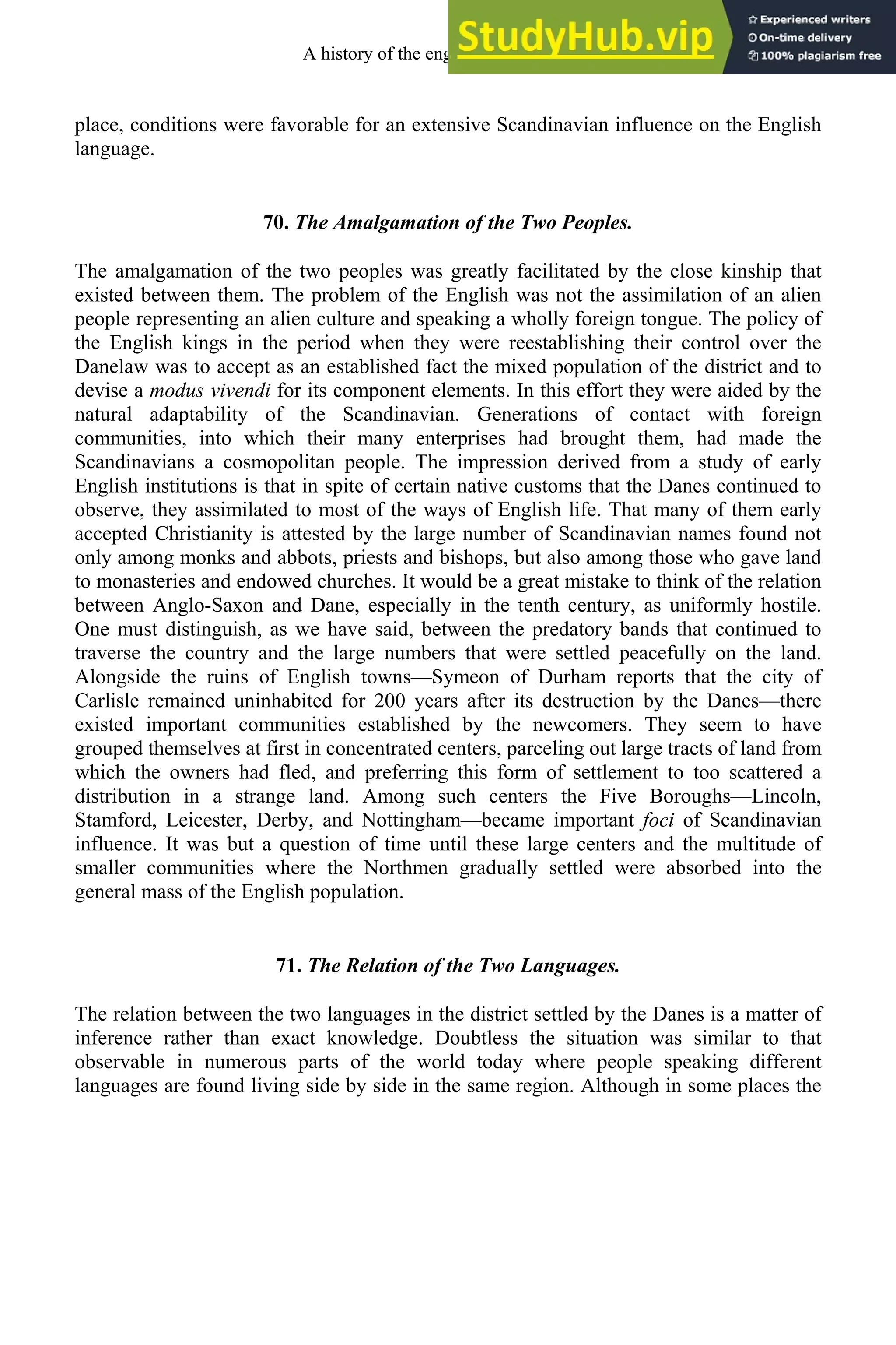 place, conditions were favorable for an extensive Scandinavian influence on the English
language.
70. The Amalgamation of the Two Peoples.
The amalgamation of the two peoples was greatly facilitated by the close kinship that
existed between them. The problem of the English was not the assimilation of an alien
people representing an alien culture and speaking a wholly foreign tongue. The policy of
the English kings in the period when they were reestablishing their control over the
Danelaw was to accept as an established fact the mixed population of the district and to
devise a modus vivendi for its component elements. In this effort they were aided by the
natural adaptability of the Scandinavian. Generations of contact with foreign
communities, into which their many enterprises had brought them, had made the
Scandinavians a cosmopolitan people. The impression derived from a study of early
English institutions is that in spite of certain native customs that the Danes continued to
observe, they assimilated to most of the ways of English life. That many of them early
accepted Christianity is attested by the large number of Scandinavian names found not
only among monks and abbots, priests and bishops, but also among those who gave land
to monasteries and endowed churches. It would be a great mistake to think of the relation
between Anglo-Saxon and Dane, especially in the tenth century, as uniformly hostile.
One must distinguish, as we have said, between the predatory bands that continued to
traverse the country and the large numbers that were settled peacefully on the land.
Alongside the ruins of English towns—Symeon of Durham reports that the city of
Carlisle remained uninhabited for 200 years after its destruction by the Danes—there
existed important communities established by the newcomers. They seem to have
grouped themselves at first in concentrated centers, parceling out large tracts of land from
which the owners had fled, and preferring this form of settlement to too scattered a
distribution in a strange land. Among such centers the Five Boroughs—Lincoln,
Stamford, Leicester, Derby, and Nottingham—became important foci of Scandinavian
influence. It was but a question of time until these large centers and the multitude of
smaller communities where the Northmen gradually settled were absorbed into the
general mass of the English population.
71. The Relation of the Two Languages.
The relation between the two languages in the district settled by the Danes is a matter of
inference rather than exact knowledge. Doubtless the situation was similar to that
observable in numerous parts of the world today where people speaking different
languages are found living side by side in the same region. Although in some places the
A history of the english language 86
 
