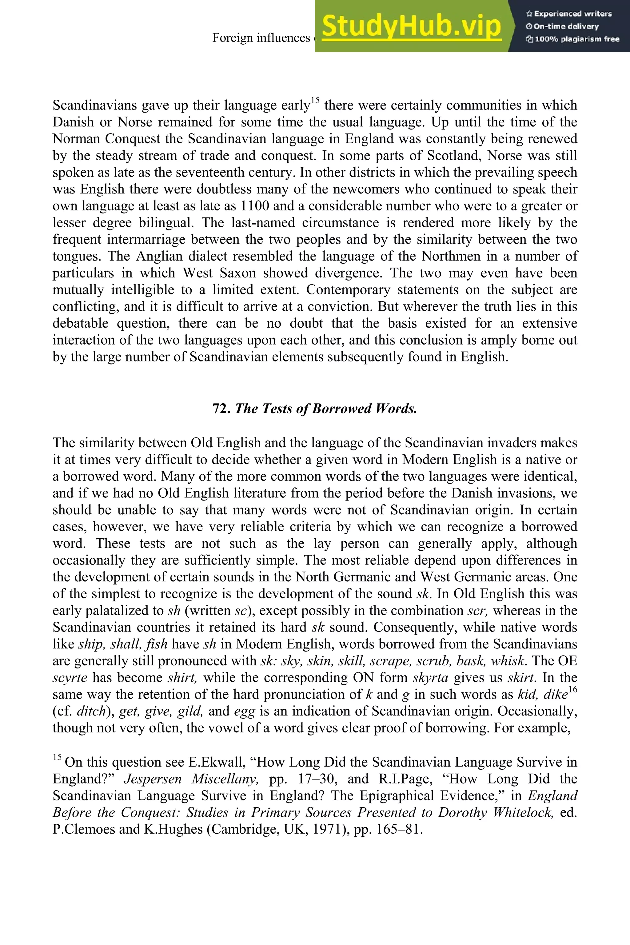 Scandinavians gave up their language early15
there were certainly communities in which
Danish or Norse remained for some time the usual language. Up until the time of the
Norman Conquest the Scandinavian language in England was constantly being renewed
by the steady stream of trade and conquest. In some parts of Scotland, Norse was still
spoken as late as the seventeenth century. In other districts in which the prevailing speech
was English there were doubtless many of the newcomers who continued to speak their
own language at least as late as 1100 and a considerable number who were to a greater or
lesser degree bilingual. The last-named circumstance is rendered more likely by the
frequent intermarriage between the two peoples and by the similarity between the two
tongues. The Anglian dialect resembled the language of the Northmen in a number of
particulars in which West Saxon showed divergence. The two may even have been
mutually intelligible to a limited extent. Contemporary statements on the subject are
conflicting, and it is difficult to arrive at a conviction. But wherever the truth lies in this
debatable question, there can be no doubt that the basis existed for an extensive
interaction of the two languages upon each other, and this conclusion is amply borne out
by the large number of Scandinavian elements subsequently found in English.
72. The Tests of Borrowed Words.
The similarity between Old English and the language of the Scandinavian invaders makes
it at times very difficult to decide whether a given word in Modern English is a native or
a borrowed word. Many of the more common words of the two languages were identical,
and if we had no Old English literature from the period before the Danish invasions, we
should be unable to say that many words were not of Scandinavian origin. In certain
cases, however, we have very reliable criteria by which we can recognize a borrowed
word. These tests are not such as the lay person can generally apply, although
occasionally they are sufficiently simple. The most reliable depend upon differences in
the development of certain sounds in the North Germanic and West Germanic areas. One
of the simplest to recognize is the development of the sound sk. In Old English this was
early palatalized to sh (written sc), except possibly in the combination scr, whereas in the
Scandinavian countries it retained its hard sk sound. Consequently, while native words
like ship, shall, fish have sh in Modern English, words borrowed from the Scandinavians
are generally still pronounced with sk: sky, skin, skill, scrape, scrub, bask, whisk. The OE
scyrte has become shirt, while the corresponding ON form skyrta gives us skirt. In the
same way the retention of the hard pronunciation of k and g in such words as kid, dike16
(cf. ditch), get, give, gild, and egg is an indication of Scandinavian origin. Occasionally,
though not very often, the vowel of a word gives clear proof of borrowing. For example,
15
On this question see E.Ekwall, “How Long Did the Scandinavian Language Survive in
England?” Jespersen Miscellany, pp. 17–30, and R.I.Page, “How Long Did the
Scandinavian Language Survive in England? The Epigraphical Evidence,” in England
Before the Conquest: Studies in Primary Sources Presented to Dorothy Whitelock, ed.
P.Clemoes and K.Hughes (Cambridge, UK, 1971), pp. 165–81.
Foreign influences on old english 87
 