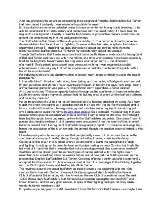 A lot has previously been written concerning the background from the Staffordshire Bull Terrier
that I wondered if certainly it was essential to publish far more!
But it is vital for an owner or potential owner to know a number of its origin and breeding; to be
able to understand the habits, nature and tendencies with the breed today. If I have been to
neglect the background - it really is feasible that owners or prospective owners could miss out
around the understanding that the background brings.
The Staffordshire Bull Terrier of these days is incredibly much a outcome of man's perverse
desires while in the place of animal fighting. However within this case, in spite in the hideous
cruelty that birthed it - mankind has genuinely been blessed and now benefits from the
existence of the Staffordshire Bull Terrier in my considerably biased knowledge!
Though Staffordshire Bull Terrier records will not be in depth, there is evidence of a background
of Bull and Terrier canines back within the 1800s, at a time when canines have been especially
bred for baiting bulls. Nevertheless this dog was a a lot larger animal - the dimension
of a mastiff. The barbaric practices of dogs versus something -- was regarded as public
entertainment, I can only say that I often experience I would like to entertain the public with a
few of these individuals!
For individuals who are shocked by stories of cruelty, may I propose which you skip the next 5
paragraphs?
In line with John F. Gordon, bull-baiting, bear baiting and the baiting of badgers have been old
English pastimes and stories of such events are frequent in history. He says: "any large, strong
animal was fair game for your pleasure loving Briton with his ponderous fierce canine."
And goes on to say "This sport quickly took on throughout the country and it was not extended
just before every single marketplace town had its bullring or spot wherever the bull was tethered
and baited by canines."
Inside the practice of bull-baiting - a tethered bull was to become attacked by a dog. As a way
to achieve a win, the canine was expected to hold the nose with the bull for the ground and to
be successful at this without having staying gored - so the canine required to be strong, yet
small adequate to avoid the horns. how to draw people. So a compact, muscular dog that was
reduced to the ground was observed to be a lot more likely to become effective. It's from right
here that the squat, low-slung muscularity with the Staffordshire originates. One doesn't wish to
ponder also lengthy on how a lot of canines were unsuccessful - or the extent of their injuries!
Records present from the region of Staffordshire apparently report on occasions and wagering -
hence the association of the town towards the animal, though the practice was not limited to this
place.
Ultimately one particular must presume that people lastly came to their senses, because the
sport was at some point created illegal, though not without having considerable delay.
Getting a canine lover, that is about where I would prefer to leave the background of dogs
and fighting. I could go on to describe bear and badger baiting as does Gordon, but I hate the
believed of it - and feel that any reader that truly loves dogs would also experience similarly?
Sketches and line drawings of the earliest types of canine utilized within the fights, bear
resemblance to something cross between what we would now call the Bulldog as well as the
present day English Staffordshire Bull Terrier. Crossing of breeds continued and it is generally
accepted that the canine of right now was arrived at from the crossing with the Bulldog together
with the Old English Terrier and the English White Terrier.
The historical past in the breed itself may be traced towards the beginning with the 19th
century. But in line with Gordon, it was not totally recognised like a breed by the Kennel
Club of Wonderful Britain along with the American Kennel Club till sometime round the mid
1930s.These days Staffordshire Bull Terriers have become among the worlds MOST Well-
known breeds - and for very good reason, in spite of their fighting background, they make
wonderful family members pets!
But perhaps you happen to be still uncertain? I Love Staffordshire Bull Terriers - so maybe I am
 